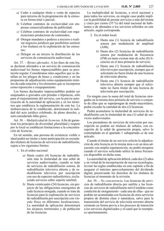 CAMARA DE DIPUTADOS DE LA NACION                    O.D. Nº 2.005          127
    a) Ceder a cualquier título o venta de espacios            La multiplicidad de licencias, a nivel nacional y
       para terceros de la programación de la emiso-        para todos los servicios, en ningún caso podrá impli-
       ra en forma total o parcial;                         car la posibilidad de prestar servicios a más del treinta
    b) Celebrar contratos de exclusividad con em-           y cinco por ciento (35 %) del total nacional de habi-
       presas comercializadoras de publicidad;              tantes o de abonados a los servicios referidos en este
    c) Celebrar contratos de exclusividad con orga-         artículo, según corresponda.
       nizaciones productoras de contenidos;                     2. En el orden local:
    d) Otorgar mandatos o poderes a terceros o reali-                a) Hasta una (1) licencia de radiodifusión
       zar negocios jurídicos que posibiliten sustituir                 sonora por modulación de amplitud
       a los titulares en la explotación de las emiso-                  (AM);
       ras;                                                          b) Hasta dos (2) licencias de radiodifusión
    e) Delegar en un tercero la distribución de los                     sonora por modulación de frecuencia
       servicios de comunicación audiovisual.                           (FM) en tanto existan más de ocho (8) li-
   Art. 37. – Bienes afectados. A los ﬁnes de esta ley,                 cencias en el área primaria de servicio;
se declaran afectados a un servicio de comunicación                  c) Hasta una (1) licencia de radiodifusión
audiovisual los bienes imprescindibles para su pres-                    televisiva por suscripción, siempre que el
tación regular. Considéranse tales aquellos que se de-                  solicitante no fuera titular de una licencia
tallan en los pliegos de bases y condiciones y en las                   de televisión abierta;
propuestas de adjudicación como equipamiento míni-                   d) Hasta una (1) licencia de radiodifusión
mo de cada estación y los elementos que se incorporen                   televisiva abierta siempre que el solici-
como reposición o reequipamiento.                                       tante no fuera titular de una licencia de
   Los bienes declarados imprescindibles podrán ser                     televisión por suscripción;
enajenados o gravados con prendas o hipotecas, sólo            En ningún caso la suma del total de licencias otor-
para el mejoramiento del servicio, con la previa auto-      gadas en la misma área primaria de servicio o conjun-
rización de la autoridad de aplicación y en los térmi-      to de ellas que se superpongan de modo mayoritario,
nos que establezca la reglamentación de esta ley. La        podrá exceder la cantidad de dos (2) licencias.
inobservancia de lo establecido, determinará la nuli-
dad del acto jurídico celebrado, de pleno derecho, y           Podrá acumularse la titularidad de servicios de ra-
será considerado falta grave.                               diodifusión con la titularidad de una (1) señal de ser-
                                                            vicios audiovisuales.
   Art. 38. – Multiplicidad de licencias. A ﬁn de garan-
tizar los principios de diversidad, pluralidad y respeto       Los prestadores de servicios de televisión por sus-
por lo local se establecen limitaciones a la concentra-     cripción no podrán ser titulares de señales, con ex-
ción de licencias.                                          cepción de la señal de generación propia, salvo lo
                                                            contemplado en el apartado 1 subapartado a) de este
   En tal sentido, una persona de existencia visible o      artículo.
ideal podrá ser titular o tener participación en socieda-
des titulares de licencias de servicios de radiodifusión,      Cuando el titular de un servicio solicite la adjudica-
sujeto a los siguientes límites:                            ción de otra licencia en la misma área o en un área ad-
                                                            yacente con amplia superposición, no podrá otorgarse
     1. En el orden nacional:                               cuando el servicio solicitado utilice la única frecuen-
         a) Hasta cuatro (4) licencias de radiodifu-        cia disponible en dicha zona.
            sión más la titularidad de una señal de            La autoridad de aplicación deberá, cada dos (2) años
            servicios audiovisuales, cuando se trate        y en virtud de la incorporación de nuevas tecnologías,
            de servicios de radiodifusión sonora, de        revisar las reglas establecidas en este capítulo a ﬁn de
            radiodifusión televisiva abierta y de ra-       asegurar el máximo aprovechamiento del dividendo
            diodifusión televisiva por suscripción          digital, preservando los derechos de los titulares de
            con uso de espectro radioeléctrico, exclu-      licencias al momento de la revisión.
            yendo servicios sobre soporte satelital;           Art. 39. – No concurrencia. Las licencias de servi-
         b) Hasta veinticuatro (24) licencias, sin per-     cios de radiodifusión directa por satélite y las licen-
            juicio de las obligaciones emergentes de        cias de servicios de radiodifusión móvil tendrán como
            cada licencia otorgada, cuando se trate de      condición de otorgamiento –cada una de ellas– que no
            licencias para la explotación de servicios      podrán ser acumuladas con licencias de otros servicios
            de radiodifusión por suscripción con vín-       propios de distinta clase o naturaleza, salvo para la
            culo físico en diferentes localizaciones.       transmisión del servicio de televisión terrestre abierta
            La autoridad de aplicación determinará          existente en forma previa a los procesos de transición
            los alcances territoriales y de población       a los servicios digitalizados y el canal que lo reempla-
            de las licencias.                               ce oportunamente.
 