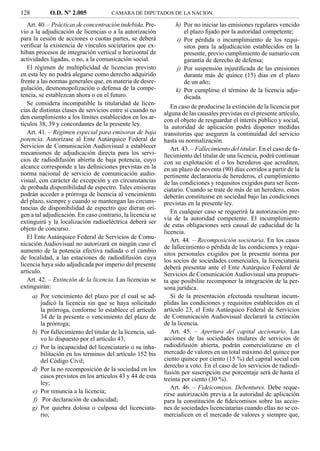 128          O.D. Nº 2.005             CAMARA DE DIPUTADOS DE LA NACION

   Art. 40. – Prácticas de concentración indebida. Pre-           h) Por no iniciar las emisiones regulares vencido
vio a la adjudicación de licencias o a la autorización               el plazo ﬁjado por la autoridad competente;
para la cesión de acciones o cuotas partes, se deberá             i) Por pérdida o incumplimiento de los requi-
veriﬁcar la existencia de vínculos societarios que ex-               sitos para la adjudicación establecidos en la
hiban procesos de integración vertical u horizontal de               presente, previo cumplimiento de sumario con
actividades ligadas, o no, a la comunicación social.                 garantía de derecho de defensa;
   El régimen de multiplicidad de licencias previsto              j) Por suspensión injustiﬁcada de las emisiones
en esta ley no podrá alegarse como derecho adquirido                 durante más de quince (15) días en el plazo
frente a las normas generales que, en materia de desre-              de un año;
gulación, desmonopolización o defensa de la compe-                k) Por cumplirse el término de la licencia adju-
tencia, se establezcan ahora o en el futuro.                         dicada.
   Se considera incompatible la titularidad de licen-
                                                                 En caso de producirse la extinción de la licencia por
cias de distintas clases de servicios entre sí cuando no
                                                              alguna de las causales previstas en el presente artículo,
den cumplimiento a los límites establecidos en los ar-        con el objeto de resguardar el interés público y social,
tículos 38, 39 y concordantes de la presente ley.             la autoridad de aplicación podrá disponer medidas
   Art. 41. – Régimen especial para emisoras de baja          transitorias que aseguren la continuidad del servicio
potencia. Autorízase al Ente Autárquico Federal de            hasta su normalización.
Servicios de Comunicación Audiovisual a establecer               Art. 43. – Fallecimiento del titular. En el caso de fa-
mecanismos de adjudicación directa para los servi-            llecimiento del titular de una licencia, podrá continuar
cios de radiodifusión abierta de baja potencia, cuyo          con su explotación el o los herederos que acrediten,
alcance corresponde a las deﬁniciones previstas en la         en un plazo de noventa (90) días corridos a partir de la
norma nacional de servicio de comunicación audio-             pertinente declaratoria de herederos, el cumplimiento
visual, con carácter de excepción y en circunstancias         de las condiciones y requisitos exigidos para ser licen-
de probada disponibilidad de espectro. Tales emisoras         ciatario. Cuando se trate de más de un heredero, estos
podrán acceder a prórroga de licencia al vencimiento          deberán constituirse en sociedad bajo las condiciones
del plazo, siempre y cuando se mantengan las circuns-         previstas en la presente ley.
tancias de disponibilidad de espectro que dieran ori-
                                                                 En cualquier caso se requerirá la autorización pre-
gen a tal adjudicación. En caso contrario, la licencia se
                                                              via de la autoridad competente. El incumplimiento
extinguirá y la localización radioeléctrica deberá ser
                                                              de estas obligaciones será causal de caducidad de la
objeto de concurso.
                                                              licencia.
   El Ente Autárquico Federal de Servicios de Comu-
                                                                 Art. 44. – Recomposición societaria. En los casos
nicación Audiovisual no autorizará en ningún caso el
                                                              de fallecimiento o pérdida de las condiciones y requi-
aumento de la potencia efectiva radiada o el cambio           sitos personales exigidos por la presente norma por
de localidad, a las estaciones de radiodifusión cuya          los socios de sociedades comerciales, la licenciataria
licencia haya sido adjudicada por imperio del presente        deberá presentar ante el Ente Autárquico Federal de
artículo.                                                     Servicios de Comunicación Audiovisual una propues-
   Art. 42. – Extinción de la licencia. Las licencias se      ta que posibilite recomponer la integración de la per-
extinguirán:                                                  sona jurídica.
      a) Por vencimiento del plazo por el cual se ad-            Si de la presentación efectuada resultaran incum-
         judicó la licencia sin que se haya solicitado        plidas las condiciones y requisitos establecidos en el
         la prórroga, conforme lo establece el artículo       artículo 23, el Ente Autárquico Federal de Servicios
         34 de la presente o vencimiento del plazo de         de Comunicación Audiovisual declarará la extinción
         la prórroga;                                         de la licencia.
      b) Por fallecimiento del titular de la licencia, sal-      Art. 45. – Apertura del capital accionario. Las
         vo lo dispuesto por el artículo 43;                  acciones de las sociedades titulares de servicios de
      c) Por la incapacidad del licenciatario o su inha-      radiodifusión abierta, podrán comercializarse en el
         bilitación en los términos del artículo 152 bis      mercado de valores en un total máximo del quince por
         del Código Civil;                                    ciento quince por ciento (15 %) del capital social con
                                                              derecho a voto. En el caso de los servicios de radiodi-
      d) Por la no recomposición de la sociedad en los
                                                              fusión por suscripción ese porcentaje será de hasta el
         casos previstos en los artículos 43 y 44 de esta
                                                              treinta por ciento (30 %).
         ley;
                                                                 Art. 46. – Fideicomisos. Debentures. Debe reque-
      e) Por renuncia a la licencia;                          rirse autorización previa a la autoridad de aplicación
      f) Por declaración de caducidad;                        para la constitución de ﬁdeicomisos sobre las accio-
      g) Por quiebra dolosa o culposa del licenciata-         nes de sociedades licenciatarias cuando ellas no se co-
         rio;                                                 mercialicen en el mercado de valores y siempre que,
 
