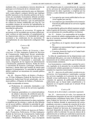 CAMARA DE DIPUTADOS DE LA NACION                    O.D. Nº 2.005          129
mediante ellos, se concedieren a terceros derechos de      será obligatoria para la comercialización de espacios
participar en la formación de la voluntad social.          en los servicios de radiodifusión. La reglamentación
   Quienes requieran autorización para ser ﬁdeicomi-       determinará los datos registrales a completar por las
sario o para adquirir cualquier derecho que implique       mismas y cuales deberán ser públicos. El registro in-
posible injerencia en los derechos políticos de las ac-    cluirá:
ciones de sociedades licenciatarias deberán acreditar          a) Las agencias que cursen publicidad en los ser-
que reúnen las mismas condiciones establecidas para               vicios regidos por esta ley;
ser adjudicatario de licencias y que esa participación
no vulnera los límites establecidos por esta ley. Las          b) Las empresas que intermedien en la comercia-
sociedades titulares de servicios de radiodifusión no             lización de publicidad de los servicios regidos
podrán emitir debentures sin autorización previa de la            por esta ley;
autoridad de aplicación.                                      La autoridad de aplicación deberá mantener actuali-
   Art. 47. – Registro de accionistas. El registro de      zado el registro de licencias y autorizaciones y estable-
accionistas de las sociedades por acciones deberá per-     cer un mecanismo de consulta pública vía Internet.
mitir veriﬁcar en todo momento, el cumplimiento de            Art. 51. – Señales. Los responsables de la produc-
las disposiciones relativas a la titularidad del capital   ción y emisión de señales empaquetadas que se difun-
accionario y las condiciones de los accionistas. El        dan en el territorio nacional deberán cumplir con los
incumplimiento de esta disposición conﬁgurará falta        siguientes requisitos:
grave.
                                                               a) Inscribirse en el registro mencionado en esta
                       CAPÍTULO III                               ley;
                        Registros                              b) Designar un representante legal o agencia con
                                                                  poderes suﬁcientes;
   Art. 48. – Registro Público de Licencias y Auto-
                                                               c) Constituir domicilio legal en la Ciudad Autó-
rizaciones. El Ente Autárquico Federal de Servicios
                                                                  noma de Buenos Aires.
de Comunicación Audiovisual llevará actualizado,
con carácter público, el Registro de Licencias y Au-          La falta de cumplimiento de las disposiciones será
torizaciones que deberá contener los datos que per-        considerada falta grave, así como la distribución o re-
mitan identiﬁcar al licenciatario o autorizado, sus        transmisión de las señales para los que lo hicieran sin
socios, integrantes de los órganos de administración       la mencionada constancia.
y ﬁscalización, parámetros técnicos, fechas de inicio         Los licenciatarios o autorizados a prestar los servi-
y vencimiento de licencias y prórrogas, infracciones,      cios regulados en la presente ley no podrán difundir
sanciones y demás datos que resulten de interés para       o retransmitir señales generadas en el exterior que no
asegurar la transparencia. La autoridad de aplicación      cumplan los requisitos mencionados.
deberá establecer un mecanismo de consulta pública
vía Internet.                                                 Art. 52. – Agencias de publicidad y productoras pu-
                                                           blicitarias. Los licenciatarios o autorizados a prestar
   Art. 49. – Registro Público de Señales y Producto-      los servicios regulados en la presente ley no podrán
ras. El Ente Autárquico Federal de Servicios de Co-        difundir avisos publicitarios de cualquier tipo, pro-
municación Audiovisual llevará actualizado, con ca-        venientes de agencias de publicidad o productoras
rácter público, el Registro de Señales y Productoras.      publicitarias que no hayan dado cumplimiento a lo
   Serán incorporadas al mismo:                            dispuesto en el registro creado por el artículo 50 de
     a) Productoras de contenidos destinados a ser         la presente ley.
         difundidos a través de los servicios regulados
         por esta ley;                                                         CAPÍTULO IV
     b) Empresas generadoras y/o comercializadoras           Fomento de la diversidad y contenidos regionales
         de señales o derechos de exhibición para dis-        Art. 53. – Autorización de redes. Las emisoras de
         tribución de contenidos y programas por los       radiodifusión integrantes de una red, no podrán iniciar
         servicios regulados por esta ley.                 transmisiones simultáneas hasta tanto el Ente Autár-
   La reglamentación determinará los datos registrales     quico Federal de Servicios de Comunicación Audio-
a completar por las mismas y cuales de ellos deberán       visual no hubiere dictado la autorización del corres-
ser de acceso público, debiendo la autoridad de apli-      pondiente convenio o contrato de creación de la red y
cación establecer un mecanismo de consulta pública         de acuerdo a lo previsto en el artículo 54. El Ente Au-
vía Internet.                                              tárquico Federal de Servicios de Comunicación Au-
   Art. 50. – Registro Público de Agencias de Publici-     diovisual dispondrá de treinta (30) días hábiles para
dad y Productoras Publicitarias. El Ente Autárquico        expedirse sobre la solicitud. En caso de silencio de la
Federal de Servicios de Comunicación Audiovisual,          administración se tendrá por conferida la autorización
llevará el Registro Público de Agencias de Publi-          si la presentación contara con la totalidad de los ele-
cidad y Productoras Publicitarias, cuya inscripción        mentos requeridos.
 
