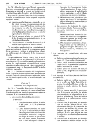 130          O.D. Nº 2.005            CAMARA DE DIPUTADOS DE LA NACION

   Art. 54. – Vinculación regional. Para la transmisión                   Servicios de Comunicación Audio-
de acontecimientos que la reglamentación deﬁna como                       visual podrá eximir de esta obliga-
de carácter no habitual, se permite sin limitaciones la                   ción a estaciones de radiodifusión
constitución de redes de radio y televisión abiertas.                     sonora dedicadas a colectividades
   Se permite la constitución de vínculos permanentes                     extranjeras o a emisoras temáticas.
de radio y televisión con límite temporal, según las                 iii. Deberán emitir un mínimo del cin-
siguientes pautas:                                                        cuenta por ciento (50 %) de produc-
      a) La emisora adherida a una o más redes no po-                     ción propia que incluya noticieros o
         drá cubrir con esas programaciones más del                       informativos locales.
         treinta por ciento (30 %) de sus emisiones dia-        b) Las emisoras de titularidad de estados
         rias ni ocupar con ellas los principales hora-             provinciales, Ciudad Autónoma de Bue-
         rios de servicio, que serán determinados por la            nos Aires, municipios y universidades
         autoridad de aplicación atendiendo al carácter             nacionales:
         regional de las emisoras;                                     i. Deberán emitir un mínimo del cin-
      b) Deberá mantener el cien por ciento (100 %)                       cuenta por ciento (50 %) de produc-
         de los derechos de contratación sobre la pu-                     ción local y propia, que incluya noti-
         blicidad emitida en ella;                                        cieros o informativos locales.
      c) Deberá mantener la emisión de un servicio de                 ii. Deberán emitir un mínimo del vein-
         noticias local y propio en horario central.                      te por ciento (20 %) del total de la
   Por excepción, podrán admitirse vinculaciones de                       programación para difusión de con-
mayor porcentaje de tiempo de programación, cuan-                         tenidos educativos, culturales y de
do se proponga y veriﬁque la asignación de cabece-                        bien público.
ras múltiples para la realización de los contenidos a       2. Los servicios de radiodifusión televisiva
difundir.                                                      abierta:
   Los prestadores de diversa clase y tipo de servi-            a) Deberán emitir un mínimo del sesenta por
cios, siempre que no se encuentren localizados en                  ciento (60 %) de producción nacional;
una misma área de prestación, podrán recíprocamente
acordar las condiciones de retransmisión de progra-             b) Deberá emitir un mínimo del treinta por
mas determinados, siempre que esta retransmisión de                ciento (30 %) de producción propia que
programas no supere el diez por ciento (10 %) de las               incluya informativos locales;
emisiones mensuales.                                            c) Deberá emitir un mínimo del diez por
   Art. 55. – Quedan exceptuados del cumplimiento                  ciento (10 %) de producción local inde-
de las exigencias de este capítulo para la constitución            pendiente.
de redes los servicios de titularidad del Estado nacio-     3. Los servicios de televisión por suscripción de
nal, los estados provinciales y las universidades na-          recepción ﬁja:
cionales.                                                        a) Deberán incluir sin codiﬁcar las emisio-
                                                                    nes y señales de Radio Televisión Ar-
                     CAPÍTULO V                                     gentina Sociedad del Estado y todas las
            Contenidos de la programación                           emisoras y señales públicas del Estado
  Art. 56. – Contenidos. Los titulares de licencias o               nacional.
autorizaciones para prestar servicios de radiodifusión           b) Deberán ordenar su grilla de programa-
deberán cumplir con las siguientes pautas respecto al               ción de forma tal que todas las señales
contenido de su programación diaria:                                correspondientes al mismo género se en-
      1. Los servicios de radiodifusión sonora:                     cuentren ubicadas en forma correlativa
                                                                    de acuerdo a la reglamentación corres-
          a) Privados:                                              pondiente.
                i. Deberán emitir un mínimo de seten-            c) Los servicios de televisión por suscrip-
                   ta por ciento (70 %) de producción               ción no satelital, deberán incluir como
                   nacional.                                        mínimo una (1) señal de producción lo-
               ii. Como mínimo el treinta por ciento                cal propia que satisfaga las mismas con-
                   (30 %) de la música emitida deberá               diciones que esta ley establece para las
                   ser de origen nacional, sea de autores           emisiones de televisión abierta, por cada
                   o interpretes nacionales, cualquiera             licencia o área jurisdiccional que autorice
                   sea el tipo de música de que se trate            el tendido.
                   por cada media jornada de transmi-            d) Los servicios de televisión por suscrip-
                   sión. El Ente Autárquico Federal de              ción no satelital deberán incluir, sin co-
 