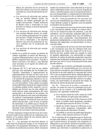 CAMARA DE DIPUTADOS DE LA NACION                    O.D. Nº 2.005         131
            diﬁcar, las emisiones de los servicios de       medios de comunicación visual adicional en el que se
            televisión abierta cuya área de cobertura       utilice subtitulado oculto (closed caption), lenguaje de
            coincida con su área de prestación de ser-      señas y videodescripción, para la recepción por perso-
            vicio.                                          nas con discapacidad. La reglamentación determinará
         e) Los servicios de televisión por suscrip-        las condiciones progresivas de su implementación.
            ción no satelital deberán incluir, sin             Art. 58. – Cuota de pantalla del cine nacional. Los
            codiﬁcar, las señales generadas por los         servicios de radiodifusión que emitan señales de tele-
            estados provinciales, Ciudad Autónoma           visión deberán cumplir la siguiente cuota de pantalla
            de Buenos Aires y municipios en cuyo            en beneﬁcio de las películas:
            territorio se incluya su área de prestación        Los licenciatarios de servicios de televisión abierta
            de servicio;                                    o por suscripción deberán exhibir en estreno televi-
         f) Los servicios de televisión por suscrip-        sivo en sus respectivas áreas de cobertura, y por año
            ción satelital deberán incluir, sin codiﬁ-      calendario, seis (6) películas, pudiendo optar por in-
            car, las señales generadas por los estados      cluir en la misma cantidad hasta dos (2) teleﬁlmes,
            provinciales, Ciudad Autónoma de Bue-           en ambos casos producidos mayoritariamente por
            nos Aires y municipios y las emisoras           productoras independientes, cuyos derechos de antena
            abiertas cuya área de prestación de ser-        hubieran sido adquiridos con anterioridad a la inicia-
            vicio coincida con la localización del          ción del rodaje.
            abonado;                                           Los licenciatarios de servicios de televisión abierta
         g) Los servicios de televisión por suscrip-        o por suscripción cuya área de cobertura total com-
            ción deberán:                                   prenda menos del veinte por ciento (20 %) de la po-
     I. Incluir en su grilla de canales un mínimo de        blación del país, podrán optar por cumplir la cuota
        señales originadas en países del Mercosur y         de pantalla adquiriendo, con anterioridad al rodaje,
        en países latinoamericanos con los que la Re-       derechos de antena de películas producidas mayorita-
        pública Argentina haya suscripto o suscriba a       riamente por productoras independientes, por el valor
        futuro convenios a tal efecto, y que deberán        del cinco por mil (5 ‰) de la facturación bruta anual
        estar inscriptas en el registro de señales pre-     del año anterior.
        visto en esta ley.                                     Las señales que no fueren consideradas nacionales,
    II. Disponer del 10 % del total de sus señales          autorizadas a ser retransmitidas por los servicios de
        para que sean utilizadas por los Estados pro-       televisión por suscripción, que difundieren programas
        vinciales, municipales u organizaciones no          de ﬁcción en un total superior al cincuenta por ciento
        gubernamentales sin ﬁnes de lucro que así lo        (50 %) de su programación diaria, deberán destinar el
        requirieren y que los destinen exclusivamente       valor del cero coma cincuenta por ciento (0,50 %) de
        a la emisión de programas educativos, de sa-        la facturación bruta anual del año anterior a la adqui-
        lud pública, culturales, de formación ciudada-      sición, con anterioridad a la iniciación del rodaje, de
        na o de bien público. Estas señales no podrán       derechos de antena de películas nacionales.
        emitir publicidad comercial de ninguna índole          Art. 59. – Protección de la niñez y contenidos de-
        no obstante podrán recibir auspicios. Las en-       dicados. En todos los casos los contenidos de la pro-
        tidades que hicieren uso de estas señales de-       gramación, de sus avances y de la publicidad deben
        berán hacerse cargo mensualmente del costo          ajustarse a las siguientes condiciones:
        operacional y de emisión de las mismas. En
        caso de divergencia este costo será determina-           a) En el horario desde las 6.00 y hasta las 22.00
        do, judicial y sumariamente mediante la inter-              horas deberán ser aptos para todo público;
        vención de peritos. El titular de estos servicios        b) En el horario desde las 22.00 y hasta las 24.00
        abrirá cada dos años, y por un mes, el registro             horas se podrán emitir programas considera-
        de interesados. Las señales que no fueren ob-               dos aptos para mayores de trece (13) años;
        jeto de requerimiento, o cuya utilización fuere          c) Desde las 24.00 y hasta las 6.00 horas se po-
        desistida, serán utilizadas libremente por el ti-           drán emitir programas considerados aptos
        tular del servicio hasta el próximo período.                para mayores de dieciocho (18) años;
   El Ente Autárquico Federal de Servicios de Comu-              d) Se prohíbe la emisión de publicidad dirigida a
nicación Audiovisual establecerá las condiciones per-               niñas y niños menores de trece (13) años.
tinentes en la materia objeto de este artículo para el         En el comienzo de los programas que no fueren ap-
servicio de televisión móvil.                               tos para todo público, se deberá emitir la caliﬁcación
   Art. 57. – Las emisiones de televisión abierta, la       que el mismo merece, de acuerdo a las categorías es-
señal local de producción propia en los sistemas por        tablecidas en este artículo. Durante los primeros trein-
suscripción y los programas informativos, educativos        ta (30) segundos de cada bloque se deberá exhibir el
y culturales de producción nacional, deben incorporar       símbolo que determine la autoridad de aplicación al
 