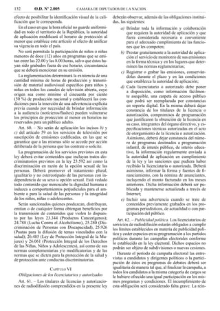 132         O.D. Nº 2.005             CAMARA DE DIPUTADOS DE LA NACION

efecto de posibilitar la identiﬁcación visual de la cali-   deberán observar, además de las obligaciones institui-
ﬁcación que le corresponda.                                 das, las siguientes:
   En el caso en que la hora oﬁcial no guarde uniformi-         a) Brindar toda la información y colaboración
dad en todo el territorio de la República, la autoridad            que requiera la autoridad de aplicación y que
de aplicación modiﬁcará el horario de protección al                fuera considerada necesaria o conveniente
menor que establece este artículo al efecto de uniﬁcar             para el adecuado cumplimiento de las funcio-
su vigencia en todo el país.                                       nes que les competen;
   No será permitida la participación de niños o niñas          b) Prestar gratuitamente a la autoridad de aplica-
menores de doce (12) años en programas que se emi-                 ción el servicio de monitoreo de sus emisiones
tan entre las 22.00 y las 8.00 horas, salvo que éstos ha-          en la forma técnica y en los lugares que deter-
yan sido grabados fuera de ese horario, circunstancia              minen las normas reglamentarias;
que se deberá mencionar en su emisión.                          c) Registrar o grabar las emisiones, conserván-
   La reglamentación determinará la existencia de una              dolas durante el plazo y en las condiciones
cantidad mínima de horas de producción y transmi-                  que establezca la autoridad de aplicación;
sión de material audiovisual especíﬁco para niños y             d) Cada licenciatario o autorizado debe poner
niñas en todos los canales de televisión abierta, cuyo             a disposición, como información fácilmen-
origen sea como mínimo el cincuenta por ciento                     te asequible, una carpeta de acceso público
(50 %) de producción nacional y establecerá las con-               que podrá ser reemplazada por constancias
diciones para la inserción de una advertencia explícita            en soporte digital. En la misma deberá dejar
previa cuando por necesidad de brindar información                 constancia de los titulares de la licencia o
a la audiencia (noticieros/ﬂashes) pueden vulnerarse               autorización, compromisos de programación
los principios de protección al menor en horarios no               que justiﬁcaron la obtención de la licencia en
reservados para un público adulto.                                 su caso, integrantes del órgano directivo, y es-
   Art. 60. – No serán de aplicación los incisos b) y              peciﬁcaciones técnicas autorizadas en el acto
c) del artículo 59 en los servicios de televisión por              de otorgamiento de la licencia o autorización.
suscripción de emisiones codiﬁcadas, en las que se                 Asimismo, deberá dejar constancia del núme-
garantice que a las mismas sólo se accede por acción               ro de programas destinados a programación
deliberada de la persona que las contrate o solicite.              infantil, de interés público, de interés educa-
   La programación de los servicios previstos en esta              tivo, la información regularmente enviada a
ley deberá evitar contenidos que incluyan tratos dis-              la autoridad de aplicación en cumplimiento
criminatorios previstos en la ley 23.592 así como la               de la ley y las sanciones que pudiera haber
discriminación en razón de la opción sexual de las                 recibido la licenciataria o autorizada. Deberá
personas. Deberá promover el tratamiento plural,                   asimismo, informar la forma y fuentes de ﬁ-
igualitario y no estereotipado de las personas con in-             nanciamiento, con la nómina de anunciantes,
dependencia de su sexo u opción sexual. Está vedado                incluyendo el monto facturado en los meses
todo contenido que menoscabe la dignidad humana o                  anteriores. Dicha información deberá ser pu-
induzca a comportamientos perjudiciales para el am-                blicada y mantenerse actualizada a través de
biente o para la salud de las personas y la integridad             Internet;
de los niños, niñas o adolescentes.                             e) Incluir una advertencia cuando se trate de
   Serán sancionados quienes produzcan, distribuyan,               contenidos previamente grabados en los pro-
emitan o de cualquier forma obtengan beneﬁcios por                 gramas periodísticos, de actualidad o con par-
la transmisión de contenidos que violen lo dispues-                ticipación del público.
to por las leyes 23.344 (Productos Cancerígenos);              Art. 62. – Publicidad política. Los licenciatarios de
24.788 (Lucha Contra el Alcoholismo), 25.280 (Dis-          servicios de radiodifusión estarán obligados a cumplir
criminación de Personas con Discapacidad), 25.926           los límites establecidos en materia de publicidad polí-
(Pautas para la difusión de temas vinculados con la         tica y ceder espacios en su programación a los partidos
salud); 26.485 (Ley de Protección Integral de la Mu-        políticos durante las campañas electorales conforme
jeres) y 26.061 (Protección Integral de los Derechos        lo establecido en la ley electoral. Dichos espacios no
de las Niñas, Niños y Adolescentes), así como de sus        podrán ser objeto de subdivisiones o nuevas cesiones.
normas complementarias y/o modiﬁcatorias y de las
normas que se dicten para la protección de la salud y          Durante el período de campaña electoral las entre-
de protección ante conductas discriminatorias.              vistas a candidatos y dirigentes políticos o la partici-
                                                            pación de éstos en programas de debates deberá ser
                   CAPÍTULO VI                              igualitaria de manera tal que, al ﬁnalizar la campaña, a
                                                            todos los candidatos a la misma categoría de cargos se
  Obligaciones de los licenciatarios y autorizados          le hubiere ofrecido una igual participación en los mis-
  Art. 61. – Los titulares de licencias y autorizacio-      mos programas y condiciones. El incumplimiento de
nes de radiodifusión comprendidos en la presente ley        esta obligación será considerado falta grave. La rein-
 