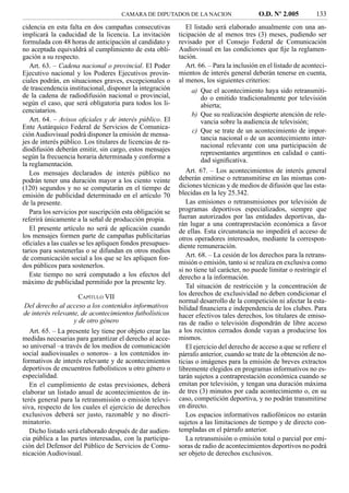 CAMARA DE DIPUTADOS DE LA NACION                     O.D. Nº 2.005         133
cidencia en esta falta en dos campañas consecutivas            El listado será elaborado anualmente con una an-
implicará la caducidad de la licencia. La invitación        ticipación de al menos tres (3) meses, pudiendo ser
formulada con 48 horas de anticipación al candidato y       revisado por el Consejo Federal de Comunicación
no aceptada equivaldrá al cumplimiento de esta obli-        Audiovisual en las condiciones que ﬁje la reglamen-
gación a su respecto.                                       tación.
   Art. 63. – Cadena nacional o provincial. El Poder           Art. 66. – Para la inclusión en el listado de aconteci-
Ejecutivo nacional y los Poderes Ejecutivos provin-         mientos de interés general deberán tenerse en cuenta,
ciales podrán, en situaciones graves, excepcionales o       al menos, los siguientes criterios:
de trascendencia institucional, disponer la integración         a) Que el acontecimiento haya sido retransmiti-
de la cadena de radiodifusión nacional o provincial,               do o emitido tradicionalmente por televisión
según el caso, que será obligatoria para todos los li-             abierta;
cenciatarios.
                                                                b) Que su realización despierte atención de rele-
   Art. 64. – Avisos oﬁciales y de interés público. El             vancia sobre la audiencia de televisión;
Ente Autárquico Federal de Servicios de Comunica-
                                                                c) Que se trate de un acontecimiento de impor-
ción Audiovisual podrá disponer la emisión de mensa-
                                                                   tancia nacional o de un acontecimiento inter-
jes de interés público. Los titulares de licencias de ra-
                                                                   nacional relevante con una participación de
diodifusión deberán emitir, sin cargo, estos mensajes
                                                                   representantes argentinos en calidad o canti-
según la frecuencia horaria determinada y conforme a
                                                                   dad signiﬁcativa.
la reglamentación.
   Los mensajes declarados de interés público no               Art. 67. – Los acontecimientos de interés general
podrán tener una duración mayor a los ciento veinte         deberán emitirse o retransmitirse en las mismas con-
(120) segundos y no se computarán en el tiempo de           diciones técnicas y de medios de difusión que las esta-
emisión de publicidad determinado en el artículo 70         blecidas en la ley 25.342.
de la presente.                                                Las emisiones o retransmisiones por televisión de
   Para los servicios por suscripción esta obligación se    programas deportivos especializados, siempre que
referirá únicamente a la señal de producción propia.        fueran autorizados por las entidades deportivas, da-
                                                            rán lugar a una contraprestación económica a favor
   El presente artículo no será de aplicación cuando        de ellas. Esta circunstancia no impedirá el acceso de
los mensajes formen parte de campañas publicitarias         otros operadores interesados, mediante la correspon-
oﬁciales a las cuales se les apliquen fondos presupues-     diente remuneración.
tarios para sostenerlas o se difundan en otros medios
de comunicación social a los que se les apliquen fon-          Art. 68. – La cesión de los derechos para la retrans-
dos públicos para sostenerlos.                              misión o emisión, tanto si se realiza en exclusiva como
                                                            si no tiene tal carácter, no puede limitar o restringir el
   Este tiempo no será computado a los efectos del          derecho a la información.
máximo de publicidad permitido por la presente ley.
                                                               Tal situación de restricción y la concentración de
                     CAPÍTULO VII                           los derechos de exclusividad no deben condicionar el
                                                            normal desarrollo de la competición ni afectar la esta-
Del derecho al acceso a los contenidos informativos         bilidad ﬁnanciera e independencia de los clubes. Para
de interés relevante, de acontecimientos futbolísticos      hacer efectivos tales derechos, los titulares de emiso-
                   y de otro género                         ras de radio o televisión dispondrán de libre acceso
   Art. 65. – La presente ley tiene por objeto crear las    a los recintos cerrados donde vayan a producirse los
medidas necesarias para garantizar el derecho al acce-      mismos.
so universal –a través de los medios de comunicación           El ejercicio del derecho de acceso a que se reﬁere el
social audiovisuales o sonoros– a los contenidos in-        párrafo anterior, cuando se trate de la obtención de no-
formativos de interés relevante y de acontecimientos        ticias o imágenes para la emisión de breves extractos
deportivos de encuentros futbolísticos u otro género o      libremente elegidos en programas informativos no es-
especialidad.                                               tarán sujetos a contraprestación económica cuando se
   En el cumplimiento de estas previsiones, deberá          emitan por televisión, y tengan una duración máxima
elaborar un listado anual de acontecimientos de in-         de tres (3) minutos por cada acontecimiento o, en su
terés general para la retransmisión o emisión televi-       caso, competición deportiva, y no podrán transmitirse
siva, respecto de los cuales el ejercicio de derechos       en directo.
exclusivos deberá ser justo, razonable y no discri-            Los espacios informativos radiofónicos no estarán
minatorio.                                                  sujetos a las limitaciones de tiempo y de directo con-
   Dicho listado será elaborado después de dar audien-      templadas en el párrafo anterior.
cia pública a las partes interesadas, con la participa-        La retransmisión o emisión total o parcial por emi-
ción del Defensor del Público de Servicios de Comu-         soras de radio de acontecimientos deportivos no podrá
nicación Audiovisual.                                       ser objeto de derechos exclusivos.
 