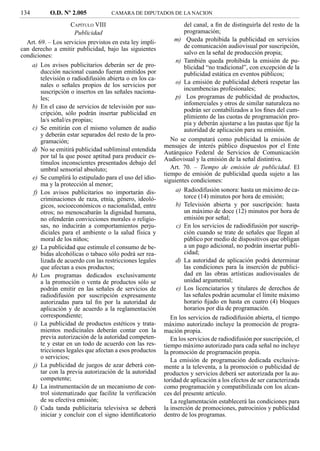 134        O.D. Nº 2.005            CAMARA DE DIPUTADOS DE LA NACION

                     CAPÍTULO VIII                                 del canal, a ﬁn de distinguirla del resto de la
                       Publicidad                                  programación;
  Art. 69. – Los servicios previstos en esta ley impli-        m) Queda prohibida la publicidad en servicios
can derecho a emitir publicidad, bajo las siguientes               de comunicación audiovisual por suscripción,
condiciones:                                                       salvo en la señal de producción propia;
                                                               n) También queda prohibida la emisión de pu-
    a) Los avisos publicitarios deberán ser de pro-                blicidad “no tradicional”, con excepción de la
        ducción nacional cuando fueran emitidos por                publicidad estática en eventos públicos;
        televisión o radiodifusión abierta o en los ca-
        nales o señales propios de los servicios por           o) La emisión de publicidad deberá respetar las
        suscripción o insertos en las señales naciona-             incumbencias profesionales;
        les;                                                   p) Los programas de publicidad de productos,
                                                                   infomerciales y otros de similar naturaleza no
    b) En el caso de servicios de televisión por sus-
                                                                   podrán ser contabilizados a los ﬁnes del cum-
        cripción, sólo podrán insertar publicidad en
                                                                   plimiento de las cuotas de programación pro-
        la/s señal/es propias;
                                                                   pia y deberán ajustarse a las pautas que ﬁje la
    c) Se emitirán con el mismo volumen de audio                   autoridad de aplicación para su emisión.
        y deberán estar separados del resto de la pro-
        gramación;                                           No se computará como publicidad la emisión de
                                                          mensajes de interés público dispuestos por el Ente
    d) No se emitirá publicidad subliminal entendida      Autárquico Federal de Servicios de Comunicación
        por tal la que posee aptitud para producir es-    Audiovisual y la emisión de la señal distintiva.
        tímulos inconscientes presentados debajo del
        umbral sensorial absoluto;                           Art. 70. – Tiempo de emisión de publicidad. El
                                                          tiempo de emisión de publicidad queda sujeto a las
    e) Se cumplirá lo estipulado para el uso del idio-    siguientes condiciones:
        ma y la protección al menor;
     f) Los avisos publicitarios no importarán dis-            a) Radiodifusión sonora: hasta un máximo de ca-
        criminaciones de raza, etnia, género, ideoló-              torce (14) minutos por hora de emisión;
        gicos, socioeconómicos o nacionalidad, entre           b) Televisión abierta y por suscripción: hasta
        otros; no menoscabarán la dignidad humana,                 un máximo de doce (12) minutos por hora de
        no ofenderán convicciones morales o religio-               emisión por señal;
        sas, no inducirán a comportamientos perju-             c) En los servicios de radiodifusión por suscrip-
        diciales para el ambiente o la salud física y              ción cuando se trate de señales que llegan al
        moral de los niños;                                        público por medio de dispositivos que obligan
    g) La publicidad que estimule el consumo de be-                a un pago adicional, no podrán insertar publi-
        bidas alcohólicas o tabaco sólo podrá ser rea-             cidad;
        lizada de acuerdo con las restricciones legales        d) La autoridad de aplicación podrá determinar
        que afectan a esos productos;                              las condiciones para la inserción de publici-
    h) Los programas dedicados exclusivamente                      dad en las obras artísticas audiovisuales de
        a la promoción o venta de productos sólo se                unidad argumental;
        podrán emitir en las señales de servicios de           e) Los licenciatarios y titulares de derechos de
        radiodifusión por suscripción expresamente                 las señales podrán acumular el límite máximo
        autorizadas para tal ﬁn por la autoridad de                horario ﬁjado en hasta en cuatro (4) bloques
        aplicación y de acuerdo a la reglamentación                horarios por día de programación.
        correspondiente;                                     En los servicios de radiodifusión abierta, el tiempo
     i) La publicidad de productos estéticos y trata-     máximo autorizado incluye la promoción de progra-
        mientos medicinales deberán contar con la         mación propia.
        previa autorización de la autoridad competen-        En los servicios de radiodifusión por suscripción, el
        te y estar en un todo de acuerdo con las res-     tiempo máximo autorizado para cada señal no incluye
        tricciones legales que afectan a esos productos   la promoción de programación propia.
        o servicios;
                                                             La emisión de programación dedicada exclusiva-
     j) La publicidad de juegos de azar deberá con-       mente a la televenta, a la promoción o publicidad de
        tar con la previa autorización de la autoridad    productos y servicios deberá ser autorizada por la au-
        competente;                                       toridad de aplicación a los efectos de ser caracterizada
    k) La instrumentación de un mecanismo de con-         como programación y compatibilizada con los alcan-
        trol sistematizado que facilite la veriﬁcación    ces del presente artículo.
        de su efectiva emisión;                              La reglamentación establecerá las condiciones para
     l) Cada tanda publicitaria televisiva se deberá      la inserción de promociones, patrocinios y publicidad
        iniciar y concluir con el signo identiﬁcatorio    dentro de los programas.
 