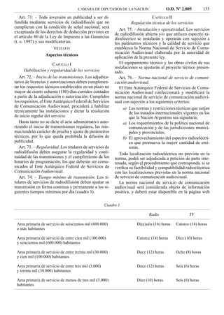 CAMARA DE DIPUTADOS DE LA NACION                     O.D. Nº 2.005          135
   Art. 71. – Toda inversión en publicidad a ser di-                               CAPÍTULO II
fundida mediante servicios de radiodifusión que no                    Regulación técnica de los servicios
cumplieran con la condición de señal nacional, será
                                                               Art. 75. – Instalación y operatividad. Los servicios
exceptuada de los derechos de deducción previstos en        de radiodifusión abierta y/o que utilicen espectro ra-
el artículo 80 de la Ley de Impuesto a las Ganancias        dioeléctrico se instalarán y operarán con sujeción a
(t. o. 1997) y sus modiﬁcatorias.                           los parámetros técnicos y la calidad de servicio que
                       TITULO IV                            establezca la Norma Nacional de Servicio de Comu-
                                                            nicación Audiovisual elaborada por la autoridad de
                  Aspectos técnicos
                                                            aplicación de la presente ley.
                     CAPÍTULO I                                El equipamiento técnico y las obras civiles de sus
                                                            instalaciones se ajustarán al proyecto técnico presen-
     Habilitación y regularidad de los servicios            tado.
   Art. 72. – Inicio de las transmisiones. Los adjudica-       Art. 76. – Norma nacional de servicio de comuni-
tarios de licencias y autorizaciones deben cumplimen-       cación audiovisual.
tar los requisitos técnicos establecidos en un plazo no        El Ente Autárquico Federal de Servicios de Comu-
mayor de ciento ochenta (180) días corridos contados        nicación Audiovisual confeccionará y modiﬁcará la
a partir de la adjudicación o autorización. Cumplidos       norma nacional de servicio de comunicación audiovi-
los requisitos, el Ente Autárquico Federal de Servicios     sual con sujeción a los siguientes criterios:
de Comunicación Audiovisual, procederá a habilitar               a) Las normas y restricciones técnicas que surjan
técnicamente las instalaciones y dictar la resolución                de los tratados internacionales vigentes en los
de inicio regular del servicio.                                      que la Nación Argentina sea signataria;
   Hasta tanto no se dicte el acto administrativo auto-          a) Los requerimientos de la política nacional de
rizando el inicio de transmisiones regulares, las mis-               comunicación y de las jurisdicciones munici-
mas tendrán carácter de prueba y ajuste de parámetros                pales y provinciales;
técnicos, por lo que queda prohibida la difusión de              b) El aprovechamiento del espectro radioeléctri-
publicidad.                                                          co que promueva la mayor cantidad de emi-
   Art. 73. – Regularidad. Los titulares de servicios de             soras.
radiodifusión deben asegurar la regularidad y conti-           Toda localización radioeléctrica no prevista en la
nuidad de las transmisiones y el cumplimiento de los        norma, podrá ser adjudicada a petición de parte inte-
horarios de programación, los que deberán ser comu-         resada, según el procedimiento que corresponda, si se
nicados al Ente Autárquico Federal de Servicios de          veriﬁca su factibilidad y compatibilidad radioeléctrica
Comunicación Audiovisual.                                   con las localizaciones previstas en la norma nacional
   Art. 74. – Tiempo mínimo de transmisión. Los ti-         de servicio de comunicación audiovisual.
tulares de servicios de radiodifusión deben ajustar su         La norma nacional de servicio de comunicación
transmisión en forma continua y permanente a los si-        audiovisual será considerada objeto de información
guientes tiempos mínimos por día (cuadro 1).                positiva, y deberá estar disponible en la página web

                                                       Cuadro 1

                                                                                Radio                   TV

 Area primaria de servicio de seiscientos mil (600.000)                  Dieciséis (16) horas   Catorce (14) horas
 o más habitantes

 Area primaria de servicio de entre cien mil (100.000)                   Catorce (14) horas     Diez (10) horas
 y seiscientos mil (600.000) habitantes

 Area primaria de servicio de entre treinta mil (30.000)                 Doce (12) horas        Ocho (8) horas
 y cien mil (100.000) habitantes

 Area primaria de servicio de entre tres mil (3.000)                     Doce (12) horas        Seis (6) horas
 y treinta mil (30.000) habitantes

 Area primaria de servicio de menos de tres mil (3.000)                  Diez (10) horas        Seis (6) horas
 habitantes
 