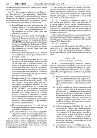 136         O.D. Nº 2.005             CAMARA DE DIPUTADOS DE LA NACION

del Ente Autárquico Federal de Servicios de Comuni-             El Ente Autárquico Federal de Servicios de Comu-
cación Audiovisual.                                          nicación Audiovisual destinará las frecuencias recu-
   Art. 77. – Reservas en la administración del espec-       peradas por extinción, caducidad de licencia o autori-
tro radioeléctrico. El Ente Autárquico Federal de Ser-       zación, o por reasignación de bandas por migración de
vicios de Comunicación Audiovisual deberá observar           estándar tecnológico, a la satisfacción de las reservas
al momento de elaborar la norma nacional de servicio         enunciadas en el presente artículo.
de comunicación audiovisual, las siguientes pautas y            Art. 78. – Variación de parámetros técnicos. La
realizar las siguientes reservas de frecuencias:             autoridad de aplicación de esta ley, por aplicación de
     a) Para el Estado nacional: las frecuencias asig-       la norma nacional de servicio de comunicación au-
         nadas a Radio y Televisión Argentina Socie-         diovisual, podrá variar los parámetros técnicos de las
         dad del Estado, sus repetidoras operativas, y       estaciones de radiodifusión, sin que genere para los
         las repetidoras necesarias a ﬁn de cubrir todo      titulares de las mismas ningún tipo de derecho indem-
         el territorio nacional;                             nizatorio o resarcitorio.
     b) Para cada estado provincial y la Ciudad Au-             En la notiﬁcación por la que se comunique la modi-
         tónoma de Buenos Aires una (1) estación de          ﬁcación del parámetro técnico se determinará el plazo
         radiodifusión sonora por modulación de am-          otorgado, que en ningún caso será menor a los ciento
         plitud (AM), una (1) estación de radiodifusión      ochenta (180) días corridos.
         sonora por modulación de frecuencia (FM) y             Art. 79. – Transporte.
         una (1) estación de televisión abierta, con más        La contratación del transporte de señales punto a
         las repetidoras necesarias a ﬁn de cubrir todo      punto entre el proveedor de las mismas y el licencia-
         el territorio propio;                               tario, en el marco de las normas técnicas y regulato-
      c) Para cada estado municipal una (1) estación         rias correspondientes queda sujeta al acuerdo de las
         de radiodifusión sonora por modulación de           partes.
         frecuencia (FM);
                                                                                    CAPÍTULO III
     d) En cada localización donde esté la sede central
         de una universidad nacional, una (1) estación                    Nuevas tecnologías y servicios
         de televisión abierta, una (1) frecuencia para         Art. 80. – Nuevas tecnologías y servicios. La incor-
         emisoras de radiodifusión sonora. La autori-        poración de nuevas tecnologías y servicios que no se
         dad de aplicación podrá autorizar mediante re-      encuentren operativas a la fecha de entrada en vigen-
         solución fundada la operación de frecuencias        cia de la presente ley, será determinada por el Congre-
         adicionales para ﬁnes educativos, cientíﬁcos,       so de la Nación Argentina de acuerdo a las siguientes
         culturales o de investigación que soliciten las     pautas:
         universidades nacionales;
                                                                  a) Armonización del uso del espectro radioeléc-
      e) Localizaciones de las emisoras autorizadas                   trico y las normas técnicas con los países in-
         por el registro abierto por el decreto 1.357/89,             tegrantes del Mercosur y de la Región II de la
         que cuenten con la autorización precaria y                   Unión Internacional de Telecomunicaciones
         provisional, que hubieran solicitado su reins-               (UIT);
         cripción en cumplimiento de la resolución
                                                                  b) La determinación de nuevos segmentos del
         COMFER 341/93, que hubieran participado
                                                                      espectro radioeléctrico y de normas técnicas
         en el proceso de normalización convocado                     que aseguren la capacidad suﬁciente para la
         por el decreto 310/98 o posteriores al mismo,                ubicación o reubicación del total de los radio-
         y que a la fecha de la sanción de la presente                difusores instalados, procurando que la intro-
         ley estén comprobadamente operativas. La re-                 ducción tecnológica favorezca la pluralidad y
         serva prevista es para potencia efectivamente                el ingreso de nuevos operadores. Para lo cual
         radiada de hasta un (1) kW o lo que en menos                 concederá licencias en condiciones equitati-
         resuelva la reglamentación;                                  vas y no discriminatorias;
      f) El treinta y tres por ciento (33 %) de las loca-         c) El Ente Autárquico Federal de Servicios de
         lizaciones planiﬁcadas, para personas de exis-               Comunicación Audiovisual podrá autorizar
         tencia ideal sin ﬁnes de lucro;                              las emisiones experimentales para investiga-
     g) En cada territorio de cada uno de los pueblos                 ción y desarrollo de innovaciones tecnológi-
         originarios una (1) frecuencia para emisora de               cas, las que no generarán derechos y para las
         radiodifusión sonora y una (1) de TV abierta.                cuales se concederá el respectivo permiso.
   La autoridad de aplicación pertinente podrá dispo-                 Las frecuencias asignadas quedarán sujetas a
ner de las reservas para su adjudicación a otros intere-              devolución inmediata, a requerimiento de la
sados por motivos de mejor administración del espec-                  autoridad de aplicación;
tro. Las reservas establecidas en los incisos a), b), c) y        d) La reubicación de los radiodifusores no po-
f) no pueden ser canceladas.                                          drá afectar las condiciones de competencia en
 