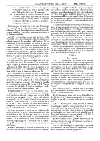 CAMARA DE DIPUTADOS DE LA NACION                    O.D. Nº 2.005         137
        área de cobertura de la licencia, sin perjuicio     can luego de cumplimentadas las obligaciones ﬁjadas
        de la incorporación de nuevos actores en la         en el párrafo anterior, las bandas de frecuencias origi-
        actividad según el inciso b) del presente;          nalmente asignadas a licenciatarios y autorizados para
     e) La posibilidad de otorgar nuevas licencias          servicios analógicos, quedarán disponibles para ser
        a nuevos operadores para brindar servicios          asignadas por el Ente Autárquico Federal de Servicios
        en condiciones de acceso abierto o de modo          de Comunicación Audiovisual para el cumplimiento
        combinado o híbrido en simultáneo con servi-        de los objetivos ﬁjados en el inciso e) del artículo 3º
        cios por suscripción.                               de la presente ley.
                                                               A tal efecto las futuras normas reglamentarias y téc-
   En el caso de presencia de posiciones dominantes
                                                            nicas de servicio deberán tender al ordenamiento del
en el mercado de servicios existentes, la autoridad de      espectro radioeléctrico en concordancia con las pautas
aplicación deberá dar preferencia, en la explotación de     que ﬁjen las instancias internacionales para el aprove-
nuevos servicios y mercados, a nuevos participantes         chamiento del dividendo digital tras la ﬁnalización de
en dichas actividades.                                      los procesos de migración hacia los nuevos servicios.
   Art. 81. – Transición a los servicios digitales. En la      Las frecuencias que, en un determinado espacio ra-
transición a los servicios de radiodifusión digitales, se   dioeléctrico, quedaren disponibles en virtud del proce-
deberán mantener los derechos y obligaciones de los         so de digitalización o nuevas innovaciones tecnológi-
titulares de licencias obtenidas por concurso público       cas serán, en todos los casos, consideradas disponibles
y sus repetidoras para servicios abiertos analógicos,       y sujetas a las adjudicaciones o autorizaciones previs-
garantizando su vigencia y área de cobertura, en las        tas por esta ley, teniendo como primer destino garanti-
condiciones que ﬁje el Plan Nacional de Servicios de        zar la reserva establecida en beneﬁcio de las personas
Comunicación Audiovisual Digitales, en tanto se en-         de existencia ideal sin ﬁnes de lucro.
cuentren en funcionamiento hasta la fecha que esta-
blecerá el Congreso de la Nación Argentina de acuer-                               TITULO V
do al párrafo tercero de este artículo.                                           Gravámenes
   Se deja establecido que durante el período en el que        Art. 82. – Gravámenes. Los titulares de los servicios
el licenciatario emita en simultáneo de manera ana-         de radiodifusión tributarán un gravamen proporcional
lógica y digital, y siempre que se trate de los mismos      al monto de la facturación bruta correspondiente a la
contenidos, la señal adicional no se computará a los        comercialización de publicidad tradicional, progra-
efectos del cálculo de los topes previstos en la cláusu-    mas, señales, contenidos, abonos y todo otro concepto
la de multiplicidad de licencias del artículo 38.           derivado de la explotación de la licencia.
   Las condiciones de emisión durante la transición            Considéranse incluidos en el concepto de factura-
serán reglamentadas por medio del Plan Nacional de          ción bruta los ingresos provenientes de la realización
Servicios de Comunicación Audiovisual Digitales, que        mediante el servicio de comunicación audiovisual de
será aprobado por el Congreso de la Nación Argentina        concursos, sorteos y otras actividades o prácticas de
dentro de los ciento ochenta (180) días de la entrada       similar naturaleza. Estos ingresos serán gravados con
en vigencia de la presente. El Congreso de la Nación        las alícuotas consignadas en la categoría “Otros ser-
Argentina ﬁjará la fecha de ﬁnalización del proceso de      vicios”.
transición tecnológica para cada servicio.                     Las señales extranjeras tributarán un gravamen pro-
   Este plan deberá prever que los licenciatarios o au-     porcional al monto de la facturación bruta correspon-
torizados que operen servicios digitales no satelitales     diente a su comercialización.
ﬁjos o móviles, deberán reservar una porción de la             De la facturación bruta sólo serán deducibles las
capacidad de transporte total del canal radioeléctri-       boniﬁcaciones y descuentos comerciales vigentes en
co asignado, para la emisión de contenidos deﬁnidos         la plaza y que efectivamente se facturen y contabili-
como de “alcance universal” por la reglamentación a         cen.
dictar por el Poder Ejecutivo nacional. Asimismo de-           Art. 83. – Facturación. La ﬁscalización, el control y
berá prever las condiciones de transición de las emiso-     la veriﬁcación del gravamen instituido en el presente
ras de titularidad estatal y universitaria.                 título o las tasas que eventualmente se impongan por
   A ﬁn de garantizar la participación ciudadana, la        extensión de permisos estará a cargo de la autoridad
universalización del acceso a nuevas tecnologías y la       de aplicación por vía de la Administración Federal de
satisfacción de los objetivos previstos en la presen-       Ingresos Públicos, con sujeción a las leyes 11.683 (t.
te ley, previo a cualquier toma de decisión se deberá       o. 1998 y sus modiﬁcatorias) y 24.769.
cumplir con la sustanciación de un procedimiento de            El Banco de la Nación Argentina transferirá en for-
elaboración participativa de normas y otro de audien-       ma diaria los montos que correspondan conforme a lo
cias públicas, de acuerdo a las normas y principios         previsto en el artículo 85.
pertinentes.                                                   Art. 84. – El cálculo para el pago del gravamen esti-
   Una vez ﬁnalizado el proceso de transición a los         pulado por los artículos anteriores se efectuará confor-
servicios digitales en las condiciones que se establez-     me a los siguientes porcentajes (cuadro 2):
 