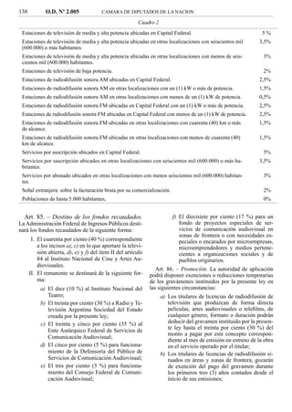 138          O.D. Nº 2.005              CAMARA DE DIPUTADOS DE LA NACION

                                                         Cuadro 2
 Estaciones de televisión de media y alta potencia ubicadas en Capital Federal.                                  5%
 Estaciones de televisión de media y alta potencia ubicadas en otras localizaciones con seiscientos mil        3,5%
 (600.000) o más habitantes.
 Estaciones de televisión de media y alta potencia ubicadas en otras localizaciones con menos de seis-           3%
 cientos mil (600.000) habitantes.
 Estaciones de televisión de baja potencia.                                                                      2%
 Estaciones de radiodifusión sonora AM ubicadas en Capital Federal.                                            2,5%
 Estaciones de radiodifusión sonora AM en otras localizaciones con un (1) kW o más de potencia.                1,5%
 Estaciones de radiodifusión sonora AM en otras localizaciones con menos de un (1) kW de potencia.             0,5%
 Estaciones de radiodifusión sonora FM ubicadas en Capital Federal con un (1) kW o más de potencia.            2,5%
 Estaciones de radiodifusión sonora FM ubicadas en Capital Federal con menos de un (1) kW de potencia.         2,5%
 Estaciones de radiodifusión sonora FM ubicadas en otras localizaciones con cuarenta (40) km o más             1,5%
 de alcance.
 Estaciones de radiodifusión sonora FM ubicadas en otras localizaciones con menos de cuarenta (40)             1,5%
 km de alcance.
 Servicios por suscripción ubicados en Capital Federal.                                                          5%
 Servicios por suscripción ubicados en otras localizaciones con seiscientos mil (600.000) o más ha-            3,5%
 bitantes.
 Servicios por abonado ubicados en otras localizaciones con menos seiscientos mil (600.000) habitan-             3%
 tes.
 Señal extranjera: sobre la facturación bruta por su comercialización.                                           2%
 Poblaciones de hasta 5.000 habitantes,                                                                          0%


  Art. 85. – Destino de los fondos recaudados.                           f) El diecisiete por ciento (17 %) para un
La Administración Federal de Ingresos Públicos desti-                       fondo de proyectos especiales de ser-
nará los fondos recaudados de la siguiente forma:                           vicios de comunicación audiovisual en
                                                                            zonas de frontera o con necesidades es-
       I. El cuarenta por ciento (40 %) correspondiente                     peciales o encarados por microempresas,
          a los incisos a), c) en lo que aportare la televi-                microemprendedores y medios pertene-
          sión abierta, d), e) y f) del ítem II del artículo                cientes a organizaciones sociales y de
          84 al Instituto Nacional de Cine y Artes Au-                      pueblos originarios.
          diovisuales.
                                                                  Art. 86. – Promoción. La autoridad de aplicación
      II. El remanente se destinará de la siguiente for-       podrá disponer exenciones o reducciones temporarias
          ma:                                                  de los gravámenes instituidos por la presente ley en
           a) El diez (10 %) al Instituto Nacional del         las siguientes circunstancias:
              Teatro;                                               a) Los titulares de licencias de radiodifusión de
           b) El treinta por ciento (30 %) a Radio y Te-               televisión que produzcan de forma directa
              levisión Argentina Sociedad del Estado                   películas, artes audiovisuales o teleﬁlms, de
              creada por la presente ley;                              cualquier género, formato o duración podrán
           c) El treinta y cinco por ciento (35 %) al                  deducir del gravamen instituido por la presen-
              Ente Autárquico Federal de Servicios de                  te ley hasta el treinta por ciento (30 %) del
                                                                       monto a pagar por este concepto correspon-
              Comunicación Audiovisual;
                                                                       diente al mes de emisión en estreno de la obra
           d) El cinco por ciento (5 %) para funciona-                 en el servicio operado por el titular;
              miento de la Defensoría del Público de                b) Los titulares de licencias de radiodifusión si-
              Servicios de Comunicación Audiovisual;                   tuados en áreas y zonas de frontera, gozarán
           e) El tres por ciento (3 %) para funciona-                  de exención del pago del gravamen durante
              miento del Consejo Federal de Comuni-                    los primeros tres (3) años contados desde el
              cación Audiovisual;                                      inicio de sus emisiones;
 