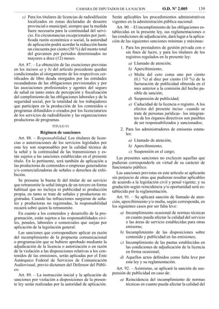 CAMARA DE DIPUTADOS DE LA NACION                    O.D. Nº 2.005         139
     c) Para los titulares de licencias de radiodifusión   Serán aplicables los procedimientos administrativos
         localizados en zonas declaradas de desastre       vigentes en la administración pública nacional.
         provincial o municipal, siempre que la medida        Art. 90. – El incumplimiento de las obligaciones es-
         fuere necesaria para la continuidad del servi-    tablecidas en la presente ley, sus reglamentaciones o
         cio. En circunstancias excepcionales por justi-   las condiciones de adjudicación, dará lugar a la aplica-
         ﬁcada razón económica o social, la autoridad      ción de las siguientes sanciones mínimas y máximas:
         de aplicación podrá acordar la reducción hasta
         un cincuenta por ciento (50 %) del monto total         1. Para los prestadores de gestión privada con o
         del gravamen por períodos determinados no                 sin ﬁnes de lucro, y para los titulares de los
         mayores a doce (12) meses.                                registros regulados en la presente ley:
   Art. 87. – La obtención de las exenciones previstas              a) Llamado de atención;
en los incisos a) y b) del artículo precedente quedan               b) Apercibimiento;
condicionadas al otorgamiento de los respectivos cer-               c) Multa del cero coma uno por ciento
tiﬁcados de libre deuda otorgados por las entidades                    (0,1 %) al diez por ciento (10 %) de la
recaudadoras de las obligaciones previsionales y por                   facturación de publicidad obtenida en el
las asociaciones profesionales y agentes del seguro                    mes anterior a la comisión del hecho pa-
de salud en tanto entes de percepción y ﬁscalización                   sible de sanción;
del cumplimiento de las obligaciones laborales y de la              d) Suspensión de publicidad;
seguridad social, por la totalidad de los trabajadores
que participen en la producción de los contenidos o                 e) Caducidad de la licencia o registro. A los
programas difundidos o creados por los licenciatarios                  efectos del presente inciso –cuando se
de los servicios de radiodifusión y las organizaciones                 trate de personas jurídicas– los integran-
productoras de programas.                                              tes de los órganos directivos son pasibles
                                                                       de ser responsabilizados y sancionados;
                      TITULO VI
                                                                2. Para los administradores de emisoras estata-
                Régimen de sanciones                               les:
   Art. 88. – Responsabilidad. Los titulares de licen-
                                                                    a) Llamado de atención;
cias o autorizaciones de los servicios legislados por
esta ley son responsables por la calidad técnica de                 b) Apercibimiento;
la señal y la continuidad de las transmisiones y es-                c) Suspensión en el cargo;
tán sujetos a las sanciones establecidas en el presente       Las presentes sanciones no excluyen aquellas que
título. En lo pertinente, será también de aplicación a     pudieran corresponderle en virtud de su carácter de
las productoras de contenidos o empresas generadoras       funcionario público.
y/o comercializadoras de señales o derechos de exhi-
bición.                                                       Las sanciones previstas en este artículo se aplicarán
                                                           sin perjuicio de otras que pudieran resultar aplicables
   Se presume la buena fe del titular de un servicio       de acuerdo a la legislación civil y penal vigente; y su
que retransmite la señal íntegra de un tercero en forma    gradación según reincidencia y/u oportunidad será es-
habitual que no incluya ni publicidad ni producción        tablecida por la reglamentación.
propia, en tanto se trate de señales y productoras re-
gistradas. Cuando las infracciones surgieran de seña-         Art. 91. – Se aplicará sanción de llamado de aten-
les y productoras no registradas, la responsabilidad       ción, apercibimiento y/o multa, según corresponda, en
recaerá sobre quien la retransmite.                        los siguientes casos por ser falta leve:
   En cuanto a los contenidos y desarrollo de la pro-          a) Incumplimiento ocasional de normas técnicas
gramación, están sujetos a las responsabilidades civi-            en cuanto pueda afectar la calidad del servicio
les, penales, laborales o comerciales que surjan por              o las áreas de servicio establecidas para otras
aplicación de la legislación general.                             emisoras;
   Las sanciones que correspondiere aplicar en razón           b) Incumplimiento de las disposiciones sobre
del incumplimiento de la propuesta comunicacional                 contenido y publicidad en las emisiones;
o programación que se hubiere aprobado mediante la             c) Incumplimiento de las pautas establecidas en
adjudicación de la licencia o autorización o en razón             las condiciones de adjudicación de la licencia
de la violación a las disposiciones relativas a los con-          en forma ocasional;
tenidos de las emisiones, serán aplicadas por el Ente          d) Aquellos actos deﬁnidos como falta leve por
Autárquico Federal de Servicios de Comunicación                   esta ley y su reglamentación.
Audiovisual, previo dictamen del Defensor del Públi-
co.                                                          Art. 92. – Asimismo, se aplicará la sanción de sus-
   Art. 89. – La instrucción inicial y la aplicación de    pensión de publicidad en caso de:
sanciones por violación a disposiciones de la presen-          a) Reincidencia del incumplimiento de normas
te ley serán realizadas por la autoridad de aplicación.           técnicas en cuanto pueda afectar la calidad del
 