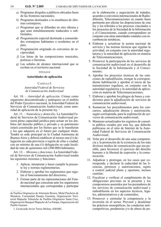 14           O.D. Nº 2.005              CAMARA DE DIPUTADOS DE LA NACION

     a) Programas dirigidos a públicos ubicados fuera                 en la elaboración y negociación de tratados,
        de las fronteras nacionales;                                  acuerdos o convenios internacionales de Radio-
     b) Programas destinados a la enseñanza de idio-                  difusión, Telecomunicaciones en cuanto fuera
        mas extranjeros;                                              pertinente por afectar las disposiciones de esta
     c) Programas que se difundan en otro idioma y                    ley y los referidos a los procesos vinculados a
        que sean simultáneamente traducidos o sub-                    los proyectos de la Sociedad de la Información
        titulados;                                                    y el Conocimiento, cuando correspondiere en
                                                                      conjunto con otras autoridades estatales con in-
     d) Programación especial destinada a comunida-                   cumbencias temáticas;
        des extranjeras habitantes o residentes en el
        país;                                                    4.   Elaborar y actualizar la norma nacional de
                                                                      servicio y las normas técnicas que regulan la
     e) Programación originada en convenios de re-                    actividad, en conjunto con la autoridad regu-
        ciprocidad;                                                   latoria y la autoridad de aplicación en materia
     f) Las letras de las composiciones musicales,                    de Telecomunicaciones;
        poéticas o literarias.                                   5.   Promover la participación de los servicios de
     g) Las señales de alcance internacional que se                   comunicación audiovisual en el desarrollo de
        reciban en el territorio nacional.                            la Sociedad de la Información y el Conoci-
                         TITULO II                                    miento;
              Autoridades de aplicación                          6.   Aprobar los proyectos técnicos de las esta-
                                                                      ciones de radiodifusión, otorgar la correspon-
                     CAPÍTULO I                                       diente habilitación y aprobar el inicio de las
                                                                      transmisiones regulares, en conjunto con la
            Autoridad Federal de Servicios                            autoridad regulatoria y la autoridad de aplica-
            de Comunicación Audiovisual                               ción en materia de Telecomunicaciones;
   Art. 10. – Autoridad de aplicación. Créase como               7.   Elaborar y aprobar los pliegos de bases y con-
organismo descentralizado y autárquico en el ámbito                   diciones para la adjudicación de servicios de
del Poder Ejecutivo nacional, la Autoridad Federal de                 comunicación audiovisual;
Servicios de Comunicación Audiovisual, como auto-                8.   Sustanciar los procedimientos para los con-
ridad de aplicación de la presente ley. 1                             cursos, adjudicación directa y autorización,
   Art. 11. – Naturaleza y domicilio. La Autoridad Fe-                según corresponda, para la explotación de ser-
deral de Servicios de Comunicación Audiovisual po-                    vicios de comunicación audiovisual;
seerá plena capacidad jurídica para actuar en los ám-            9.   Mantener actualizados los registros de consul-
bitos del derecho público y privado y su patrimonio                   ta pública creados por esta ley, que deberán
estará constituido por los bienes que se le transﬁeran                publicarse en el sitio de Internet de la Auto-
y los que adquiera en el futuro por cualquier título.                 ridad Federal de Servicios de Comunicación
Tendrá su sede principal en la Ciudad Autónoma de                     Audiovisual;
Buenos Aires y deberá establecer al menos una (1) de-           10.   Velar por el desarrollo de una sana competen-
legación en cada provincia o región de ellas o ciudad,                cia y la promoción de la existencia de los más
con un mínimo de una (1) delegación en cada locali-                   diversos medios de comunicación que sea po-
dad de más de quinientos mil (500.000) habitantes.                    sible, para favorecer el ejercicio del derecho
   Art. 12. – Misiones y funciones. La Autoridad Fede-                humano a la libertad de expresión y la comu-
ral de Servicios de Comunicación Audiovisual tendrá                   nicación;
las siguientes misiones y funciones:                            11.   Adjudicar y prorrogar, en los casos que co-
     1. Aplicar, interpretar y hacer cumplir la presen-               rresponda, y declarar la caducidad de las li-
        te ley y normas reglamentarias;                               cencias, permisos y autorizaciones, sujeto
                                                                      a control judicial pleno y oportuno, incluso
     2. Elaborar y aprobar los reglamentos que regu-
                                                                      cautelar;
        len el funcionamiento del directorio;
                                                                12.   Fiscalizar y veriﬁcar el cumplimiento de las
     3. Formar parte de las representaciones del Esta-
                                                                      obligaciones previstas en la presente y los
        do nacional que concurran ante los organismos
                                                                      compromisos asumidos por los prestadores de
        internacionales que correspondan y participar
                                                                      los servicios de comunicación audiovisual y
                                                                      radiodifusión en los aspectos técnicos, lega-
de Pueblos Originarios de Almirante Brown, Malal Pincheira de
Mendoza, Comunidad Huarpe Guentota, Organización Terri-
                                                                      les, administrativos y de contenidos;
torial Mapuche Tehuelche de Pueblos Originarios Santa Cruz,     13.   Promover y estimular la competencia y la
Organización Ranquel Mapuche de La Pampa, Organización del            inversión en el sector. Prevenir y desalentar
Pueblo Guaraní.                                                       las prácticas monopólicas, las conductas anti-
   1. Licenciado Javier Torres Molina; AMARC.                         competitivas, predatorias y/o de abuso de po-
 