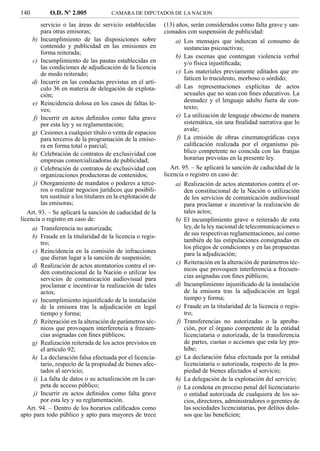 140         O.D. Nº 2.005              CAMARA DE DIPUTADOS DE LA NACION

         servicio o las áreas de servicio establecidas        (13) años, serán considerados como falta grave y san-
         para otras emisoras;                                 cionados con suspensión de publicidad:
     b) Incumplimiento de las disposiciones sobre                 a) Los mensajes que induzcan al consumo de
         contenido y publicidad en las emisiones en                  sustancias psicoactivas;
         forma reiterada;
                                                                  b) Las escenas que contengan violencia verbal
     c) Incumplimiento de las pautas establecidas en                 y/o física injustiﬁcada;
         las condiciones de adjudicación de la licencia
         de modo reiterado;                                       c) Los materiales previamente editados que en-
                                                                     faticen lo truculento, morboso o sórdido;
     d) Incurrir en las conductas previstas en el artí-
         culo 36 en materia de delegación de explota-             d) Las representaciones explícitas de actos
         ción;                                                       sexuales que no sean con ﬁnes educativos. La
     e) Reincidencia dolosa en los casos de faltas le-               desnudez y el lenguaje adulto fuera de con-
         ves;                                                        texto;
     f) Incurrir en actos deﬁnidos como falta grave               e) La utilización de lenguaje obsceno de manera
         por esta ley y su reglamentación;                           sistemática, sin una ﬁnalidad narrativa que lo
                                                                     avale;
     g) Cesiones a cualquier título o venta de espacios
         para terceros de la programación de la emiso-            f) La emisión de obras cinematográﬁcas cuya
         ra en forma total o parcial;                                caliﬁcación realizada por el organismo pú-
     h) Celebración de contratos de exclusividad con                 blico competente no coincida con las franjas
         empresas comercializadoras de publicidad;                   horarias previstas en la presente ley.
     i) Celebración de contratos de exclusividad con             Art. 95. – Se aplicará la sanción de caducidad de la
         organizaciones productoras de contenidos;            licencia o registro en caso de:
     j) Otorgamiento de mandatos o poderes a terce-               a) Realización de actos atentatorios contra el or-
         ros o realizar negocios jurídicos que posibili-             den constitucional de la Nación o utilización
         ten sustituir a los titulares en la explotación de          de los servicios de comunicación audiovisual
         las emisoras;                                               para proclamar e incentivar la realización de
   Art. 93. – Se aplicará la sanción de caducidad de la              tales actos;
licencia o registro en caso de:                                   b) El incumplimiento grave o reiterado de esta
     a) Transferencia no autorizada;                                 ley, de la ley nacional de telecomunicaciones o
     b) Fraude en la titularidad de la licencia o regis-             de sus respectivas reglamentaciones, así como
         tro;                                                        también de las estipulaciones consignadas en
                                                                     los pliegos de condiciones y en las propuestas
     c) Reincidencia en la comisión de infracciones                  para la adjudicación;
         que dieran lugar a la sanción de suspensión;
                                                                  c) Reiteración en la alteración de parámetros téc-
     d) Realización de actos atentatorios contra el or-
                                                                     nicos que provoquen interferencia a frecuen-
         den constitucional de la Nación o utilizar los
         servicios de comunicación audiovisual para                  cias asignadas con ﬁnes públicos;
         proclamar e incentivar la realización de tales           d) Incumplimiento injustiﬁcado de la instalación
         actos;                                                      de la emisora tras la adjudicación en legal
     e) Incumplimiento injustiﬁcado de la instalación                tiempo y forma;
         de la emisora tras la adjudicación en legal              e) Fraude en la titularidad de la licencia o regis-
         tiempo y forma;                                             tro;
     f) Reiteración en la alteración de parámetros téc-           f) Transferencias no autorizadas o la aproba-
         nicos que provoquen interferencia a frecuen-                ción, por el órgano competente de la entidad
         cias asignadas con ﬁnes públicos;                           licenciataria o autorizada, de la transferencia
     g) Realización reiterada de los actos previstos en              de partes, cuotas o acciones que esta ley pro-
         el artículo 92;                                             híbe;
     h) La declaración falsa efectuada por el licencia-           g) La declaración falsa efectuada por la entidad
         tario, respecto de la propiedad de bienes afec-             licenciataria o autorizada, respecto de la pro-
         tados al servicio;                                          piedad de bienes afectados al servicio;
     i) La falta de datos o su actualización en la car-           h) La delegación de la explotación del servicio;
         peta de acceso público;                                  i) La condena en proceso penal del licenciatario
     j) Incurrir en actos deﬁnidos como falta grave                  o entidad autorizada de cualquiera de los so-
         por esta ley y su reglamentación.                           cios, directores, administradores o gerentes de
   Art. 94. – Dentro de los horarios caliﬁcados como                 las sociedades licenciatarias, por delitos dolo-
apto para todo público y apto para mayores de trece                  sos que las beneﬁcien;
 