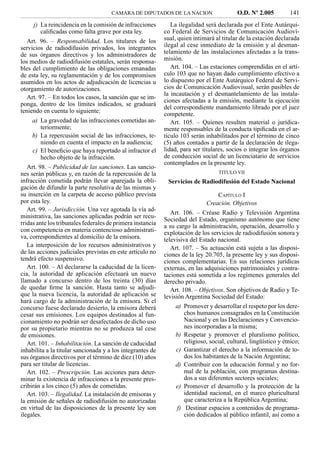 CAMARA DE DIPUTADOS DE LA NACION                    O.D. Nº 2.005         141
     j) La reincidencia en la comisión de infracciones         La ilegalidad será declarada por el Ente Autárqui-
        caliﬁcadas como falta grave por esta ley.           co Federal de Servicios de Comunicación Audiovi-
   Art. 96. – Responsabilidad. Los titulares de los         sual, quien intimará al titular de la estación declarada
servicios de radiodifusión privados, los integrantes        ilegal al cese inmediato de la emisión y al desman-
de sus órganos directivos y los administradores de          telamiento de las instalaciones afectadas a la trans-
los medios de radiodifusión estatales, serán responsa-      misión.
bles del cumplimiento de las obligaciones emanadas             Art. 104. – Las estaciones comprendidas en el artí-
de esta ley, su reglamentación y de los compromisos         culo 103 que no hayan dado cumplimiento efectivo a
asumidos en los actos de adjudicación de licencias u        lo dispuesto por el Ente Autárquico Federal de Servi-
otorgamiento de autorizaciones.                             cios de Comunicación Audiovisual, serán pasibles de
                                                            la incautación y el desmantelamiento de las instala-
   Art. 97. – En todos los casos, la sanción que se im-
                                                            ciones afectadas a la emisión, mediante la ejecución
ponga, dentro de los límites indicados, se graduará
                                                            del correspondiente mandamiento librado por el juez
teniendo en cuenta lo siguiente:
                                                            competente.
    a) La gravedad de las infracciones cometidas an-           Art. 105. – Quienes resulten material o jurídica-
       teriormente;                                         mente responsables de la conducta tipiﬁcada en el ar-
    b) La repercusión social de las infracciones, te-       tículo 103 serán inhabilitados por el término de cinco
       niendo en cuenta el impacto en la audiencia;         (5) años contados a partir de la declaración de ilega-
    c) El beneﬁcio que haya reportado al infractor el       lidad, para ser titulares, socios o integrar los órganos
       hecho objeto de la infracción.                       de conducción social de un licenciatario de servicios
                                                            contemplados en la presente ley.
   Art. 98. – Publicidad de las sanciones. Las sancio-
nes serán públicas y, en razón de la repercusión de la                            TITULO VII
infracción cometida podrán llevar aparejada la obli-         Servicios de Radiodifusión del Estado Nacional
gación de difundir la parte resolutiva de las mismas y
su inserción en la carpeta de acceso público prevista                            CAPÍTULO I
por esta ley.                                                                Creación. Objetivos
   Art. 99. – Jurisdicción. Una vez agotada la vía ad-
                                                               Art. 106. – Créase Radio y Televisión Argentina
ministrativa, las sanciones aplicadas podrán ser recu-
                                                            Sociedad del Estado, organismo autónomo que tiene
rridas ante los tribunales federales de primera instancia   a su cargo la administración, operación, desarrollo y
con competencia en materia contencioso administrati-        explotación de los servicios de radiodifusión sonora y
va, correspondientes al domicilio de la emisora.            televisiva del Estado nacional.
   La interposición de los recursos administrativos y          Art. 107. – Su actuación está sujeta a las disposi-
de las acciones judiciales previstas en este artículo no    ciones de la ley 20.705, la presente ley y sus disposi-
tendrá efecto suspensivo.                                   ciones complementarias. En sus relaciones jurídicas
   Art. 100. – Al declararse la caducidad de la licen-      externas, en las adquisiciones patrimoniales y contra-
cia, la autoridad de aplicación efectuará un nuevo          taciones está sometida a los regímenes generales del
llamado a concurso dentro de los treinta (30) días          derecho privado.
de quedar ﬁrme la sanción. Hasta tanto se adjudi-              Art. 108. – Objetivos. Son objetivos de Radio y Te-
que la nueva licencia, la autoridad de aplicación se        levisión Argentina Sociedad del Estado:
hará cargo de la administración de la emisora. Si el
concurso fuese declarado desierto, la emisora deberá            a) Promover y desarrollar el respeto por los dere-
cesar sus emisiones. Los equipos destinados al fun-                chos humanos consagrados en la Constitución
cionamiento no podrán ser desafectados de dicho uso                Nacional y en las Declaraciones y Convencio-
por su propietario mientras no se produzca tal cese                nes incorporadas a la misma;
de emisiones.                                                   b) Respetar y promover el pluralismo político,
   Art. 101. – Inhabilitación. La sanción de caducidad             religioso, social, cultural, lingüístico y étnico;
inhabilita a la titular sancionada y a los integrantes de       c) Garantizar el derecho a la información de to-
sus órganos directivos por el término de diez (10) años            dos los habitantes de la Nación Argentina;
para ser titular de licencias.                                  d) Contribuir con la educación formal y no for-
   Art. 102. – Prescripción. Las acciones para deter-              mal de la población, con programas destina-
minar la existencia de infracciones a la presente pres-            dos a sus diferentes sectores sociales;
cribirán a los cinco (5) años de cometidas.                     e) Promover el desarrollo y la protección de la
   Art. 103. – Ilegalidad. La instalación de emisoras y            identidad nacional, en el marco pluricultural
la emisión de señales de radiodifusión no autorizadas              que caracteriza a la República Argentina;
en virtud de las disposiciones de la presente ley son           f) Destinar espacios a contenidos de programa-
ilegales.                                                          ción dedicados al público infantil, así como a
 