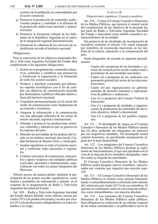 142          O.D. Nº 2.005             CAMARA DE DIPUTADOS DE LA NACION

         sectores de la población no contemplados por                               CAPÍTULO II
         el sector comercial;                                      Disposiciones orgánicas. Consejo consultivo
      g) Promover la producción de contenidos audio-            Art. 110. – Créase el Consejo Consultivo Honorario
         visuales propios y contribuir a la difusión de      de los Medios Públicos, que ejercerá el control social
         la producción audiovisual nacional y latinoa-       del cumplimiento de los objetivos de la presente ley
         mericana;                                           por parte de Radio y Televisión Argentina Sociedad
      h) Promover la formación cultural de los habi-         del Estado y funcionará como ámbito consultivo ex-
         tantes de la República Argentina en el marco        traescalafonario de la entidad.
         de la integración regional latinoamericana;            Sin perjuicio de las facultades de incorporación de
      i) Garantizar la cobertura de los servicios de ra-     miembros conforme el artículo 110, estará integrado
         diodifusión en todo el territorio nacional.         por miembros de reconocida trayectoria en los ám-
                                                             bitos de la cultura, educación o la comunicación del
  Obligaciones:                                              país.
  Para la concreción de los objetivos enunciados Ra-            Serán designados de acuerdo al siguiente procedi-
dio y Televisión Argentina Sociedad del Estado dará          miento:
cumplimiento a las siguientes obligaciones:
                                                                   – Cuatro (4) a propuesta de las facultades y ca-
      1. Incluir en su programación, contenidos educa-                rreras de comunicación social o audiovisual o
         tivos, culturales y cientíﬁcos que promuevan                 periodismo de universidades nacionales;
         y fortalezcan la capacitación y la formación              – Cuatro (4) a propuesta de los sindicatos con
         de todos los sectores sociales;                              personería gremial del sector de las telecomu-
      2. Producir y distribuir contenidos por diferen-                nicaciones;
         tes soportes tecnológicos con el ﬁn de cum-               – Cuatro (4) por organizaciones no guberna-
         plir sus objetivos de comunicación teniendo                  mentales de derechos humanos o representa-
         por destinatarios a públicos ubicados dentro y               tivas de públicos o audiencias;
         fuera del territorio nacional;                            – Uno (1) a propuesta del Consejo Federal de
      3. Considerar permanentemente el rol social del                 Educación;
         medio de comunicación como fundamento de                  – Uno (1) a propuesta de entidades u organiza-
         su creación y existencia;                                    ciones de productores de contenidos de televi-
      4. Asegurar la información y la comunicación                    sión educativa, infantil o documental;
         con una adecuada cobertura de los temas de                – Uno (1) a propuesta de los pueblos origina-
         interés nacional, regional e internacional;                  rios.
      5. Difundir y promover las producciones artísti-          Art. 111. – El desempeño de cargos en el Consejo
         cas, culturales y educativas que se generen en      Consultivo Honorario de los Medios Públicos durará
         las regiones del país;                              dos (2) años, pudiendo sus integrantes ser reelectos
      6. Difundir las actividades de los poderes del Es-     por sus respectivas entidades. Tal desempeño tendrá
         tado en los ámbitos nacional, provincial, Ciu-      carácter honorario, no percibiendo remuneración al-
         dad Autónoma de Buenos Aires, y municipal;          guna por la tarea desarrollada.
      7. Instalar repetidoras en todo el territorio nacio-      Art. 112. – Los integrantes del Consejo Consultivo
         nal y conformar redes nacionales o regiona-         Honorario de los Medios Públicos dictarán su regla-
         les;                                                mento de funcionamiento, el que será aprobado con el
                                                             voto de la mayoría de los miembros designados, entre
      8. Celebrar convenios de cooperación, intercam-        los cuales se elegirán las autoridades.
         bio y apoyo recíproco con entidades públicas
         o privadas, nacionales e internacionales, espe-        El Consejo Consultivo Honorario de los Medios
         cialmente con todos los países integrantes del      Públicos podrá designar nuevos miembros, seleccio-
         Mercosur.                                           nados por votación que requerirá una mayoría espe-
                                                             cial.
   Ofrecer acceso, de manera global, mediante la par-           Art. 113. – El Consejo Consultivo Honorario de los
ticipación de los grupos sociales signiﬁcativos, como        Medios Públicos se reunirá como mínimo bimestral-
fuentes y portadores de información y opinión, en el         mente o extraordinariamente a solicitud como mínimo
conjunto de la programación de Radio y Televisión            del veinticinco por ciento (25 %) de sus miembros. El
Argentina Sociedad del Estado.                               quórum se conformará, tanto en convocatorias ordina-
   Art. 109. – Radio y Televisión Argentina Sociedad         rias como extraordinarias, con mayoría absoluta.
del Estado deberá difundir como mínimo setenta por              Art. 114. – Las reuniones del Consejo Consultivo
ciento (70 %) de producción propia y un diez por cien-       Honorario de los Medios Públicos serán públicas.
to (10 %) de producciones independientes en todos los        Será obligatoria la confección de un informe respecto
medios a su cargo.                                           de los temas considerados y su publicidad a través de
 
