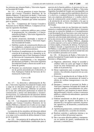 CAMARA DE DIPUTADOS DE LA NACION                    O.D. Nº 2.005          143
las emisoras que integran Radio y Televisión Argenti-      ejercicio de la función pública, el ejercicio de los car-
na Sociedad del Estado.                                    gos de presidente y directores de Radio y Televisión
   Art. 115. – A ﬁn de garantizar el mejor funciona-       Argentina Sociedad del Estado será incompatible con
miento del Consejo Consultivo Honorario de los             el desempeño de cargos político partidarios directivos
Medios Públicos, el directorio de Radio y Televisión       y/ o electivos, o cualquier forma de vinculación socie-
Argentina Sociedad del Estado asignará los recursos        taria con empresas periodísticas y/ o medios electró-
físicos, ﬁnancieros y humanos que estime necesarios        nicos de comunicación social creados o a crearse y/
para su gestión.                                           o de prestación de servicios vinculados a los que se
   Art. 116. – Competencia del Consejo Consultivo          prestarán en Radio y Televisión Argentina Sociedad
Honorario de los Medios Públicos. Competen al Con-         del Estado.
sejo las siguientes facultades:                               Los directores cesan en sus funciones por muerte,
                                                           renuncia o condena penal por delito doloso. Asimismo
     a) Convocar a audiencias públicas para evaluar        cesan por su remoción fundada en el incumplimiento
         la programación, los contenidos y el funcio-      o mal desempeño de sus funciones o por estar incursos
         namiento de Radio y Televisión Argentina So-      en las incompatibilidades previstas en este artículo. La
         ciedad del Estado;                                remoción será decretada judicialmente o por decisión
     b) Aportar propuestas destinadas a mejorar el         de los dos tercios de los integrantes del Consejo Con-
         funcionamiento de Radio y Televisión Argen-       sultivo Honorario de los Medios Públicos, adoptada
         tina Sociedad del Estado;                         en sesión especial y en la cual se hubiere garantizado,
     c) Habilitar canales de comunicación directa con      en forma amplia, el derecho de defensa. Si el proceso
         los ciudadanos, cualquiera sea su localización    se hubiere iniciado a requerimiento de la Defensoría
         geográﬁca y nivel socioeconómico;                 del Público, o esta adhiriese a la acusación, la mayoría
     d) Fiscalizar el cumplimiento de los objetivos de     necesaria para la destitución será de la mitad más uno
         creación de la presente ley y denunciar su in-    de los miembros presentes en la sesión.
         cumplimiento ante el Ente Autárquico Federal         Art. 120. – El directorio de Radio y Televisión Ar-
         de Servicios de Comunicación Audiovisual;         gentina Sociedad del Estado tendrá las siguientes atri-
     e) Convocar semestralmente a los integrantes          buciones y obligaciones:
         del directorio de Radio y Televisión Argentina         a) Organizar, administrar, dirigir la sociedad y
         Sociedad del Estado a efectos de recibir un in-            celebrar todos los actos que hagan al objeto
         forme de gestión;                                          social sin otras limitaciones que las determi-
      f) Presentar sus conclusiones respecto al infor-              nadas en la presente ley;
         me de gestión presentado por el directorio, al         b) Dictar reglamentos para su propio funciona-
         Ente Autárquico Federal de Servicios de Co-                miento y los referidos al ejercicio de sus com-
         municación Audiovisual.                                    petencias;
                                                                c) Promover la aprobación de un Código de Eti-
                     CAPÍTULO III                                   ca y establecer los mecanismos de control a
                      Directorio                                    efectos de veriﬁcar transgresiones a sus dis-
   Art. 117. – La dirección y administración de Ra-                 posiciones;
dio y Televisión Argentina Sociedad del Estado estará           d) Designar y remover al personal de Radio y
a cargo de un directorio integrado por un (1) presi-                Televisión Argentina Sociedad del Estado de
dente y cuatro (4) directores. Deberán ser personas                 acuerdo a pautas y procedimientos de selec-
de la más alta caliﬁcación profesional en materia de                ción objetivos, que aseguren la mayor idonei-
comunicación y poseer una democrática y reconoci-                   dad profesional y técnica, en base a concursos
da trayectoria. La conformación del directorio deberá               públicos y abiertos de antecedentes, oposición
garantizar el debido pluralismo en el funcionamiento                o de proyecto;
de la emisora.                                                  e) Elaborar anualmente un plan de gastos y re-
   Art. 118. – Los integrantes del directorio serán de-             cursos según los ingresos enunciados en la
signados por Consejo Consultivo Honorario de los                    presente ley y los egresos corrientes, de perso-
Medios Públicos y durarán tres (3) años en sus cargos               nal, operativos y de desarrollo y actualización
y podrán ser designados por un (1) único período adi-               tecnológica;
cional.                                                          f) Aprobar programaciones, contratos de produc-
   La remoción de los miembros del directorio deberá                ción, coproducción y acuerdos de emisión;
ser fundada en el incumplimiento de las obligaciones            g) Realizar controles y auditorias internas y su-
a su cargo o en la comisión de delitos durante el tiem-             pervisar la labor del personal superior;
po de su gestión.                                               h) Dar a sus actos difusión pública y transparen-
   Art. 119. – Sin perjuicio de la aplicación de las in-            cia en materia de gastos, nombramiento de
compatibilidades o inhabilidades establecidas para el               personal y contrataciones;
 