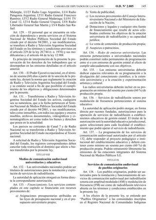 CAMARA DE DIPUTADOS DE LA NACION                    O.D. Nº 2.005         145
Malargüe, LU23 Radio Lago Argentino, LU4 Radio                  b) Venta de publicidad;
Patagonia Argentina; LT11 Radio General Francisco               c) Los recursos provenientes del Consejo Interu-
Ramírez; LT12 Radio General Madariaga; LU91 TV                     niversitario Nacional o del Ministerio de Edu-
Canal 12, LT14 Radio General Urquiza, LV8 Radio                    cación de la Nación;
Libertador General San Martín y LV4 Radio San Ra-
                                                                d) Donaciones y legados y cualquier otra fuente
fael.
                                                                   de ﬁnanciamiento que resulte de actos cele-
   Art. 129. – El personal que se encuentra en rela-               brados conforme los objetivos de la estación
ción de dependencia y presta servicios en el Sistema               universitaria de radiodifusión y su capacidad
Nacional de Medios Públicos Sociedad del Estado                    jurídica;
creado por el decreto 94/2001, y sus modiﬁcatorios,
se transﬁere a Radio y Televisión Argentina Sociedad            e) La venta de contenidos de producción propia;
del Estado en los términos y condiciones previstos en           f) Auspicios o patrocinios.
el artículo 229 de la ley 20.744 (t. o. 1976) y sus mo-        Art. 134. – Redes de emisoras universitarias. Las
diﬁcatorias y el artículo 44 de la ley 12.908.              emisoras pertenecientes a universidades nacionales
   Es principio de interpretación de la presente la pre-    podrán constituir redes permanentes de programación
servación de los derechos de los trabajadores que se        entre sí o con emisoras de gestión estatal al efecto de
desempeñan en las emisoras detalladas en el artículo        cumplir adecuadamente con sus objetivos.
anterior.                                                      Art. 135. – Las emisoras universitarias deberán
   Art. 130. – El Poder Ejecutivo nacional, en el térmi-    dedicar espacios relevantes de su programación a la
no de sesenta (60) días a partir de la sanción de la pre-   divulgación del conocimiento cientíﬁco, a la exten-
sente ley, dictará la norma que reglamente la creación      sión universitaria y a la creación y experimentación
de Radio y Televisión Argentina Sociedad del Estado         artística y cultural.
y su estatuto social a ﬁn de que posibilite el cumpli-         Las radios universitarias deberán incluir en su pro-
miento de los objetivos y obligaciones determinados         gramación un mínimo del sesenta por ciento (60 %) de
por la presente.                                            producción propia.
   Art. 131. – Transﬁérense a Radio y Televisión Ar-           Art. 136. – Servicios de radiodifusión sonora por
gentina Sociedad del Estado los activos, cualquiera         modulación de frecuencia pertenecientes al sistema
sea su naturaleza, que a la fecha pertenecen al Siste-      educativo.
ma Nacional de Medios Públicos Sociedad del Estado
creado por el decreto 94/2001, y sus modiﬁcatorios,            La autoridad de aplicación podrá otorgar, en forma
tales como inmuebles, con todos sus equipos y enseres       directa por razones fundadas, autorizaciones para la
muebles, archivos documentales, videográﬁcos y ci-          operación de servicios de radiodifusión a estableci-
nematográﬁcos así como todos los bienes y derechos          mientos educativos de gestión estatal. El titular de la
que posea en la actualidad.                                 autorización será la autoridad educativa jurisdiccional,
                                                            quien seleccionará para cada localidad el estableci-
   Los pasivos no corrientes de Canal 7 y de Radio
                                                            miento que podrá operar el servicio de radiodifusión.
Nacional no se transferirán a Radio y Televisión Ar-
gentina Sociedad del Estado incorporándose al Tesoro           Art. 137. – La programación de los servicios de
nacional.                                                   comunicación audiovisual autorizados por el artículo
   A solicitud de Radio y Televisión Argentina Socie-       132, debe responder al proyecto pedagógico e insti-
dad del Estado, los registros correspondientes deben        tucional del establecimiento educativo y deberá con-
cancelar toda restricción al dominio que afecte a bie-      tener como mínimo un sesenta por ciento (60 %) de
nes transferidos por la presente ley.                       producción propia. Podrán retransmitir libremente las
                                                            emisiones de las estaciones integrantes del Sistema
                      TITULO VIII                           Nacional de Medios Públicos S.E.
        Medios de comunicación audiovisual                                        TITULO IX
              universitarios y educativos
                                                                   Servicios de comunicación audiovisual
   Art. 132. – Las universidades nacionales podrán ser                       de pueblos originarios
titulares de autorizaciones para la instalación y explo-
                                                               Art. 138. – Los pueblos originarios, podrán ser au-
tación de servicios de radiodifusión.
                                                            torizados para la instalación y funcionamiento de ser-
   La autoridad de aplicación otorgará en forma direc-      vicios de comunicación audiovisual por radiodifusión
ta la correspondiente autorización.                         sonora con amplitud modulada (AM) y modulación de
   Art. 133. – Financiamiento. Los servicios contem-        frecuencia (FM) así como de radiodifusión televisiva
plados en este capítulo se ﬁnanciarán con recursos          abierta en los términos y condiciones establecidos en
provenientes de:                                            la presente ley.
      a) Asignaciones presupuestarias atribuidas en            A los efectos de la presente ley, se entiende por
         las leyes de presupuesto nacional y en el pre-     “Pueblos Originarios” a las comunidades inscriptas
         supuesto universitario propio;                     en el Registro Nacional de Comunidades Indigenas
 