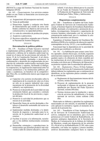 146         O.D. Nº 2.005            CAMARA DE DIPUTADOS DE LA NACION

(RENACI) a cargo del Instituto Nacional de Asuntos                 infantil. A tal efecto deberá prever la creación
Indígenas (INAI).                                                  de un Fondo de Fomento Concursable para
  Art. 143. – Financiamiento. Los servicios contem-                la Producción de Programas de Televisión de
plados en este Titulo se ﬁnanciarán con recursos pro-              Calidad para Niños, Niñas y Adolescentes.
venientes de:                                                                     TITULO X
    a) Asignaciones del presupuesto nacional;                          Disposiciones complementarias
    b) Venta de publicidad;                                   Art. 140. – Transﬁérese al ámbito del Ente Autár-
     c) Donaciones, legados y cualquier otra fuente        quico Federal de Servicios de Comunicación Audio-
        de ﬁnanciamiento que resulte de actos cele-        visual, el Instituto Superior de Enseñanza Radiofónica
        brados conforme los objetivos del servicio de      (ISER), destinado a la realización y promoción de es-
        comunicación y su capacidad jurídica;              tudios, investigaciones, formación y capacitación de
    d) La venta de contenidos de producción propia;        recursos humanos relacionados con los servicios de
     e) Auspicios o patrocinios;                           comunicación audiovisual, por sí o mediante la cele-
     f) Recursos especíﬁcos asignados por el Institu-      bración de convenios con terceros.
        to Nacional de Asuntos Indígenas.                     Equipárase al Instituto Superior de Enseñanza Ra-
                                                           diofónica (ISER) a los institutos de educación superior
                      TITULO IX
                                                           contemplados en la ley 24.521 y sus modiﬁcatorias.
        Determinación de políticas públicas                   Funcionará bajo la dependencia de la autoridad de
   Art. 139. – Facúltase al Poder Ejecutivo nacional       aplicación que nombrará a su director.
a implementar políticas públicas estratégicas para la         Art. 141. – La habilitación para actuar como locu-
promoción y defensa de la industria audiovisual na-        tor, operador y demás oﬁcios que, a la fecha, requieren
cional en el marco de las previsiones del artículo 75      autorizaciones expresas de la autoridad de aplicación,
inciso 19 de la Constitución Nacional. A tal efecto,       quedará sujeta a la obtención de título expedido por
deberá adoptar medidas destinadas a promover la            las instituciones de nivel universitario o terciario au-
conformación y desarrollo de conglomerados de pro-         torizadas a tal efecto por el Ministerio de Educación y
ducción de contenidos audiovisuales nacionales para        su posterior registro ante la autoridad de aplicación.
todos los formatos y soportes, facilitando el diálogo,
la cooperación y la organización empresarial entre los        Art. 142. – Reglamentos. Plazos. El Ente Autárqui-
actores económicos y las instituciones públicas, pri-      co Federal de Servicios de Comunicación Audiovisual
vadas y académicas, en beneﬁcio de la competitivi-         deberá elaborar los reglamentos que a continuación se
dad. Para ello, se establecerán marcos que tengan por      identiﬁcan, en los siguientes plazos contados a partir
ﬁnalidad:                                                  de su constitución:
     a) Capacitar a los sectores involucrados sobre la         a) Reglamento de funcionamiento interno del di-
        importancia de la creación de valor en el área            rectorio, treinta (30) días;
        no sólo en su aspecto industrial sino como             b) Proyecto de reglamentación de la presente
        mecanismo de la promoción de la diversidad                incluyendo el régimen de sanciones, para su
        cultural y sus expresiones;                               aprobación por decreto del Poder Ejecutivo
     b) Promover el desarrollo de la actividad con una            nacional, sesenta (60) días;
        orientación federal, que considere y estimule          c) Normas técnicas para la instalación y opera-
        la producción local de las provincias y regio-            ción de servicios de radiodifusión y la norma
        nes del país;                                             nacional de servicio, ciento ochenta (180)
     c) Promover la actividad de productores que se               días.
        inicien en la actividad;                              Hasta tanto se elaboren y aprueben los reglamentos
     d) Desarrollar líneas de acción destinadas a for-     mencionados en este artículo, la autoridad de aplica-
        talecer el desarrollo sustentable del sector au-   ción aplicará la normativa vigente al momento de la
        diovisual;                                         sanción de la presente ley.
     e) Implementar medidas destinadas a la identi-           Art. 143. – Transﬁérese al Ente Autárquico Fede-
        ﬁcación de negocios y mercados para la in-         ral de Servicios de Comunicación Audiovisual los
        serción de la producción audiovisual en el         activos, cualquiera sea su naturaleza, que a la fecha
        exterior;                                          pertenezcan al Comité Federal de Radiodifusión, or-
     f) Facilitar el acceso a la información, tecnolo-     ganismo autárquico dependiente de la Secretaría de
        gía y a los ámbitos institucionales existentes     Medios de Comunicación de la Jefatura de Gabinete
        a tal ﬁn;                                          de Ministros, creado por disposición de los artículos
     g) Desarrollar estrategias y coproducciones in-       92 y 96 de la Ley de Radiodifusión 22.285, tales como
        ternacionales que permitan producir más tele-      inmuebles, con todos sus equipos y enseres muebles,
        visión y radio de carácter educativo, cultural e   archivos documentales cualquiera fuera su soporte,
 
