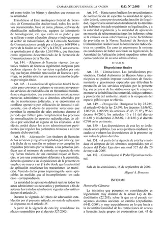 CAMARA DE DIPUTADOS DE LA NACION                    O.D. Nº 2.005          147
así como todos los bienes y derechos que posean en            Art. 147. – Hasta tanto ﬁnalicen los procedimientos
la actualidad.                                             de normalización de espectro, la autoridad de aplica-
   Transﬁérese al Ente Autárquico Federal de Servi-        ción deberá, como previo a toda declaración de ilegali-
cios de Comunicación Audiovisual, todos los archi-         dad, requerir a la sumariada la totalidad de los trámites
vos documentales, base de datos, planos, software de       que hubieren iniciado requiriendo su legalización, y a
planiﬁcación radioeléctrica, equipos de laboratorio        la autoridad regulatoria y la autoridad de aplicación
de homologación, etc. que estén en su poder y que          en materia de telecomunicaciones los informes sobre
se utilicen o estén afectados directa o indirectamente     si la emisora causa interferencias y tiene factibilidad
al sector de radiodifusión, de la Comisión Nacional        de previsión en la Norma Nacional de Servicio de
de Comunicaciones creada por el decreto 660/1996 a         Comunicación Audiovisual, la localización radioeléc-
partir de la fusión de la CNT y la CNCT, con estructu-     trica en cuestión. En caso de encontrarse la emisora
ra aprobada por el decreto 1.26/1996 y, que funciona       en condiciones de haber solicitado su legalización, la
como organismo descentralizado de la Secretaría de         Autoridad de Aplicación deberá expedirse sobre ella
Comunicaciones de la Nación.                               como condición de su acto administrativo.
   Art. 144. – Régimen de licencias vigente. Los ac-                              TITULO XI
tuales titulares de licencias legalmente otorgadas para
                                                                            Disposiciones ﬁnales
explotar algunos de los servicios regulados por esta
ley, que hayan obtenido renovación de licencia o pró-         Art. 148. – Limitaciones. Las jurisdicciones pro-
rroga, no podrán solicitar una nueva extensión de pla-     vinciales, Ciudad Autónoma de Buenos Aires y mu-
zo por ningún título.                                      nicipales no podrán imponer condiciones de funcio-
                                                           namiento y gravámenes especiales que diﬁculten la
   Art. 145. – La autoridad de aplicación tendrá facul-
                                                           prestación de los servicios reglados por la presente
tades para convocar a quienes se encuentran operan-
                                                           ley, sin perjuicio de las atribuciones que le competen
do servicios de radiodifusión en frecuencia modula-
da no categorizados, que contaran con autorizaciones       en materia de habilitación comercial, códigos urbanos
precarias administrativas o derechos obtenidos por         y protección del ambiente, atento a la ocupación del
vía de resoluciones judiciales, y se encontraran en        espacio público que se efectúa.
conﬂicto operativo por utilización de isocanal o ad-          Art. 149. – Derogación. Deróganse la ley 22.285,
yacente, con el objeto de encontrar soluciones que         el artículo 65 de la ley 23.696, los decretos 1.656/92,
permitan la operación de tales emisoras durante el         1.062/98, 1.005/99; los artículos 4º, 6º, 7º, 8º y 9º del
período que faltare para cumplimentar los procesos         decreto 94/2001; los artículos 10 y 11 del decreto
de normalización de espectro radioeléctrico, de oﬁ-        614/01 y los decretos 2.368/02, 1.214/03 y el decreto
cio o por solicitud de alguno de los afectados. A tal      62/90 en lo pertinente.
efecto, podrá dictar los actos administrativos perti-         Art. 150. – Las disposiciones de esta ley se decla-
nentes que regulen los parámetros técnicos a utilizar      ran de orden público. Los actos jurídicos mediante los
durante dicho período.                                     cuales se violaren las disposiciones de la presente ley
   Art. 146. – Adecuación. Los titulares de licencias      son nulos de pleno derecho.
de los servicios y registros regulados por esta ley, que      Art. 151. – A partir de la vigencia de esta ley reanú-
a la fecha de su sanción no reúnan o no cumplan los        dase el cómputo de los términos suspendidos por el
requisitos previstos por la misma, o las personas jurí-    decreto del Poder Ejecutivo nacional 527 del día 20
dicas que al momento de entrada en vigencia de esta        de mayo de 2005.
ley fueran titulares de una cantidad mayor de licen-          Art. 152. – Comuníquese al Poder Ejecutivo nacio-
cias, o con una composición diferente a la permitida,      nal.
deberán ajustarse a las disposiciones de la presente en
un plazo no mayor a un (1) año desde que la autoridad
de aplicación establezca los mecanismos de transi-           Sala de las comisiones, 15 de septiembre de 2009.
ción. Vencido dicho plazo improrrogable serán apli-                                         Miguel A. Bonasso.
cables las medidas que al incumplimiento –en cada
caso– correspondiesen.
                                                                                 INFORME
   La autoridad de aplicación deberá realizar todos los
actos administrativos necesarios y pertinentes a ﬁn de     Honorable Cámara:
adecuar los tratados actualmente vigentes a lo institui-      La iniciativa que ponemos en consideración es
do por el artículo 24.                                     lógicamente muy distante de la actual Ley de Ra-
   Durante la vigencia del plazo de adecuación esta-       diodifusión (22.285), sobre la que en el pasado en-
blecido por el presente artículo, no será de aplicación    sayamos distintas acciones de cambio (expedientes
lo dispuesto en el artículo 35.                            64-D.-2004), y muy especialmente en lo que hacía a
   A partir de la vigencia de esta ley, reanúdense los     la inconstitucionalidad de las restricciones de acceso
plazos suspendidos por el decreto 527/2005.                a licencias hacia grupos de cooperativas (art. 45 de
 