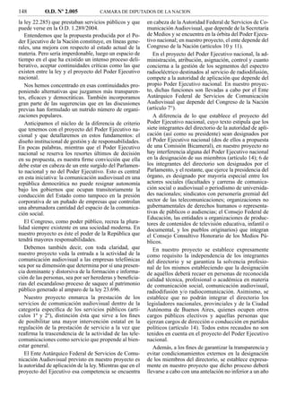 148         O.D. Nº 2.005            CAMARA DE DIPUTADOS DE LA NACION

la ley 22.285) que prestaban servicios públicos y que      en cabeza de la Autoridad Federal de Servicios de Co-
puede verse en la O.D. 1.289/2004.                         municación Audiovisual, que depende de la Secretaría
   Entendemos que la propuesta producida por el Po-        de Medios y se encuentra en la órbita del Poder Ejecu-
der Ejecutivo de la Nación constituye, en líneas gene-     tivo nacional; en nuestro proyecto, el ente depende del
rales, una mejora con respecto al estado actual de la      Congreso de la Nación (artículos 10 y 11).
materia. Pero sería imperdonable, luego un espacio de         En el proyecto del Poder Ejecutivo nacional, la ad-
tiempo en el que ha existido un intenso proceso deli-      ministración, atribución, asignación, control y cuanto
berativo, aceptar continuidades críticas como las que      concierna a la gestión de los segmentos del espectro
existen entre la ley y el proyecto del Poder Ejecutivo     radioeléctrico destinados al servicio de radiodifusión,
nacional.                                                  compete a la autoridad de aplicación que depende del
   Nos hemos concentrado en esas continuidades pro-        propio Poder Ejecutivo nacional. En nuestro proyec-
poniendo alternativas que juzgamos más transparen-         to, dichas funciones son llevadas a cabo por el Ente
tes, eﬁcaces y democráticas. También incorporamos          Autárquico Federal de Servicios de Comunicación
gran parte de las sugerencias que en las discusiones       Audiovisual que depende del Congreso de la Nación
previas han formulado un nutrido número de organi-         (artículo 7°).
zaciones populares.                                           A diferencia de lo que establece el proyecto del
   Anticipamos el núcleo de la diferencia de criterio      Poder Ejecutivo nacional, cuyo texto estipula que los
que tenemos con el proyecto del Poder Ejecutivo na-        siete integrantes del directorio de la autoridad de apli-
cional y que detallaremos en estos fundamentos: el         cación (así como su presidente) sean designados por
diseño institucional de gestión y de responsabilidades.    el Poder Ejecutivo nacional (dos de ellos a propuesta
En pocas palabras, mientras que el Poder Ejecutivo         de una Comisión Bicameral), en nuestro proyecto no
nacional se reserva los resortes últimos de decisión       hay interferencia alguna del Poder Ejecutivo nacional
en su propuesta, es nuestra ﬁrme convicción que ella       en la designación de sus miembros (artículo 14); 6 de
debe estar en cabeza de un ente surgido del Parlamen-      los integrantes del directorio son designados por el
to nacional y no del Poder Ejecutivo. Esto es central      Parlamento, y el restante, que ejerce la presidencia del
en esta iniciativa: la comunicación audiovisual en una     órgano, es designado por mayoría especial entre los
república democrática no puede resignar autonomía          actores sociales (facultades y carreras de comunica-
bajo los gobiernos que ocupan transitoriamente la          ción social o audiovisual o periodismo de universida-
conducción del Estado como tampoco en la presión           des nacionales; sindicatos con personería gremial del
corporativa de un puñado de empresas que controlan         sector de las telecomunicaciones; organizaciones no
una abrumadora cantidad del espacio de la comunica-        gubernamentales de derechos humanos o representa-
ción social.                                               tivas de públicos o audiencias; el Consejo Federal de
                                                           Educación, las entidades u organizaciones de produc-
   El Congreso, como poder público, recrea la plura-       tores de contenidos de televisión educativa, infantil o
lidad siempre existente en una sociedad moderna. En        documental, y los pueblos originarios) que integran
nuestro proyecto es éste el poder de la República que      el Consejo Consultivo Honorario de los Medios Pú-
tendrá mayores responsabilidades.                          blicos.
   Debemos también decir, con toda claridad, que              En nuestro proyecto se establece expresamente
nuestro proyecto veda la entrada a la actividad de la      como requisito la independencia de los integrantes
comunicación audiovisual a las empresas telefónicas        del directorio y se garantiza la solvencia profesio-
sea por su dimensión que determina por sí una presen-      nal de los mismos estableciendo que la designación
cia dominante y distorsiva de la formación e informa-      de aquéllos deberá recaer en personas de reconocida
ción de las personas, sea por ser herederas y beneﬁcia-    calidad técnica, profesional o académica en materia
rias del escandaloso proceso de saqueo al patrimonio       de comunicación social, comunicación audiovisual,
público generado al amparo de la ley 23.696.               radiodifusión y/o radiocomunicación. Asimismo, se
   Nuestro proyecto enmarca la prestación de los           establece que no podrán integrar el directorio los
servicios de comunicación audiovisual dentro de la         legisladores nacionales, provinciales y de la Ciudad
categoría especíﬁca de los servicios públicos (artí-       Autónoma de Buenos Aires, quienes ocupen otros
culos 1º y 2º), distinción ésta que sirve a los ﬁnes       cargos públicos electivos y aquellas personas que
de posibilitar una mayor intervención estatal en la        ejerzan cargos de dirección o conducción en partidos
regulación de la prestación de servicio a la vez que       políticos (artículo 14). Todos estos recaudos no son
reaﬁrma la trascendencia de la actividad de las tele-      tenidos en cuenta en el proyecto del Poder Ejecutivo
comunicaciones como servicio que propende al bien-         nacional.
estar general.                                                Además, a los ﬁnes de garantizar la transparencia y
   El Ente Autárquico Federal de Servicios de Comu-        evitar condicionamientos externos en la designación
nicación Audiovisual previsto en nuestro proyecto es       de los miembros del directorio, se establece expresa-
la autoridad de aplicación de la ley. Mientras que en el   mente en nuestro proyecto que dicho proceso deberá
proyecto del Ejecutivo esa competencia se encuentra        llevarse a cabo con una antelación no inferior a un año
 