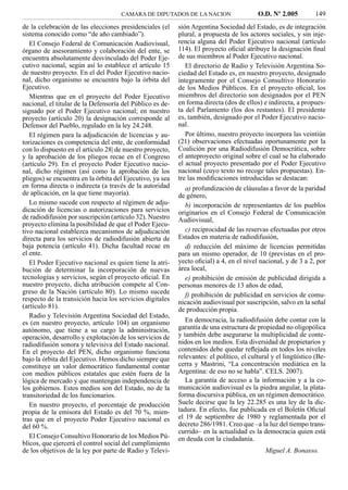 CAMARA DE DIPUTADOS DE LA NACION                     O.D. Nº 2.005         149
de la celebración de las elecciones presidenciales (el     sión Argentina Sociedad del Estado, es de integración
sistema conocido como “de año cambiado”).                  plural, a propuesta de los actores sociales, y sin inje-
   El Consejo Federal de Comunicación Audiovisual,         rencia alguna del Poder Ejecutivo nacional (artículo
órgano de asesoramiento y colaboración del ente, se        114). El proyecto oﬁcial atribuye la designación ﬁnal
encuentra absolutamente desvinculado del Poder Eje-        de sus miembros al Poder Ejecutivo nacional.
cutivo nacional, según así lo establece el artículo 15        El directorio de Radio y Televisión Argentina So-
de nuestro proyecto. En el del Poder Ejecutivo nacio-      ciedad del Estado es, en nuestro proyecto, designado
nal, dicho organismo se encuentra bajo la órbita del       íntegramente por el Consejo Consultivo Honorario
Ejecutivo.                                                 de los Medios Públicos. En el proyecto oﬁcial, los
   Mientras que en el proyecto del Poder Ejecutivo         miembros del directorio son designados por el PEN
nacional, el titular de la Defensoría del Público es de-   en forma directa (dos de ellos) e indirecta, a propues-
signado por el Poder Ejecutivo nacional; en nuestro        ta del Parlamento (los dos restantes). El presidente
proyecto (artículo 20) la designación corresponde al       es, también, designado por el Poder Ejecutivo nacio-
Defensor del Pueblo, regulado en la ley 24.248.            nal.
   El régimen para la adjudicación de licencias y au-         Por último, nuestro proyecto incorpora las veintiún
torizaciones es competencia del ente, de conformidad       (21) observaciones efectuadas oportunamente por la
con lo dispuesto en el artículo 28| de nuestro proyecto,   Coalición por una Radiodifusión Democrática, sobre
y la aprobación de los pliegos recae en el Congreso        el anteproyecto original sobre el cual se ha elaborado
(artículo 29). En el proyecto Poder Ejecutivo nacio-       el actual proyecto presentado por el Poder Ejecutivo
nal, dicho régimen (así como la aprobación de los          nacional (cuyo texto no recoge tales propuestas). En-
pliegos) se encuentra en la órbita del Ejecutivo, ya sea   tre las modiﬁcaciones introducidas se destacan:
en forma directa o indirecta (a través de la autoridad        a) profundización de cláusulas a favor de la paridad
de aplicación, en la que tiene mayoría).                   de género,
   Lo mismo sucede con respecto al régimen de adju-           b) incorporación de representantes de los pueblos
dicación de licencias o autorizaciones para servicios      originarios en el Consejo Federal de Comunicación
de radiodifusión por suscripción (artículo 32). Nuestro    Audiovisual,
proyecto elimina la posibilidad de que el Poder Ejecu-
tivo nacional establezca mecanismos de adjudicación           c) reciprocidad de las reservas efectuadas por otros
directa para los servicios de radiodifusión abierta de     Estados en materia de radiodifusión,
baja potencia (artículo 41). Dicha facultad recae en          d) reducción del máximo de licencias permitidas
el ente.                                                   para un mismo operador, de 10 (previstas en el pro-
   El Poder Ejecutivo nacional es quien tiene la atri-     yecto oﬁcial) a 4, en el nivel nacional, y de 3 a 2, por
bución de determinar la incorporación de nuevas            área local,
tecnologías y servicios, según el proyecto oﬁcial. En         e) prohibición de emisión de publicidad dirigida a
nuestro proyecto, dicha atribución compete al Con-         personas menores de 13 años de edad,
greso de la Nación (artículo 80). Lo mismo sucede             f) prohibición de publicidad en servicios de comu-
respecto de la transición hacia los servicios digitales    nicación audiovisual por suscripción, salvo en la señal
(artículo 81).
                                                           de producción propia.
   Radio y Televisión Argentina Sociedad del Estado,
es (en nuestro proyecto, artículo 104) un organismo           En democracia, la radiodifusión debe contar con la
autónomo, que tiene a su cargo la administración,          garantía de una estructura de propiedad no oligopólica
operación, desarrollo y explotación de los servicios de    y también debe asegurarse la multiplicidad de conte-
radiodifusión sonora y televisiva del Estado nacional.     nidos en los medios. Esta diversidad de propietarios y
En el proyecto del PEN, dicho organismo funciona           contenidos debe quedar reﬂejada en todos los niveles
bajo la órbita del Ejecutivo. Hemos dicho siempre que      relevantes: el político, el cultural y el lingüístico (Be-
constituye un valor democrático fundamental contar         cerra y Mastrini, “La concentración mediática en la
con medios públicos estatales que estén fuera de la        Argentina: de eso no se habla”. CELS. 2007).
lógica de mercado y que mantengan independencia de            La garantía de acceso a la información y a la co-
los gobiernos. Estos medios son del Estado, no de la       municación audiovisual es la piedra angular, la plata-
transitoriedad de los funcionarios.                        forma discursiva pública, en un régimen democrático.
   En nuestro proyecto, el porcentaje de producción        Suele decirse que la ley 22.285 es una ley de la dic-
propia de la emisora del Estado es del 70 %, mien-         tadura. En efecto, fue publicada en el Boletín Oﬁcial
tras que en el proyecto Poder Ejecutivo nacional es        el 19 de septiembre de 1980 y reglamentada por el
del 60 %.                                                  decreto 286/1981. Creo que –a la luz del tiempo trans-
                                                           currido– en la actualidad es la democracia quien está
   El Consejo Consultivo Honorario de los Medios Pú-       en deuda con la ciudadanía.
blicos, que ejercerá el control social del cumplimiento
de los objetivos de la ley por parte de Radio y Televi-                                      Miguel A. Bonasso.
 