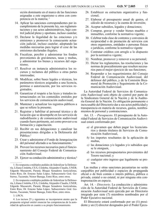 CAMARA DE DIPUTADOS DE LA NACION                      O.D. Nº 2.005          15
          sición dominante en el marco de las funciones                 26. Establecer su estructura organizativa y fun-
          asignadas a este organismo u otros con com-                        cional;
          petencia en la materia; 1                                     27. Elaborar el presupuesto anual de gastos, el
    14.   Aplicar las sanciones correspondientes por in-                     cálculo de recursos y la cuenta de inversión;
          cumplimiento de la presente ley, sus reglamen-                28. Aceptar subsidios, legados y donaciones;
          taciones y sus actos administrativos, bajo con-               29. Comprar, gravar y vender bienes muebles e
          trol judicial pleno y oportuno, incluso cautelar;                  inmuebles, conforme la normativa vigente;
    15.   Declarar la ilegalidad de las estaciones y/o                  30. Celebrar toda clase de contratos y convenios de
          emisiones y promover la consecuente actua-                         reciprocidad o de prestación de servicios con
          ción judicial, incluso cautelar; adoptando las                     otros organismos, entidades o personas físicas
          medidas necesarias para lograr el cese de las                      o jurídicas, conforme la normativa vigente
          emisiones declaradas ilegales;                                31. Contratar créditos con arreglo a lo dispuesto
    16.   Fiscalizar, percibir y administrar los fondos                      por la normativa vigente;
          provenientes de gravámenes, tasas y multas,                   32. Nombrar, promover y remover a su personal;
          y administrar los bienes y recursos del orga-
          nismo;                                                        33. Dictar los reglamentos, las resoluciones y las
                                                                             normas de procedimiento que resulten necesa-
    17.   Resolver en instancia administrativa los re-                       rios para el mejor ejercicio de sus funciones;
          cursos y reclamos del público u otras partes
                                                                        34. Responder a los requerimientos del Consejo
          interesadas;
                                                                             Federal de Comunicación Audiovisual, del
    18.   Modiﬁcar, sobre bases legales o técnicas, los                      defensor del público, y de la Comisión Bica-
          parámetros técnicos asignados a una licencia,                      meral de Promoción y Seguimiento de la Co-
          permiso o autorización, por los servicios re-                      municación Audiovisual.
          gistrados;
                                                                       La Autoridad Federal de Servicios de Comunica-
    19.   Garantizar el respeto a las leyes y tratados in-          ción Audiovisual será objeto de control por parte de
          ternacionales en los contenidos emitidos por              la Sindicatura General de la Nación y de la Audito-
          los servicios de comunicación audiovisual;                ría General de la Nación. Es obligación permanente e
    20.   Mantener y actualizar los registros públicos a            inexcusable del Directorio dar a sus actos publicidad y
          que se reﬁere la presente;                                transparencia en materia de recursos, gastos, nombra-
    21.   Registrar y habilitar al personal técnico y de            mientos de personal y contrataciones.
          locución que se desempeñe en los servicios de                Art. 13. – Presupuesto. El presupuesto de la Auto-
          radiodifusión y de comunicación audiovisual               ridad Federal de Servicios de Comunicación Audiovi-
          cuando fuere pertinente, así como proveer a su            sual estará conformado por:
          formación y capacitación.
                                                                         a) el gravamen que deben pagar los licenciata-
    22.   Recibir en sus delegaciones y canalizar las                        rios y demás titulares de Servicios de Comu-
          presentaciones dirigidas a la Defensoría del                       nicación Audiovisual,
          Público.2
                                                                         b) los importes resultantes de la aplicación de
    23.   Crear y administrar el Fondo de Jerarquización                     multas,
          del personal afectado a su funcionamiento.3
                                                                         c) las donaciones y/o legados y/o subsidios que
    24.   Proveer los recursos necesarios para el funcio-                    se le otorguen,
          namiento del Consejo Federal de Comunica-
          ción Audiovisual.                                              d) los recursos presupuestarios provenientes del
                                                                             Tesoro nacional; y
    25.   Ejercer su conducción administrativa y técnica;4
                                                                         e) cualquier otro ingreso que legalmente se pre-
                                                                             vea.
   1. En respuesta a múltiples pedidos de federalizar la Defenso-
ría, Liliana Córdoba, CEA, Córdoba; Alejandro Claudis, UNER;           Las multas y otras sanciones pecuniarias no serán
Edgardo Massarotti, Paraná; Bloque Senadores Justicialistas,        canjeables por publicidad o espacios de propaganda
Entre Ríos; Dr. Ernesto Salas López, Subsecretarío Gral. Go-        oﬁcial o de bien común o interés público, pública o
bierno, Tucumán; Néstor Banega, Entre Ríos; entre otros.            privada, estatal o no estatal, ni por ninguna otra con-
   2. En respuesta a múltiples pedidos de federalizar la Defenso-   traprestación en especie.
ría, Liliana Córdoba, CEA, Córdoba; Alejandro Claudis, UNER;
Edgardo Massarotti, Paraná; Bloque Senadores Justicialistas,
                                                                       Art. 14. – Directorio. La conducción y administra-
Entre Ríos; Dr. Ernesto Salas López, Subsecretario Gral. Go-        ción de la Autoridad Federal de Servicios de Comu-
bierno, Tucumán; Néstor Banega, Entre Ríos; entre otros.            nicación Audiovisual será ejercida por un Directorio
   3. UPCN.                                                         integrado por siete (7) miembros nombrados por el
   4. Los incisos 25 y siguientes se incorporaron atento que la
                                                                    Poder Ejecutivo nacional.
propuesta original omitió enunciar las competencias de la auto-        El Directorio estará conformado por un (1) presi-
ridad de aplicación en cuanto a su propio funcionamiento.           dente y un (1) director designados por el Poder Ejecu-
 