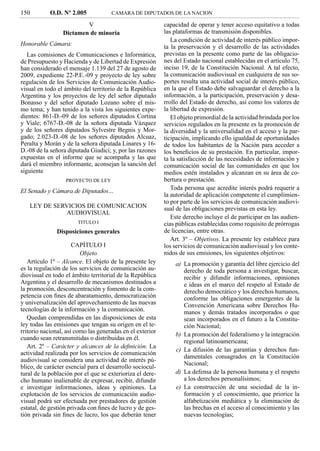 150         O.D. Nº 2.005            CAMARA DE DIPUTADOS DE LA NACION

                         V                                 capacidad de operar y tener acceso equitativo a todas
                 Dictamen de minoría                       las plataformas de transmisión disponibles.
                                                              La condición de actividad de interés público impor-
Honorable Cámara:                                          ta la preservación y el desarrollo de las actividades
   Las comisiones de Comunicaciones e Informática,         previstas en la presente como parte de las obligacio-
de Presupuesto y Hacienda y de Libertad de Expresión       nes del Estado nacional establecidas en el artículo 75,
han considerado el mensaje 1.139 del 27 de agosto de       inciso 19, de la Constitución Nacional. A tal efecto,
2009, expediente 22-P.E.-09 y proyecto de ley sobre        la comunicación audiovisual en cualquiera de sus so-
regulación de los Servicios de Comunicación Audio-         portes resulta una actividad social de interés público,
visual en todo el ámbito del territorio de la República    en la que el Estado debe salvaguardar el derecho a la
Argentina y los proyectos de ley del señor diputado        información, a la participación, preservación y desa-
Bonasso y del señor diputado Lozano sobre el mis-          rrollo del Estado de derecho, así como los valores de
mo tema; y han tenido a la vista los siguientes expe-      la libertad de expresión.
dientes: 861-D.-09 de los señores diputados Cortina           El objeto primordial de la actividad brindada por los
y Viale; 6767-D.-08 de la señora diputada Vázquez          servicios regulados en la presente es la promoción de
y de los señores diputados Sylvestre Begnis y Mor-         la diversidad y la universalidad en el acceso y la par-
gado; 2.023-D.-08 de los señores diputados Alcuaz,         ticipación, implicando ello igualdad de oportunidades
Peralta y Morán y de la señora diputada Linares y 16-      de todos los habitantes de la Nación para acceder a
D.-08 de la señora diputada Giudici; y, por las razones    los beneﬁcios de su prestación. En particular, impor-
expuestas en el informe que se acompaña y las que          ta la satisfacción de las necesidades de información y
dará el miembro informante, aconsejan la sanción del       comunicación social de las comunidades en que los
siguiente                                                  medios estén instalados y alcanzan en su área de co-
                  PROYECTO DE LEY                          bertura o prestación.
El Senado y Cámara de Diputados…                              Toda persona que acredite interés podrá requerir a
                                                           la autoridad de aplicación competente el cumplimien-
                                                           to por parte de los servicios de comunicación audiovi-
   LEY DE SERVICIOS DE COMUNICACION                        sual de las obligaciones previstas en esta ley.
             AUDIOVISUAL
                                                              Este derecho incluye el de participar en las audien-
                       TITULO I                            cias públicas establecidas como requisito de prórrogas
              Disposiciones generales                      de licencias, entre otras.
                                                              Art. 3º – Objetivos. La presente ley establece para
                      CAPÍTULO I                           los servicios de comunicación audiovisual y los conte-
                         Objeto                            nidos de sus emisiones, los siguientes objetivos:
   Artículo 1º – Alcance. El objeto de la presente ley         a) La promoción y garantía del libre ejercicio del
es la regulación de los servicios de comunicación au-             derecho de toda persona a investigar, buscar,
diovisual en todo el ámbito territorial de la República           recibir y difundir informaciones, opiniones
Argentina y el desarrollo de mecanismos destinados a              e ideas en el marco del respeto al Estado de
la promoción, desconcentración y fomento de la com-               derecho democrático y los derechos humanos,
petencia con ﬁnes de abaratamiento, democratización               conforme las obligaciones emergentes de la
y universalización del aprovechamiento de las nuevas              Convención Americana sobre Derechos Hu-
tecnologías de la información y la comunicación.                  manos y demás tratados incorporados o que
   Quedan comprendidas en las disposiciones de esta               sean incorporados en el futuro a la Constitu-
ley todas las emisiones que tengan su origen en el te-            ción Nacional;
rritorio nacional, así como las generadas en el exterior
                                                               b) La promoción del federalismo y la integración
cuando sean retransmitidas o distribuidas en él.
                                                                  regional latinoamericana;
   Art. 2º – Carácter y alcances de la deﬁnición. La
                                                               c) La difusión de las garantías y derechos fun-
actividad realizada por los servicios de comunicación
                                                                  damentales consagrados en la Constitución
audiovisual se considera una actividad de interés pú-
                                                                  Nacional;
blico, de carácter esencial para el desarrollo sociocul-
tural de la población por el que se exterioriza el dere-       d) La defensa de la persona humana y el respeto
cho humano inalienable de expresar, recibir, difundir             a los derechos personalísimos;
e investigar informaciones, ideas y opiniones. La              e) La construcción de una sociedad de la in-
explotación de los servicios de comunicación audio-               formación y el conocimiento, que priorice la
visual podrá ser efectuada por prestadores de gestión             alfabetización mediática y la eliminación de
estatal, de gestión privada con ﬁnes de lucro y de ges-           las brechas en el acceso al conocimiento y las
tión privada sin ﬁnes de lucro, los que deberán tener             nuevas tecnologías;
 