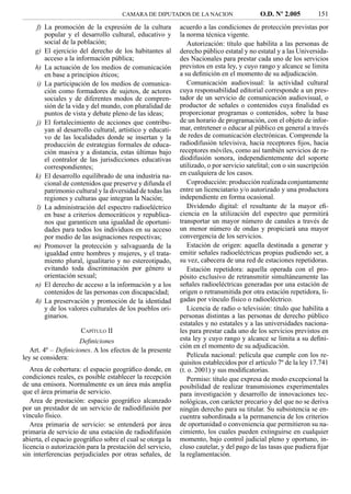 CAMARA DE DIPUTADOS DE LA NACION                     O.D. Nº 2.005         151
     f) La promoción de la expresión de la cultura         acuerdo a las condiciones de protección previstas por
        popular y el desarrollo cultural, educativo y      la norma técnica vigente.
        social de la población;                               Autorización: título que habilita a las personas de
    g) El ejercicio del derecho de los habitantes al       derecho público estatal y no estatal y a las Universida-
        acceso a la información pública;                   des Nacionales para prestar cada uno de los servicios
    h) La actuación de los medios de comunicación          previstos en esta ley, y cuyo rango y alcance se limita
        en base a principios éticos;                       a su deﬁnición en el momento de su adjudicación.
     i) La participación de los medios de comunica-           Comunicación audiovisual: la actividad cultural
        ción como formadores de sujetos, de actores        cuya responsabilidad editorial corresponde a un pres-
        sociales y de diferentes modos de compren-         tador de un servicio de comunicación audiovisual, o
        sión de la vida y del mundo, con pluralidad de     productor de señales o contenidos cuya ﬁnalidad es
        puntos de vista y debate pleno de las ideas;       proporcionar programas o contenidos, sobre la base
     j) El fortalecimiento de acciones que contribu-       de un horario de programación, con el objeto de infor-
        yan al desarrollo cultural, artístico y educati-   mar, entretener o educar al público en general a través
        vo de las localidades donde se insertan y la       de redes de comunicación electrónicas. Comprende la
        producción de estrategias formales de educa-       radiodifusión televisiva, hacia receptores ﬁjos, hacia
        ción masiva y a distancia, estas últimas bajo      receptores móviles, como así también servicios de ra-
        el contralor de las jurisdicciones educativas      diodifusión sonora, independientemente del soporte
        correspondientes;                                  utilizado, o por servicio satelital; con o sin suscripción
    k) El desarrollo equilibrado de una industria na-      en cualquiera de los casos.
        cional de contenidos que preserve y difunda el        Coproducción: producción realizada conjuntamente
        patrimonio cultural y la diversidad de todas las   entre un licenciatario y/o autorizado y una productora
        regiones y culturas que integran la Nación;        independiente en forma ocasional.
     l) La administración del espectro radioeléctrico         Dividendo digital: el resultante de la mayor eﬁ-
        en base a criterios democráticos y republica-      ciencia en la utilización del espectro que permitirá
        nos que garanticen una igualdad de oportuni-       transportar un mayor número de canales a través de
        dades para todos los individuos en su acceso       un menor número de ondas y propiciará una mayor
        por medio de las asignaciones respectivas;         convergencia de los servicios.
    m) Promover la protección y salvaguarda de la             Estación de origen: aquella destinada a generar y
        igualdad entre hombres y mujeres, y el trata-      emitir señales radioeléctricas propias pudiendo ser, a
        miento plural, igualitario y no estereotipado,     su vez, cabecera de una red de estaciones repetidoras.
        evitando toda discriminación por género u             Estación repetidora: aquella operada con el pro-
        orientación sexual;                                pósito exclusivo de retransmitir simultáneamente las
    n) El derecho de acceso a la información y a los       señales radioeléctricas generadas por una estación de
        contenidos de las personas con discapacidad;       origen o retransmitida por otra estación repetidora, li-
    ñ) La preservación y promoción de la identidad         gadas por vínculo físico o radioeléctrico.
        y de los valores culturales de los pueblos ori-       Licencia de radio o televisión: título que habilita a
        ginarios.                                          personas distintas a las personas de derecho público
                                                           estatales y no estatales y a las universidades naciona-
                      CAPÍTULO II                          les para prestar cada uno de los servicios previstos en
                     Deﬁniciones                           esta ley y cuyo rango y alcance se limita a su deﬁni-
                                                           ción en el momento de su adjudicación.
   Art. 4º – Deﬁniciones. A los efectos de la presente
ley se considera:                                             Película nacional: película que cumple con los re-
                                                           quisitos establecidos por el artículo 7º de la ley 17.741
   Area de cobertura: el espacio geográﬁco donde, en       (t. o. 2001) y sus modiﬁcatorias.
condiciones reales, es posible establecer la recepción        Permiso: título que expresa de modo excepcional la
de una emisora. Normalmente es un área más amplia          posibilidad de realizar transmisiones experimentales
que el área primaria de servicio.                          para investigación y desarrollo de innovaciones tec-
   Area de prestación: espacio geográﬁco alcanzado         nológicas, con carácter precario y del que no se deriva
por un prestador de un servicio de radiodifusión por       ningún derecho para su titular. Su subsistencia se en-
vínculo físico.                                            cuentra subordinada a la permanencia de los criterios
   Area primaria de servicio: se entenderá por área        de oportunidad o conveniencia que permitieron su na-
primaria de servicio de una estación de radiodifusión      cimiento, los cuales pueden extinguirse en cualquier
abierta, el espacio geográﬁco sobre el cual se otorga la   momento, bajo control judicial pleno y oportuno, in-
licencia o autorización para la prestación del servicio,   cluso cautelar, y del pago de las tasas que pudiera ﬁjar
sin interferencias perjudiciales por otras señales, de     la reglamentación.
 