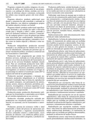 152         O.D. Nº 2.005             CAMARA DE DIPUTADOS DE LA NACION

   Programa: conjunto de sonidos, imágenes o la com-           Productora publicitaria: entidad destinada a la pre-
binación de ambos, que formen parte de una progra-          paración, producción y/o contratación de publicidad
mación o un catálogo de ofertas, emitidas con la in-        en los medios previstos en esta ley por solicitud de un
tención de informar, educar o entretener, excluyendo        tercero reconocido como anunciante.
las señales cuya recepción genere sólo texto alfanu-           Publicidad: toda forma de mensaje que se emite en
mérico.                                                     un servicio de comunicación audiovisual a cambio de
   Programa educativo: producto audiovisual cuyo            una remuneración o contraprestación similar, o bien
diseño y estructura ha sido concebido y realizado en        con ﬁnes de autopromoción, por parte de una empresa
forma didáctica, con objetivos pedagógicos propios          pública o privada o de una persona física en relación
del ámbito educativo formal o no formal.                    con una actividad comercial industrial, artesanal o
   Programa infantil: producto audiovisual especíﬁca-       profesional con objeto de promocionar, a cambio de
mente destinado a ser emitido por radio o televisión        una remuneración, el suministro de bienes o presta-
                                                            ción de servicios, incluidos bienes, inmuebles, dere-
creado para y dirigido a niños y niñas, generado a
                                                            chos y obligaciones.
partir de elementos estilísticos, retóricos y enunciati-
vos de cualquier género o cruce de géneros que deben           Radiocomunicación: toda telecomunicación trans-
estar atravesados por condicionantes, limitaciones y        mitida por ondas radioeléctricas.
características propias que apelan y entienden a la ni-        Radiodifusión: la forma de radiocomunicación des-
ñez como un estatus especial y diferente a otras au-        tinada a la transmisión de señales para ser recibidas
diencias.                                                   por el público en general, o determinable. Estas trans-
   Producción independiente: producción nacional            misiones pueden incluir programas sonoros, de tele-
destinada a ser emitida por los titulares de los servi-     visión y/u otros géneros de emisión, y su recepción
cios de radiodifusión, realizada por personas que no        podrá ser efectuada por aparatos ﬁjos o móviles.
tienen vinculación jurídica, societaria o comercial con        Radiodifusión abierta: toda forma de radiocomuni-
los licenciatarios o autorizados.                           cación primordialmente unidireccional destinada a la
                                                            transmisión de señales para ser recibidas por el públi-
   Producción local: programación que emiten los
                                                            co en general de manera libre y gratuita, mediante la
distintos servicios, realizada en el área primaria res-     utilización del espectro radioeléctrico.
pectiva o en el área de prestación del licenciatario en
el caso de los servicios brindados mediante vínculo            Radiodifusión móvil: toda forma de radiocomuni-
físico. Para ser considerada producción local, debe-        cación primordialmente unidireccional destinada a la
rá ser realizada con participación de autores, artistas,    transmisión de señales audiovisuales mediante la uti-
actores, músicos, directores, periodistas, productores,     lización del espectro radioeléctrico para la recepción
                                                            simultánea de programas sobre la base de un horario
investigadores y/o técnicos residentes en el lugar en
                                                            de programación, apta para recibir el servicio en ter-
un porcentaje no inferior al sesenta por ciento (60 %)
                                                            minales móviles, debiendo los licenciatarios ser ope-
respecto del total de los participantes.
                                                            radores que podrán ofrecer el servicio en condiciones
   Producción nacional: programas o mensajes pu-            de acceso abierto o de modo combinado o híbrido en
blicitarios producidos integralmente en el territorio       simultáneo con servicios por suscripción distintos a la
nacional o realizados bajo la forma de coproducción         recepción ﬁja por suscripción.
con capital extranjero, con participación de autores,          Radiodifusión por suscripción: toda forma de co-
artistas, actores, músicos, directores, periodistas, pro-   municación primordialmente unidireccional destinada
ductores, investigadores y técnicos argentinos en un        a la transmisión de señales para ser recibidas por pú-
porcentaje no inferior al sesenta por ciento (60 %) del     blico determinable, mediante la utilización del espec-
total del elenco comprometido.                              tro radioeléctrico o por vínculo físico indistintamente,
   Producción propia: producción directamente reali-        por emisoras o retransmisoras terrestres o satelitales.
zada por los licenciatarios o autorizados con el objeto        Radiodifusión por suscripción con uso de espectro
de ser emitida originalmente en sus servicios.              radioeléctrico: toda forma de comunicación primor-
   Producción vinculada: producción realizada por           dialmente unidireccional destinada a la transmisión de
productoras con vinculación jurídica societaria o co-       señales para ser recibidas por público determinable,
mercial, no ocasional, con los licenciatarios o autori-     mediante la utilización del espectro radioeléctrico, por
zados.                                                      emisoras o retransmisoras terrestres o satelitales.
   Productora: persona de existencia visible o ideal           Radiodifusión por suscripción mediante vínculo
responsable y titular del proceso de operaciones por        físico: toda forma de radiocomunicación primordial-
las que se gestionan y organizan secuencialmente            mente unidireccional destinada a la transmisión de
diversos contenidos sonoros o audiovisuales, cuyos          señales para ser recibidas por públicos determinables,
derechos de difusión o de exhibición pública posee,         mediante la utilización de medios físicos.
para conﬁgurar una señal o programa, o productos au-           Radiodifusión sonora: toda forma de radiocomuni-
diovisuales.                                                cación primordialmente unidireccional destinada a la
 