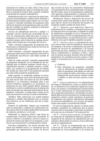 CAMARA DE DIPUTADOS DE LA NACION                    O.D. Nº 2.005          153
transmisión de señales de audio sobre la base de un        tipo sin ﬁnes de lucro. Su característica fundamental
horario de programación, para ser recibidas por el pú-     es la participación de la comunidad tanto en la propie-
blico en general de manera libre y gratuita, mediante      dad del medio, como en la programación, administra-
la utilización del espectro radioeléctrico.                ción, operación, ﬁnanciamiento y evaluación. Se trata
   Radiodifusión televisiva: toda forma de radiocomu-      de medios independientes y no gubernamentales.
nicación primordialmente unidireccional destinada a           Distribución: Puesta a disposición del servicio de
la transmisión de señales audiovisuales con o sin soni-    comunicación audiovisual prestado a través de cual-
do, para el visionado simultáneo de programas sobre        quier tipo de vínculo en el domicilio del usuario o en
la base de un horario de programación, para ser recibi-    el aparato receptor cuando este fuese móvil.
das por el público en general, mediante la utilización        Art. 5º – Remisión a otras deﬁniciones. Para la in-
del espectro radioeléctrico.                               terpretación de los vocablos y conceptos técnicos que
   Servicio de radiodifusión televisiva a pedido o a       no estén previstos en la presente, se tendrán en cuenta
demanda: servicio ofrecido por un prestador del ser-       las deﬁniciones contenidas en la Ley Nacional de Te-
vicio de comunicación audiovisual para el acceso a         lecomunicaciones 19.798, su reglamentación y los tra-
programas en el momento elegido por el espectador y        tados internacionales, de telecomunicaciones o radio-
a petición propia, sobre la base de un catálogo de pro-    difusión en los que la república argentina sea parte.
gramas seleccionados por el prestador del servicio.           Art. 6º – Servicios conexos. La prestación de servi-
   Señal: contenido empaquetado de programas pro-          cios conexos tales como los telemáticos, de provisión,
ducido para su distribución por medio de servicios de      de transporte o de acceso a información, por parte de
comunicación audiovisual.                                  titulares de servicios de radiodifusión o de terceros
   Señal extranjera: contenido empaquetado de pro-         autorizados por éstos, mediante el uso de sus vínculos
gramas que posee menos del sesenta por ciento (60 %)       físicos, radioeléctricos o satelitales, es libre y sujeta
de producción nacional por cada media jornada de           sólo al acuerdo necesario de partes entre proveedor y
programación.                                              transportista. Se consideran servicios conexos y habi-
                                                           litados a la prestación por los licenciatarios y autori-
   Señal de origen nacional: contenido empaquetado         zados:
de programas producido con la ﬁnalidad de ser dis-
tribuidos para su difusión mediante vínculo físico, o           a) Teletexto;
radioeléctrico terrestre o satelitales abiertos o codiﬁ-        b) Guía electrónica de programas, entendida
cados, que contiene en su programación un mínimo                    como la información en soporte electrónico
del sesenta por ciento (60 %) de producción nacional                sobre los programas individuales de cada uno
por cada media jornada de programación.                             de los canales de radio o televisión, con capa-
   Señal regional: La producida mediante la asocia-                 cidad para dar acceso directo a dichos canales
ción de licenciatarios cuyas áreas de prestación cuen-              o señales o a otros servicios conexos o acce-
ten cada una de ellas con menos de seis mil (6.000)                 sorios.
habitantes y se encuentren vinculadas entre sí por            Art. 7º – Espectro radioeléctrico. La administración
motivos históricos, geográﬁcos y/o económicos. La          del espectro radioeléctrico, atento su carácter limita-
producción de una señal regional deberá efectuarse         do, se efectuará en las condiciones ﬁjadas por la pre-
conforme los criterios establecidos para la producción     sente y las normas y recomendaciones internacionales
local, incluyendo una adecuada representación de tra-      de la Unión Internacional de Telecomunicaciones u
bajadores, contenidos y producciones locales de las        otros organismos pertinentes. Corresponde a la autori-
áreas de prestación en las que la señal es distribuida.    dad de aplicación de la presente ley, la administración,
   Teleﬁlme: Obra audiovisual con unidad temática          asignación, control y cuanto concierna a la gestión de
producida y editada especialmente para su transmi-         los segmentos del espectro radioeléctrico destinados
sión televisiva, en las condiciones que ﬁje la regla-      al servicio de radiodifusión. Los servicios de radiodi-
mentación.                                                 fusión están sujetos a la jurisdicción federal.
   Empresa de publicidad: empresa que intermedia              En caso de asignación de espectro, la misma estará
entre un anunciante y empresas de comunicación au-         limitada a garantizar las condiciones para la presta-
diovisual a efectos de realizar publicidad ó promoción     ción del servicio licenciado o autorizado, sin perjuicio
de empresas, productos y/o servicios.                      de lo previsto en el artículo 6º de la presente ley.
   Publicidad no tradicional (PNT): toda forma de             Art. 8º – Carácter de la recepción. La recepción de
comunicación comercial audiovisual consistente en          las emisiones de radiodifusión abierta es gratuita. La
incluir o referirse a un producto, servicio o marca co-    recepción de las emisiones de radiodifusión por sus-
mercial de manera que ﬁgure en un programa, a cam-         cripción o abono podrá ser onerosa, en las condiciones
bio de una remuneración o contraprestación similar.        que ﬁje la reglamentación.
   Emisoras comunitarias: son actores privados que            Art. 9º – Idioma. La programación que se emita
tienen una ﬁnalidad social y se caracterizan por ser       a través de los servicios contemplados por esta ley,
gestionadas por organizaciones sociales de diverso         incluyendo los avisos publicitarios y los avances de
 