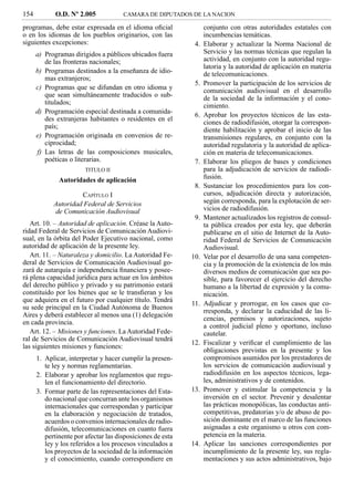 154          O.D. Nº 2.005            CAMARA DE DIPUTADOS DE LA NACION

programas, debe estar expresada en el idioma oﬁcial               conjunto con otras autoridades estatales con
o en los idiomas de los pueblos originarios, con las              incumbencias temáticas.
siguientes excepciones:                                      4.   Elaborar y actualizar la Norma Nacional de
      a) Programas dirigidos a públicos ubicados fuera            Servicio y las normas técnicas que regulan la
         de las fronteras nacionales;                             actividad, en conjunto con la autoridad regu-
                                                                  latoria y la autoridad de aplicación en materia
      b) Programas destinados a la enseñanza de idio-             de telecomunicaciones.
         mas extranjeros;
                                                             5.   Promover la participación de los servicios de
      c) Programas que se difundan en otro idioma y               comunicación audiovisual en el desarrollo
         que sean simultáneamente traducidos o sub-               de la sociedad de la información y el cono-
         titulados;                                               cimiento.
      d) Programación especial destinada a comunida-
                                                             6.   Aprobar los proyectos técnicos de las esta-
         des extranjeras habitantes o residentes en el
                                                                  ciones de radiodifusión, otorgar la correspon-
         país;
                                                                  diente habilitación y aprobar el inicio de las
      e) Programación originada en convenios de re-               transmisiones regulares, en conjunto con la
         ciprocidad;                                              autoridad regulatoria y la autoridad de aplica-
      f) Las letras de las composiciones musicales,               ción en materia de telecomunicaciones.
         poéticas o literarias.                              7.   Elaborar los pliegos de bases y condiciones
                        TITULO II                                 para la adjudicación de servicios de radiodi-
              Autoridades de aplicación                           fusión.
                                                             8.   Sustanciar los procedimientos para los con-
                     CAPÍTULO I                                   cursos, adjudicación directa y autorización,
            Autoridad Federal de Servicios                        según corresponda, para la explotación de ser-
            de Comunicación Audiovisual                           vicios de radiodifusión.
                                                             9.   Mantener actualizados los registros de consul-
   Art. 10. – Autoridad de aplicación. Créase la Auto-            ta pública creados por esta ley, que deberán
ridad Federal de Servicios de Comunicación Audiovi-               publicarse en el sitio de Internet de la Auto-
sual, en la órbita del Poder Ejecutivo nacional, como             ridad Federal de Servicios de Comunicación
autoridad de aplicación de la presente ley.                       Audiovisual.
   Art. 11. – Naturaleza y domicilio. La Autoridad Fe-      10.   Velar por el desarrollo de una sana competen-
deral de Servicios de Comunicación Audiovisual go-                cia y la promoción de la existencia de los más
zará de autarquía e independencia ﬁnanciera y posee-              diversos medios de comunicación que sea po-
rá plena capacidad jurídica para actuar en los ámbitos            sible, para favorecer el ejercicio del derecho
del derecho público y privado y su patrimonio estará              humano a la libertad de expresión y la comu-
constituido por los bienes que se le transﬁeran y los             nicación.
que adquiera en el futuro por cualquier título. Tendrá
                                                            11.   Adjudicar y prorrogar, en los casos que co-
su sede principal en la Ciudad Autónoma de Buenos
                                                                  rresponda, y declarar la caducidad de las li-
Aires y deberá establecer al menos una (1) delegación
                                                                  cencias, permisos y autorizaciones, sujeto
en cada provincia.
                                                                  a control judicial pleno y oportuno, incluso
   Art. 12. – Misiones y funciones. La Autoridad Fede-            cautelar.
ral de Servicios de Comunicación Audiovisual tendrá
                                                            12.   Fiscalizar y veriﬁcar el cumplimiento de las
las siguientes misiones y funciones:
                                                                  obligaciones previstas en la presente y los
      1. Aplicar, interpretar y hacer cumplir la presen-          compromisos asumidos por los prestadores de
         te ley y normas reglamentarias.                          los servicios de comunicación audiovisual y
      2. Elaborar y aprobar los reglamentos que regu-             radiodifusión en los aspectos técnicos, lega-
         len el funcionamiento del directorio.                    les, administrativos y de contenidos.
      3. Formar parte de las representaciones del Esta-     13.   Promover y estimular la competencia y la
         do nacional que concurran ante los organismos            inversión en el sector. Prevenir y desalentar
         internacionales que correspondan y participar            las prácticas monopólicas, las conductas anti-
         en la elaboración y negociación de tratados,             competitivas, predatorias y/o de abuso de po-
         acuerdos o convenios internacionales de radio-           sición dominante en el marco de las funciones
         difusión, telecomunicaciones en cuanto fuera             asignadas a este organismo u otros con com-
         pertinente por afectar las disposiciones de esta         petencia en la materia.
         ley y los referidos a los procesos vinculados a    14.   Aplicar las sanciones correspondientes por
         los proyectos de la sociedad de la información           incumplimiento de la presente ley, sus regla-
         y el conocimiento, cuando correspondiere en              mentaciones y sus actos administrativos, bajo
 