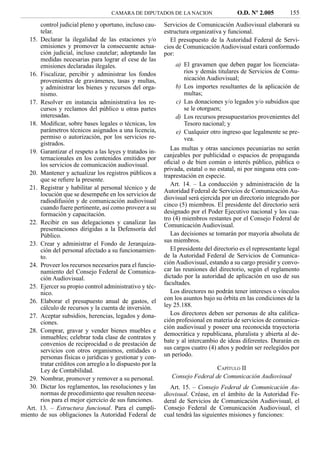 CAMARA DE DIPUTADOS DE LA NACION                    O.D. Nº 2.005          155
       control judicial pleno y oportuno, incluso cau-     Servicios de Comunicación Audiovisual elaborará su
       telar.                                              estructura organizativa y funcional.
   15. Declarar la ilegalidad de las estaciones y/o           El presupuesto de la Autoridad Federal de Servi-
       emisiones y promover la consecuente actua-          cios de Comunicación Audiovisual estará conformado
       ción judicial, incluso cautelar; adoptando las      por:
       medidas necesarias para lograr el cese de las
       emisiones declaradas ilegales.                          a) El gravamen que deben pagar los licenciata-
   16. Fiscalizar, percibir y administrar los fondos              rios y demás titulares de Servicios de Comu-
       provenientes de gravámenes, tasas y multas,                nicación Audiovisual;
       y administrar los bienes y recursos del orga-           b) Los importes resultantes de la aplicación de
       nismo.                                                     multas;
   17. Resolver en instancia administrativa los re-            c) Las donaciones y/o legados y/o subsidios que
       cursos y reclamos del público u otras partes               se le otorguen;
       interesadas.                                            d) Los recursos presupuestarios provenientes del
   18. Modiﬁcar, sobre bases legales o técnicas, los              Tesoro nacional; y
       parámetros técnicos asignados a una licencia,           e) Cualquier otro ingreso que legalmente se pre-
       permiso o autorización, por los servicios re-              vea.
       gistrados.
                                                              Las multas y otras sanciones pecuniarias no serán
   19. Garantizar el respeto a las leyes y tratados in-
       ternacionales en los contenidos emitidos por        canjeables por publicidad o espacios de propaganda
       los servicios de comunicación audiovisual.          oﬁcial o de bien común o interés público, pública o
                                                           privada, estatal o no estatal, ni por ninguna otra con-
   20. Mantener y actualizar los registros públicos a      traprestación en especie.
       que se reﬁere la presente.
                                                              Art. 14. – La conducción y administración de la
   21. Registrar y habilitar al personal técnico y de
                                                           Autoridad Federal de Servicios de Comunicación Au-
       locución que se desempeñe en los servicios de
                                                           diovisual será ejercida por un directorio integrado por
       radiodifusión y de comunicación audiovisual
       cuando fuere pertinente, así como proveer a su      cinco (5) miembros. El presidente del directorio será
       formación y capacitación.                           designado por el Poder Ejecutivo nacional y los cua-
                                                           tro (4) miembros restantes por el Consejo Federal de
   22. Recibir en sus delegaciones y canalizar las         Comunicación Audiovisual.
       presentaciones dirigidas a la Defensoría del
       Público.                                               Las decisiones se tomarán por mayoría absoluta de
                                                           sus miembros.
   23. Crear y administrar el Fondo de Jerarquiza-
       ción del personal afectado a su funcionamien-          El presidente del directorio es el representante legal
       to.                                                 de la Autoridad Federal de Servicios de Comunica-
   24. Proveer los recursos necesarios para el funcio-     ción Audiovisual, estando a su cargo presidir y convo-
       namiento del Consejo Federal de Comunica-           car las reuniones del directorio, según el reglamento
       ción Audiovisual.                                   dictado por la autoridad de aplicación en uso de sus
                                                           facultades.
   25. Ejercer su propio control administrativo y téc-
       nico.                                                  Los directores no podrán tener intereses o vínculos
   26. Elaborar el presupuesto anual de gastos, el         con los asuntos bajo su órbita en las condiciones de la
       cálculo de recursos y la cuenta de inversión.       ley 25.188.
   27. Aceptar subsidios, herencias, legados y dona-          Los directores deben ser personas de alta caliﬁca-
       ciones.                                             ción profesional en materia de servicios de comunica-
                                                           ción audiovisual y poseer una reconocida trayectoria
   28. Comprar, gravar y vender bienes muebles e
                                                           democrática y republicana, pluralista y abierta al de-
       inmuebles; celebrar toda clase de contratos y
                                                           bate y al intercambio de ideas diferentes. Durarán en
       convenios de reciprocidad o de prestación de
       servicios con otros organismos, entidades o         sus cargos cuatro (4) años y podrán ser reelegidos por
       personas físicas o jurídicas y gestionar y con-     un período.
       tratar créditos con arreglo a lo dispuesto por la
       Ley de Contabilidad.                                                    CAPÍTULO II
   29. Nombrar, promover y remover a su personal.             Consejo Federal de Comunicación Audiovisual
   30. Dictar los reglamentos, las resoluciones y las        Art. 15. – Consejo Federal de Comunicación Au-
       normas de procedimiento que resulten necesa-        diovisual. Créase, en el ámbito de la Autoridad Fe-
       rios para el mejor ejercicio de sus funciones.      deral de Servicios de Comunicación Audiovisual, el
  Art. 13. – Estructura funcional. Para el cumpli-         Consejo Federal de Comunicación Audiovisual, el
miento de sus obligaciones la Autoridad Federal de         cual tendrá las siguientes misiones y funciones:
 