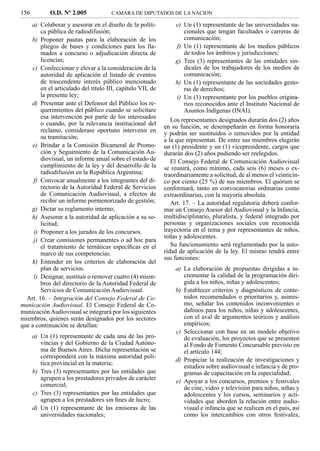 156          O.D. Nº 2.005            CAMARA DE DIPUTADOS DE LA NACION

    a) Colaborar y asesorar en el diseño de la políti-           e) Un (1) representante de las universidades na-
        ca pública de radiodifusión;                                 cionales que tengan facultades o carreras de
    b) Proponer pautas para la elaboración de los                    comunicación;
        pliegos de bases y condiciones para los lla-              f) Un (1) representante de los medios públicos
        mados a concurso o adjudicación directa de                   de todos los ámbitos y jurisdicciones;
        licencias;                                               g) Tres (3) representantes de las entidades sin-
    c) Confeccionar y elevar a la consideración de la                dicales de los trabajadores de los medios de
        autoridad de aplicación el listado de eventos                comunicación;
        de trascendente interés público mencionado               h) Un (1) representante de las sociedades gesto-
        en el articulado del título III, capítulo VII, de            ras de derechos;
        la presente ley;                                          i) Un (1) representante por los pueblos origina-
    d) Presentar ante el Defensor del Público los re-                rios reconocidos ante el Instituto Nacional de
        querimientos del público cuando se solicitare                Asuntos Indígenas (INAI).
        esa intervención por parte de los interesados
                                                               Los representantes designados durarán dos (2) años
        o cuando, por la relevancia institucional del       en su función, se desempeñarán en forma honoraria
        reclamo, considerase oportuno intervenir en         y podrán ser sustituidos o removidos por la entidad
        su tramitación;                                     a la que representan. De entre sus miembros elegirán
    e) Brindar a la Comisión Bicameral de Promo-            un (1) presidente y un (1) vicepresidente, cargos que
        ción y Seguimiento de la Comunicación Au-           durarán dos (2) años pudiendo ser reelegidos.
        diovisual, un informe anual sobre el estado de         El Consejo Federal de Comunicación Audiovisual
        cumplimiento de la ley y del desarrollo de la       se reunirá, como mínimo, cada seis (6) meses o ex-
        radiodifusión en la República Argentina;            traordinariamente a solicitud, de al menos el veinticin-
     f) Convocar anualmente a los integrantes del di-       co por ciento (25 %) de sus miembros. El quórum se
        rectorio de la Autoridad Federal de Servicios       conformará, tanto en convocatorias ordinarias como
        de Comunicación Audiovisual, a efectos de           extraordinarias, con la mayoría absoluta.
        recibir un informe pormenorizado de gestión;           Art. 17. – La autoridad regulatoria deberá confor-
    g) Dictar su reglamento interno;                        mar un Consejo Asesor del Audiovisual y la Infancia,
    h) Asesorar a la autoridad de aplicación a su so-       multidisciplinario, pluralista, y federal integrado por
        licitud;                                            personas y organizaciones sociales con reconocida
     i) Proponer a los jurados de los concursos.            trayectoria en el tema y por representantes de niños,
                                                            niñas y adolescentes.
     j) Crear comisiones permanentes o ad hoc para
        el tratamiento de temáticas especíﬁcas en el           Su funcionamiento será reglamentado por la auto-
        marco de sus competencias.                          ridad de aplicación de la ley. El mismo tendrá entre
                                                            sus funciones:
    k) Entender en los criterios de elaboración del
        plan de servicios.                                      a) La elaboración de propuestas dirigidas a in-
     l) Designar, sustituir o remover cuatro (4) miem-             crementar la calidad de la programación diri-
        bros del directorio de la Autoridad Federal de             gida a los niños, niñas y adolescentes;
        Servicios de Comunicación Audiovisual.                  b) Establecer criterios y diagnósticos de conte-
  Art. 16. – Integración del Consejo Federal de Co-                nidos recomendados o prioritarios y, asimis-
municación Audiovisual. El Consejo Federal de Co-                  mo, señalar los contenidos inconvenientes o
municación Audiovisual se integrará por los siguientes             dañinos para los niños, niñas y adolescentes,
miembros, quienes serán designados por los sectores                con el aval de argumentos teóricos y análisis
que a continuación se detallan:                                    empíricos;
                                                                c) Seleccionar con base en un modelo objetivo
      a) Un (1) representante de cada una de las pro-              de evaluación, los proyectos que se presenten
         vincias y del Gobierno de la Ciudad Autóno-               al Fondo de Fomento Concursable previsto en
         ma de Buenos Aires. Dicha representación se               el artículo 144;
         corresponderá con la máxima autoridad polí-
                                                                d) Propiciar la realización de investigaciones y
         tica provincial en la materia;
                                                                   estudios sobre audiovisual e infancia y de pro-
      b) Tres (3) representantes por las entidades que             gramas de capacitación en la especialidad;
         agrupen a los prestadores privados de carácter         e) Apoyar a los concursos, premios y festivales
         comercial;                                                de cine, video y televisión para niños, niñas y
      c) Tres (3) representantes por las entidades que             adolescentes y los cursos, seminarios y acti-
         agrupen a los prestadores sin ﬁnes de lucro;              vidades que aborden la relación entre audio-
      d) Un (1) representante de las emisoras de las               visual e infancia que se realicen en el país, así
         universidades nacionales;                                 como los intercambios con otros festivales,
 