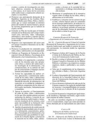 CAMARA DE DIPUTADOS DE LA NACION                   O.D. Nº 2.005         157
     eventos y centros de investigación con simi-                   centes y jóvenes en la sociedad del co-
     lares objetivos existentes en Iberoamérica                     nocimiento y el diálogo intercultural que
     y otros países, en el marco de los convenios                   ella reclama;
     sobre audiovisual y cooperación cultural sus-          k) Monitorear el cumplimiento de la normativa
     criptos o a suscribirse;                                  vigente sobre el trabajo de los niños, niñas y
f)   Promover una participación destacada de la                adolescentes en la televisión;
     República Argentina en las Cumbres Mun-                l) Establecer y concertar con los sectores de que
     diales de Medios para Niños, Niñas y Adoles-              se trate, criterios básicos para los contenidos
     centes que se vienen realizando en distintos              de los mensajes publicitarios, de modo de evi-
     países del mundo de manera bianual y apoyar               tar que éstos tengan un impacto negativo en la
     las acciones preparatorias que se realicen en             infancia y la juventud, teniendo en cuenta que
     el país a tal ﬁn;                                         una de las principales formas de aprendizaje
g)   Formular un Plan de Acción para el Fortale-               de los niños es imitar lo que ven.
     cimiento de las Relaciones del Campo Audio-
     visual (cine, televisión, video, videojuegos,                          CAPÍTULO III
     informática y otros medios y soportes que uti-              Comisión Bicameral de Promoción
     licen el lenguaje audiovisual), con la cultura y      y Seguimiento de la Comunicación Audiovisual
     la educación;
h)   Proponer a los representantes del sector ante         Art. 18. – Comisión Bicameral. Créase la Comisión
     el Consejo Consultivo Honorario de los Me-         Bicameral de Promoción y Seguimiento de la Comu-
     dios Públicos;                                     nicación Audiovisual, que tendrá el carácter de comi-
i)   Promover la producción de contenidos para          sión permanente. La comisión tendrá las siguientes
     niños, niñas y adolescentes con discapacidad;      competencias:
j)   Elaborar un Programa de Formación en Re-                a) Proponer al pleno del Congreso de la Nación
     cepción Crítica de Medios y Tecnologías de la              el titular de la Defensoría del Público de Ser-
     Información y las Comunicaciones, a ﬁn de:                 vicios de Comunicación Audiovisual;
      1. Contribuir a la capacitación y actualiza-           b) Recibir y evaluar el informe presentado por el
         ción de los docentes para una apropia-                 Consejo Consultivo Honorario de los Medios
         ción crítica y creativa del audiovisual y              Públicos, e informar a sus respectivos cuerpos
         las tecnologías de la información y las                orgánicos, dando a publicidad a sus conclu-
         comunicaciones, en su carácter de cam-                 siones;
         pos de conocimiento y lenguajes crecien-            c) Velar por el cumplimiento de las disposicio-
         temente articulados entre sí;                          nes referidas a Radio y Televisión Argentina
      2. Formar las capacidades de análisis crí-                S.E.;
         tico, apreciación y comunicación audio-             d) Evaluar el desempeño del funcionamiento del
         visual de los niños, niñas y adolescentes              directorio de la Autoridad Federal de Servi-
         para que puedan ejercer sus derechos a la              cios de Comunicación Audiovisual y del De-
         libertad de elección, de información y de              fensor del Público;
         expresión, en su calidad de ciudadanos y            e) Elevar dictamen al plenario de cada una de las
         de públicos competentes de las obras au-               Cámaras respecto a las reglas de multiplicidad
         diovisuales nacionales, latinoamericanas               de licencias, e incompatibilidades de acuerdo
         y mundiales;                                           a lo previsto en el artículo 40 de la presente
      3. Apoyar la creación y el funcionamiento                 ley.
         de redes de niños, niñas y adolescentes           La comisión bicameral se integrará por igual núme-
         en las que ellos puedan generar acciones       ro de senadores y diputados nacionales, según resolu-
         autónomas de análisis y creación de sus        ción conjunta de ambas Cámaras.
         propios discursos audiovisuales e instan-         De entre sus miembros elegirán un (1) presidente
         cias de circulación de los mismos, como        y un (1) vicepresidente, cargos que serán ejercidos en
         parte inescindible de su formación inte-       forma alternada por un representante de cada Cáma-
         gral y de su condición de ciudadanos;          ra.
      4. Aportar a la generación de condiciones de
         igualdad de oportunidades para el acceso                           CAPÍTULO IV
         a la información, conocimientos, aptitu-                Defensoría del Público de Servicios
         des y Tecnologías de la Información y las                 de Comunicación Audiovisual
         Comunicaciones que posibiliten la supe-
         ración de la brecha digital y promuevan          Art. 19. – Defensoría del Público de Servicios de
         la inserción de los niños, niñas, adoles-      Comunicación Audiovisual. Créase la Defensoría del
 