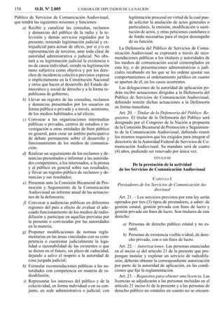 158        O.D. Nº 2.005            CAMARA DE DIPUTADOS DE LA NACION

Público de Servicios de Comunicación Audiovisual,                 legitimación procesal en virtud de la cual pue-
que tendrá las siguientes misiones y funciones:                   de solicitar la anulación de actos generales o
     a) Recibir y canalizar las consultas, reclamos               particulares, la emisión, modiﬁcación o susti-
        y denuncias del público de la radio y la te-              tución de actos, y otras peticiones cautelares o
        levisión y demás servicios regulados por la               de fondo necesarias para el mejor desempeño
        presente; teniendo legitimación judicial y ex-            de su función.
        trajudicial para actuar de oﬁcio, por sí y/o en      La Defensoría del Público de Servicios de Comu-
        representación de terceros, ante toda clase de    nicación Audiovisual se expresará a través de reco-
        autoridad administrativa o judicial. No obs-      mendaciones públicas a los titulares y autoridades de
        tará a su legitimación judicial la existencia o   los medios de comunicación social contemplados en
        no de causa individual, siendo su legitimación    esta ley, o de presentaciones administrativas o judi-
        tanto subjetiva como objetiva y por los dere-     ciales recabando en las que se les ordene ajustar sus
        chos de incidencia colectiva previstos expresa    comportamientos al ordenamiento jurídico en cuanto
        o implícitamente en la Constitución Nacional      se aparten de él, en los casos ocurrentes.
        y otros que hacen al desarrollo del Estado de-
        mocrático y social de derecho y a la forma re-       Las delegaciones de la autoridad de aplicación po-
        publicana de gobierno;                            drán recibir actuaciones dirigidas a la Defensoría del
                                                          Público de Servicios de Comunicación Audiovisual,
     b) Llevar un registro de las consultas, reclamos
        y denuncias presentados por los usuarios en       debiendo remitir dichas actuaciones a la Defensoría
        forma pública o privada y a través, asimismo,     en forma inmediata.
        de los medios habilitados a tal efecto;              Art. 20. – Titular de la Defensoría del Público. Re-
     c) Convocar a las organizaciones intermedias         quisitos. El titular de la Defensoría del Público será
        públicas o privadas, centros de estudios e in-    designado por el Congreso de la Nación a propuesta
        vestigación u otras entidades de bien público     de la Comisión Bicameral de Promoción y Seguimien-
        en general, para crear un ámbito participativo    to de la Comunicación Audiovisual, debiendo reunir
        de debate permanente sobre el desarrollo y        los mismos requisitos que los exigidos para integrar el
        funcionamiento de los medios de comunica-         directorio de la Autoridad Federal de Servicios de Co-
        ción;                                             municación Audiovisual. Su mandato será de cuatro
     d) Realizar un seguimiento de los reclamos y de-     (4) años, pudiendo ser renovado por única vez.
        nuncias presentados e informar a las autorida-                          TITULO III
        des competentes, a los interesados, a la prensa             De la prestación de la actividad
        y al público en general sobre sus resultados;       de los Servicios de Comunicación Audiovisual
        y llevar un registro público de reclamos y de-
        nuncias y sus resultados;                                              CAPÍTULO I
     e) Presentar ante la Comisión Bicameral de Pro-       Prestadores de los Servicios de Comunicación Au-
        moción y Seguimiento de la Comunicación                                diovisual
        Audiovisual un informe anual de las actuacio-
        nes de la defensoría;                               Art. 21. – Los servicios previstos por esta ley serán
     f) Convocar a audiencias públicas en diferentes      operados por tres (3) tipos de prestadores, a saber: de
        regiones del país a efecto de evaluar el ade-     gestión estatal, gestión privada con ﬁnes de lucro y
        cuado funcionamiento de los medios de radio-      gestión privada sin ﬁnes de lucro. Son titulares de este
        difusión y participar en aquellas previstas por   derecho:
        la presente o convocadas por las autoridades
        en la materia;                                        a) Personas de derecho público estatal y no es-
                                                                 tatal;
     g) Proponer modiﬁcaciones de normas regla-
        mentarias en las áreas vinculadas con su com-         b) Personas de existencia visible o ideal, de dere-
        petencia o cuestionar judicialmente la lega-             cho privado, con o sin ﬁnes de lucro.
        lidad o razonabilidad de las existentes o que        Art. 22. – Autorizaciones. Las personas enunciadas
        se dicten en el futuro, sin plazo de caducidad,   en el inciso a) del artículo 21 de la presente que pro-
        dejando a salvo el respeto a la autoridad de      pongan instalar y explotar un servicio de radiodifu-
        cosa juzgada judicial;                            sión, deberán obtener la correspondiente autorización
     h) Formular recomendaciones públicas a las au-       por parte de la autoridad de aplicación, en las condi-
        toridades con competencia en materia de ra-       ciones que ﬁje la reglamentación.
        diodifusión;                                         Art. 23. – Requisitos para obtener una licencia. Las
     i) Representar los intereses del público y de la     licencias se adjudicarán a las personas incluidas en el
        colectividad, en forma individual o en su con-    artículo 21 inciso b) de la presente y a las personas de
        junto, en sede administrativa o judicial, con     derecho público no estatales en cuanto no se encuen-
 