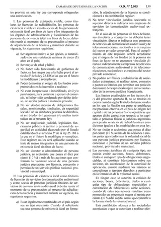 CAMARA DE DIPUTADOS DE LA NACION                 O.D. Nº 2.005         159
tre previsto en esta ley que corresponde otórgaseles            ción, la adjudicación de la licencia se condi-
una autorización.                                               cionará a su constitución regular;
   I. Las personas de existencia visible, como titu-       b)   No tener vinculación jurídica societaria ni
lares de licencias de radiodifusión, las personas de            sujeción directa o indirecta con empresas de
existencia visible en cuanto socios de las personas de          servicios de comunicación audiovisual ex-
                                                                tranjeras.
existencia ideal con ﬁnes de lucro y los integrantes de
los órganos de administración y ﬁscalización de las                En el caso de las personas sin ﬁnes de lucro,
personas de existencia ideal sin ﬁnes de lucro, debe-           sus directivos y consejeros no deberán tener
rán reunir al momento de su presentación al proceso             vinculación directa o indirecta con empresas
de adjudicación de la licencia y mantener durante su            de servicios de comunicación audiovisual y de
vigencia, los siguientes requisitos:                            telecomunicaciones, nacionales o extranjeras
                                                                del sector privado comercial. Para el cumpli-
    a) Ser argentino nativo o por opción, o naturali-           miento de este requisito deberá acreditarse
       zado con una residencia mínima de cinco (5)              que el origen de los fondos de la persona sin
       años en el país;                                         ﬁnes de lucro no se encuentra vinculado di-
    b) Ser mayor de edad y hábil;                               recta o indirectamente a empresas de servicios
                                                                de comunicación audiovisual y de telecomu-
    c) No haber sido funcionario de gobiernos de
                                                                nicaciones, nacionales o extranjeras del sector
       facto, en los rangos que a la fecha prevé el ar-
                                                                privado comercial;
       tículo 5º de la ley 25.188 o las que en el futuro
       la modiﬁquen o reemplacen;                          c)   No podrán ser ﬁliales o subsidiarias de socie-
                                                                dades extranjeras, ni realizar actos, contratos
    d) Poder demostrar el origen de los fondos com-             o pactos societarios que permitan una posición
       prometidos en la inversión a realizar;                   dominante del capital extranjero en la conduc-
    e) No estar incapacitado o inhabilitado, civil y/o          ción de la persona jurídica licenciataria.
       penalmente, para contratar o ejercer el comer-              Los límites establecidos en los incisos b) y
       cio, ni haber sido condenado por delito dolo-            c) del presente apartado II, no se tendrán en
       so, de acción pública o instancia privada;               cuenta cuando según Tratados Internacionales
    f) No ser deudor moroso de obligaciones ﬁs-                 en los que la Nación sea parte se establezca
       cales, previsionales, sindicales, de seguridad           reciprocidad efectiva en el país de origen del
       social o de las entidades gestoras de derechos,          capital o de las personas físicas o jurídicas que
       ni ser deudor del gravamen y/o multas insti-             aporten dicho capital con respecto a los capi-
       tuidas en la presente ley;                               tales o personas físicas o jurídicas argentinas
    g) No ser magistrado judicial, legislador, fun-             para prestar servicios de radiodifusión en con-
       cionario público ni militar o personal de se-            diciones iguales a las establecidas en esta ley;
       guridad en actividad alcanzado por el listado       d)   No ser titular o accionista que posea el diez
       establecido en el artículo 5º de la ley 25.188 o         por ciento (10 %) o más de las acciones o cuo-
       la que en el futuro la modiﬁque o reemplace.             tas partes que conforman la voluntad social de
       Este régimen no les será aplicable cuando se             una persona jurídica prestadora por licencia,
       trate de meros integrantes de una persona de             concesión o permiso de un servicio público
       existencia ideal sin ﬁnes de lucro;                      nacional, provincial o municipal;
    h) No ser director o administrador de persona          e)   Las personas jurídicas de cualquier tipo, no
       jurídica, ni accionista que posea el diez por            podrán emitir acciones, bonos, debentures,
       ciento (10 %) o más de las acciones que con-             títulos o cualquier tipo de obligaciones nego-
       forman la voluntad social de una persona                 ciables, ni constituir ﬁdeicomisos sobre sus
       jurídica prestadora por licencia, concesión o            acciones sin autorización de la autoridad de
       permiso de un servicio público nacional, pro-            aplicación, cuando mediante los mismos se
       vincial o municipal.                                     concedieren a terceros derechos a participar
                                                                en la formación de la voluntad social.
   II. Las personas de existencia ideal como titulares
de licencias de servicios de comunicación audiovisual              En ningún caso se autoriza la emisión de
y como socias de personas jurídicas titulares de ser-           acciones, bonos, debentures, títulos o cual-
                                                                quier tipo de obligaciones negociables o
vicios de comunicación audiovisual deberán reunir al
                                                                constitución de ﬁdeicomisos sobre acciones,
momento de su presentación al proceso de adjudica-
                                                                cuando de estas operaciones resultase com-
ción de la licencia y mantener durante su vigencia, los         prometido un porcentaje mayor al treinta por
siguientes requisitos:                                          ciento (30 %) del capital social que concurre a
    a) Estar legalmente constituidas en el país según           la formación de la voluntad social.
       sea su tipo societario. Cuando el solicitante               Esta prohibición alcanza a las sociedades
       sea una persona de existencia ideal en forma-            autorizadas o que se autoricen a realizar ofer-
 