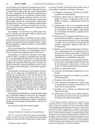 16          O.D. Nº 2.005             CAMARA DE DIPUTADOS DE LA NACION

tivo nacional; tres (3) directores propuestos por la Co-    el Consejo Federal de Comunicación Audiovisual, el
misión Bicameral de Promoción y Seguimiento de la           cual tendrá las siguientes misiones y funciones:
Comunicación Audiovisual, que serán seleccionados
                                                                a) Colaborar y asesorar en el diseño de la políti-
por ésta a propuesta de los bloques parlamentarios,
                                                                    ca pública de radiodifusión;
correspondiendo uno (1) a la mayoría o primer mino-
ría, uno (1) a la segunda minoría y uno (1) a la tercer         b) Proponer pautas para la elaboración de los
minoría parlamentarias; dos (2) directores a propuesta              pliegos de bases y condiciones para los lla-
del Consejo Federal de Comunicación Audiovisual,                    mados a concurso o adjudicación directa de
debiendo uno de ellos ser un académico representante                licencias;
de las facultades o carreras de ciencias de la infor-           c) Confeccionar y elevar a la consideración del
mación, ciencias de la comunicación o periodismo de                 Poder Ejecutivo nacional el listado de eventos
universidades nacionales.                                           de trascendente interés público mencionado
   El presidente y los directores no podrán tener inte-             en el articulado del título III, capítulo VII de
reses o vínculos con los asuntos bajo su órbita en las              la presente ley;
condiciones de la ley 25.188.                                   d) Presentar ante el Defensor del Público los re-
   Los directores deben ser personas de alta caliﬁca-               querimientos del público cuando se solicitare
ción profesional en materia de comunicación social y                esa intervención por parte de los interesados
poseer una reconocida trayectoria democrática y repu-               o cuando, por la relevancia institucional del
blicana, pluralista y abierta al debate y al intercambio            reclamo, considerase oportuno intervenir en
de ideas diferentes.                                                su tramitación;
   Previo a la designación, el Poder Ejecutivo nacional         e) Brindar a la Comisión Bicameral de Promo-
deberá publicar el nombre y los antecedentes curricu-               ción y Seguimiento de la Comunicación Au-
lares de las personas propuestas para el Directorio.                diovisual, un informe anual sobre el estado de
   El presidente y los directores durarán en sus cargos             cumplimiento de la ley y del desarrollo de la
cuatro (4) años y podrán ser reelegidos por un perío-               radiodifusión en la República Argentina;
do. La conformación del Directorio se efectuará den-
tro de los dos (2) años anteriores a la ﬁnalización del          f) Convocar anualmente a los integrantes del Di-
mandato del titular del Poder Ejecutivo nacional, de-               rectorio de la Autoridad Federal de Servicios
biendo existir dos (2) años de diferencia entre el inicio           de Comunicación Audiovisual, a efectos de
del mandato de los directores y del Poder Ejecutivo                 recibir un informe pormenorizado de gestión;
nacional.                                                       g) Dictar su reglamento interno;
   El presidente y los directores sólo podrán ser remo-         h) Asesorar a la autoridad de aplicación a su so-
vidos de sus cargos por incumplimiento o mal des-                   licitud;
empeño de sus funciones o por estar incurso en las               i) Proponer la adopción de medidas a la autori-
incompatibilidades previstas por la ley 25.188. La                  dad de aplicación;
remoción deberá ser aprobada por los dos tercios del
total de los integrantes del Consejo Federal de Comu-            j) Proponer a los jurados de los concursos;
nicación Audiovisual, mediante un procedimiento en              k) Crear comisiones permanentes o ad hoc para
el que se haya garantizado en forma amplia el derecho               el tratamiento de temáticas especíﬁcas en el
de defensa, debiendo la resolución que se adopta al                 marco de sus competencias;2
respecto estar debidamente fundada en las causales               l) Entender en los criterios de elaboración del
antes previstas.                                                    Plan de Servicios;
   El presidente del directorio es el representante legal       m) Seleccionar, con base en un modelo objetivo
de la Autoridad Federal de Servicios de Comunica-                   de evaluación, los proyectos que se presenten
ción Audiovisual, estando a su cargo presidir y convo-              al Fondo de Fomento Concursable;
car las reuniones del Directorio, según el reglamento
dictado por la autoridad de aplicación en uso de sus           2. En respuesta a quienes propusieron la creación de otras
facultades.                                                 comisiones Red Par, Consejo Nacional de la Mujer, INADI,
   Las votaciones serán por mayoría simple.                 Centro Cultural de la Memoria H. Conti, periodistas, ADEM,
                                                            Alianza MenEngage, Red Nacional de Jóvenes y Adolescentes
                      CAPÍTULO II                           para la Salud Sexual y Reproductiva, estudiantes CS. Sociales,
                                                            Feministas en Acción, ATEM y Red No a la Trata, ONG Mentes
     Consejo Federal de Comunicación Audiovisual            Activas, FEIM, Fundación Mujeres en Igualdad (MEI), Grupo
   Art. 15. – Consejo Federal de Comunicación Audio-        de Estudios Sociales, Revista Digital Feminas, AMUNRA, le-
                                                            gisladoras, Grupos Vulnerables, Unidad para la Erradicación de
visual. Creación. Créase, en el ámbito de la Autoridad      la Explotación Sexual Infantil (Secretaría de DDHH), Consejo
Federal de Servicios de Comunicación Audiovisual1,          Federal de DDHH, FM Azoteas, AMARC, Secretaría DDHH de
                                                            la Nación, Programa Juana Azurduy, Comunicación del Archivo
  1. Mercedes Viegas, SAAVIA.                               Nacional de la Memoria; CO.NA.DIS; AMARC.
 