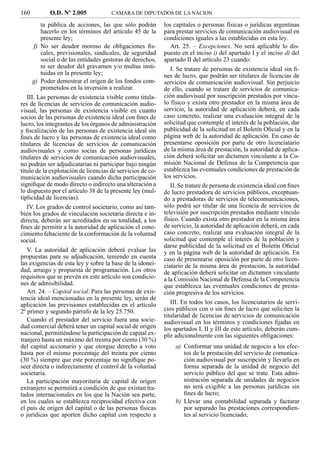 160         O.D. Nº 2.005             CAMARA DE DIPUTADOS DE LA NACION

         ta pública de acciones, las que sólo podrán        los capitales o personas físicas o jurídicas argentinas
         hacerlo en los términos del artículo 45 de la      para prestar servicios de comunicación audiovisual en
         presente ley;                                      condiciones iguales a las establecidas en esta ley.
      f) No ser deudor moroso de obligaciones ﬁs-              Art. 25. – Excepciones. No será aplicable lo dis-
         cales, previsionales, sindicales, de seguridad     puesto en el inciso i) del apartado I y el inciso d) del
         social o de las entidades gestoras de derechos,    apartado II del artículo 23 cuando:
         ni ser deudor del gravamen y/o multas insti-          I. Se tratare de personas de existencia ideal sin ﬁ-
         tuidas en la presente ley;                         nes de lucro, que podrán ser titulares de licencias de
      g) Poder demostrar el origen de los fondos com-       servicios de comunicación audiovisual. Sin perjuicio
         prometidos en la inversión a realizar.             de ello, cuando se tratare de servicios de comunica-
   III. Las personas de existencia visible como titula-     ción audiovisual por suscripción prestados por víncu-
res de licencias de servicios de comunicación audio-        lo físico y exista otro prestador en la misma área de
visual, las personas de existencia visible en cuanto        servicio, la autoridad de aplicación deberá, en cada
socios de las personas de existencia ideal con ﬁnes de      caso concreto, realizar una evaluación integral de la
lucro, los integrantes de los órganos de administración     solicitud que contemple el interés de la población, dar
y ﬁscalización de las personas de existencia ideal sin      publicidad de la solicitud en el Boletín Oﬁcial y en la
ﬁnes de lucro y las personas de existencia ideal como       página web de la autoridad de aplicación. En caso de
titulares de licencias de servicios de comunicación         presentarse oposición por parte de otro licenciatario
audiovisuales y como socias de personas jurídicas           de la misma área de prestación, la autoridad de aplica-
titulares de servicios de comunicación audiovisuales,       ción deberá solicitar un dictamen vinculante a la Co-
no podrán ser adjudicatarias ni participar bajo ningún      misión Nacional de Defensa de la Competencia que
título de la explotación de licencias de servicios de co-   establezca las eventuales condiciones de prestación de
municación audiovisuales cuando dicha participación         los servicios.
signiﬁque de modo directo o indirecto una alteración a         II. Se tratare de persona de existencia ideal con ﬁnes
lo dispuesto por el artículo 38 de la presente ley (mul-    de lucro prestadora de servicios públicos, exceptuan-
tiplicidad de licencias).                                   do a prestadoras de servicios de telecomunicaciones,
   IV. Los grados de control societario, como así tam-      sólo podrá ser titular de una licencia de servicios de
bién los grados de vinculación societaria directa e in-     televisión por suscripción prestados mediante vínculo
directa, deberán ser acreditados en su totalidad, a los     físico. Cuando exista otro prestador en la misma área
ﬁnes de permitir a la autoridad de aplicación el cono-      de servicio, la autoridad de aplicación deberá, en cada
cimiento fehaciente de la conformación de la voluntad       caso concreto, realizar una evaluación integral de la
social.                                                     solicitud que contemple el interés de la población y
                                                            darse publicidad de la solicitud en el Boletín Oﬁcial
   V. La autoridad de aplicación deberá evaluar las         y en la página web de la autoridad de aplicación. En
propuestas para su adjudicación, teniendo en cuenta         caso de presentarse oposición por parte de otro licen-
las exigencias de esta ley y sobre la base de la idonei-    ciatario de la misma área de prestación, la autoridad
dad, arraigo y propuesta de programación. Los otros         de aplicación deberá solicitar un dictamen vinculante
requisitos que se prevén en este artículo son condicio-     a la Comisión Nacional de Defensa de la Competencia
nes de admisibilidad.                                       que establezca las eventuales condiciones de presta-
   Art. 24. – Capital social. Para las personas de exis-    ción progresiva de los servicios.
tencia ideal mencionadas en la presente ley, serán de
aplicación las previsiones establecidas en el artículo         III. En todos los casos, los licenciatarios de servi-
2º primer y segundo párrafo de la ley 25.750.               cios públicos con o sin ﬁnes de lucro que soliciten la
                                                            titularidad de licencias de servicios de comunicación
   Cuando el prestador del servicio fuera una socie-        audiovisual en los términos y condiciones ﬁjadas en
dad comercial deberá tener un capital social de origen      los apartados I, II y III de este artículo, deberán cum-
nacional, permitiéndose la participación de capital ex-     plir adicionalmente con las siguientes obligaciones:
tranjero hasta un máximo del treinta por ciento (30 %)
del capital accionario y que otorgue derecho a voto             a) Conformar una unidad de negocio a los efec-
hasta por el mismo porcentaje del treinta por ciento               tos de la prestación del servicio de comunica-
(30 %) siempre que este porcentaje no signiﬁque po-                ción audiovisual por suscripción y llevarla en
seer directa o indirectamente el control de la voluntad            forma separada de la unidad de negocio del
societaria.                                                        servicio público del que se trate. Esta admi-
   La participación mayoritaria de capital de origen               nistración separada de unidades de negocios
extranjero se permitirá a condición de que existan tra-            no será exigible a las personas jurídicas sin
tados internacionales en los que la Nación sea parte,              ﬁnes de lucro;
en los cuales se establezca reciprocidad efectiva con           b) Llevar una contabilidad separada y facturar
el país de origen del capital o de las personas físicas            por separado las prestaciones correspondien-
o jurídicas que aporten dicho capital con respecto a               tes al servicio licenciado;
 