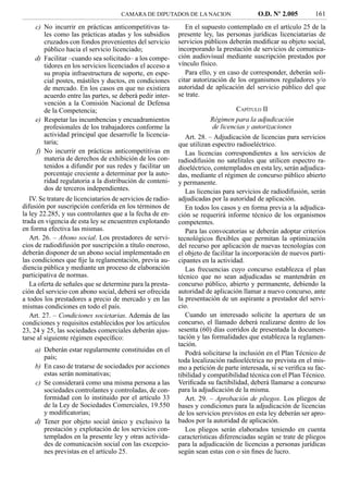 CAMARA DE DIPUTADOS DE LA NACION                     O.D. Nº 2.005         161
    c) No incurrir en prácticas anticompetitivas ta-            En el supuesto contemplado en el artículo 25 de la
       les como las prácticas atadas y los subsidios         presente ley, las personas jurídicas licenciatarias de
       cruzados con fondos provenientes del servicio         servicios públicos deberán modiﬁcar su objeto social,
       público hacia el servicio licenciado;                 incorporando la prestación de servicios de comunica-
    d) Facilitar –cuando sea solicitado– a los compe-        ción audiovisual mediante suscripción prestados por
       tidores en los servicios licenciados el acceso a      vínculo físico.
       su propia infraestructura de soporte, en espe-           Para ello, y en caso de corresponder, deberán soli-
       cial postes, mástiles y ductos, en condiciones        citar autorización de los organismos reguladores y/o
       de mercado. En los casos en que no existiera          autoridad de aplicación del servicio público del que
       acuerdo entre las partes, se deberá pedir inter-      se trate.
       vención a la Comisión Nacional de Defensa
       de la Competencia;                                                            CAPÍTULO II
    e) Respetar las incumbencias y encuadramientos                        Régimen para la adjudicación
       profesionales de los trabajadores conforme la                       de licencias y autorizaciones
       actividad principal que desarrolle la licencia-          Art. 28. – Adjudicación de licencias para servicios
       taria;                                                que utilizan espectro radioeléctrico.
    f) No incurrir en prácticas anticompetitivas en             Las licencias correspondientes a los servicios de
       materia de derechos de exhibición de los con-         radiodifusión no satelitales que utilicen espectro ra-
       tenidos a difundir por sus redes y facilitar un       dioeléctrico, contemplados en esta ley, serán adjudica-
       porcentaje creciente a determinar por la auto-        das, mediante el régimen de concurso público abierto
       ridad regulatoria a la distribución de conteni-       y permanente.
       dos de terceros independientes.                          Las licencias para servicios de radiodifusión, serán
   IV. Se tratare de licenciatarios de servicios de radio-   adjudicadas por la autoridad de aplicación.
difusión por suscripción conferida en los términos de           En todos los casos y en forma previa a la adjudica-
la ley 22.285, y sus controlantes que a la fecha de en-      ción se requerirá informe técnico de los organismos
trada en vigencia de esta ley se encuentren explotando       competentes.
en forma efectiva las mismas.                                   Para las convocatorias se deberán adoptar criterios
   Art. 26. – Abono social. Los prestadores de servi-        tecnológicos ﬂexibles que permitan la optimización
cios de radiodifusión por suscripción a título oneroso,      del recurso por aplicación de nuevas tecnologías con
deberán disponer de un abono social implementado en          el objeto de facilitar la incorporación de nuevos parti-
las condiciones que ﬁje la reglamentación, previa au-        cipantes en la actividad.
diencia pública y mediante un proceso de elaboración            Las frecuencias cuyo concurso establezca el plan
participativa de normas.                                     técnico que no sean adjudicadas se mantendrán en
   La oferta de señales que se determine para la presta-     concurso público, abierto y permanente, debiendo la
ción del servicio con abono social, deberá ser ofrecida      autoridad de aplicación llamar a nuevo concurso, ante
a todos los prestadores a precio de mercado y en las         la presentación de un aspirante a prestador del servi-
mismas condiciones en todo el país.                          cio.
   Art. 27. – Condiciones societarias. Además de las            Cuando un interesado solicite la apertura de un
condiciones y requisitos establecidos por los artículos      concurso, el llamado deberá realizarse dentro de los
23, 24 y 25, las sociedades comerciales deberán ajus-        sesenta (60) días corridos de presentada la documen-
tarse al siguiente régimen especíﬁco:                        tación y las formalidades que establezca la reglamen-
                                                             tación.
    a) Deberán estar regularmente constituidas en el            Podrá solicitarse la inclusión en el Plan Técnico de
       país;                                                 toda localización radioeléctrica no prevista en el mis-
    b) En caso de tratarse de sociedades por acciones        mo a petición de parte interesada, si se veriﬁca su fac-
       estas serán nominativas;                              tibilidad y compatibilidad técnica con el Plan Técnico.
    c) Se considerará como una misma persona a las           Veriﬁcada su factibilidad, deberá llamarse a concurso
       sociedades controlantes y controladas, de con-        para la adjudicación de la misma.
       formidad con lo instituido por el artículo 33            Art. 29. – Aprobación de pliegos. Los pliegos de
       de la Ley de Sociedades Comerciales, 19.550           bases y condiciones para la adjudicación de licencias
       y modiﬁcatorias;                                      de los servicios previstos en esta ley deberán ser apro-
    d) Tener por objeto social único y exclusivo la          bados por la autoridad de aplicación.
       prestación y explotación de los servicios con-           Los pliegos serán elaborados teniendo en cuenta
       templados en la presente ley y otras activida-        características diferenciadas según se trate de pliegos
       des de comunicación social con las excepcio-          para la adjudicación de licencias a personas jurídicas
       nes previstas en el artículo 25.                      según sean estas con o sin ﬁnes de lucro.
 