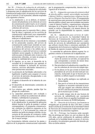 162         O.D. Nº 2.005              CAMARA DE DIPUTADOS DE LA NACION

   Art. 30. – Criterios de evaluación de solicitudes y        por la programación comprometida, durante toda la
propuestas. Los criterios de evaluación de solicitudes        vigencia de la licencia.
y propuestas para la adjudicación de los servicios de            Art. 31. – Asignación a personas de existencia ideal
comunicación audiovisual, sin perjuicio de lo dispues-        de derecho público estatal, universidades nacionales
to por el artículo 23 de la presente, deberán responder       e Iglesia Católica y organizaciones religiosas inscrip-
a los siguientes criterios:                                   tas en el Registro Nacional de Cultos. El otorgamiento
     a) La ampliación o, en su defecto, el manteni-           de autorizaciones para personas de existencia ideal de
         miento del pluralismo en la oferta de servicios      derecho público estatal, para universidades nacionales
         de comunicación audiovisual y en el conjunto         y para la Iglesia Católica y organizaciones religiosas
         de las fuentes de información, en el ámbito de       inscriptas en el Registro Nacional de Cultos oﬁcial-
         cobertura del servicio;                              mente se realiza a demanda y de manera directa, de
     b) Las garantías para la expresión libre y plura-        acuerdo con la disponibilidad de espectro, cuando
         lista de ideas y opiniones en los servicios de       fuera pertinente.
         comunicación audiovisual cuya responsabili-             Art. 32. – Adjudicación para servicios de radio-
         dad editorial y de contenidos vaya a ser asu-        difusión por suscripción. La Autoridad Federal de
         mida por el adjudicatario;                           Servicios de Comunicación Audiovisual adjudicará
     c) La satisfacción de los intereses y necesidades        a demanda las licencias para la instalación y explo-
         de los potenciales usuarios, del servicio de         tación de servicios de radiodifusión por suscripción
         comunicación audiovisual, teniendo en cuen-          que utilicen vínculo físico o emisiones satelitales. El
         ta el ámbito de cobertura del servicio, las ca-      otorgamiento de la licencia no implica la adjudicación
         racterísticas del servicio o las señales que se      de bandas de espectro ni puntos orbitales.
         difundirían y, si parte del servicio se va prestar      La autoridad de aplicación deberá respetar los si-
         mediante acceso pagado, la relación más be-          guientes criterios al momento de la adjudicación:
         neﬁciosa para el abonado entre el precio y las
         prestaciones ofrecidas, en tanto no ponga en             a) La obligación de cobertura con carácter prio-
         peligro la viabilidad del servicio;                         ritario de sectores no servidos, en especial los
     d) El impulso, en su caso, al desarrollo de la                  que correspondan a sectores de menor desa-
         sociedad de la información que aportará el                  rrollo socioeconómico relativo;
         servicio mediante la inclusión de servicios              b) Dar prioridad en la adjudicación a aquellas zo-
         conexos, servicios adicionales interactivos y               nas sin cobertura de servicios de ningún tipo;
         otras prestaciones asociadas;                            c) En las plazas en las que existan al menos dos
     e) La prestación de facilidades adicionales a las               prestadores de servicios de televisión por sus-
         legalmente exigibles para asegurar el acceso                cripción, incluyendo al que lo hiciera por vía
         al servicio de personas discapacitadas o con                satelital, se deberá requerir al solicitante:
         especiales necesidades;
                                                                         1. Que la grilla analógica sea replicada en
      f) El aporte al desarrollo de la industria de con-                    forma digital.
         tenidos;
                                                                         2. Que previo al inicio de las transmisiones
     g) El desarrollo de determinados contenidos de                         regulares se encuentre realizada la inver-
         interés social;                                                    sión que asegure una cobertura efectiva
     h) Los criterios que, además, puedan ﬁjar los                          del 50 % del área de prestación alcanzada
         pliegos de condiciones;                                            por la licencia que se trate;
      i) La capacidad patrimonial será evaluada a                  d) No se podrá otorgar más de una licencia de
         efectos de veriﬁcar las condiciones de admisi-                servicios de radiodifusión por suscripción
         bilidad y viabilidad de la propuesta;                         por vínculo físico en aquellas localidades que
      j) En cada llamado a concurso o procedimien-                     cuenten con menos de 20.000 habitantes.
         to de adjudicación, la autoridad de aplicación          Art. 33. – Duración de la licencia. Las licencias se
         deberá insertar la grilla de puntaje a utilizar      otorgarán por un período de diez (10) años a contar
         correspondiente a la propuesta comunicacio-          desde la fecha de la resolución de la Autoridad Federal
         nal, conforme los objetivos expuestos en los         de Servicios de Comunicación Audiovisual que auto-
         artículos 2º y 3º de la presente ley, como así       riza el inicio de las emisiones regulares.
         también una grilla de puntaje referida a la tra-        Art. 34. – Prórroga. Las licencias serán suscepti-
         yectoria de las personas de existencia visible       bles de prórroga por única vez, por un plazo de diez
         que formen parte del proyecto, a ﬁn de priori-       (10) años, previa celebración de audiencia pública
         zar el mayor arraigo.                                realizada en la localidad donde se preste el servicio,
  Los licenciatarios deberán conservar las pautas y           de acuerdo a los principios generales del derecho pú-
objetivos de la propuesta comunicacional expresados           blico en dicha materia.
 