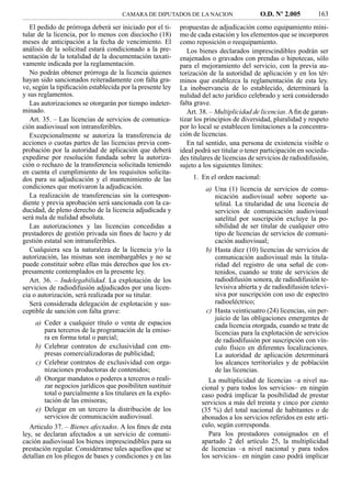 CAMARA DE DIPUTADOS DE LA NACION                    O.D. Nº 2.005          163
   El pedido de prórroga deberá ser iniciado por el ti-     propuestas de adjudicación como equipamiento míni-
tular de la licencia, por lo menos con dieciocho (18)       mo de cada estación y los elementos que se incorporen
meses de anticipación a la fecha de vencimiento. El         como reposición o reequipamiento.
análisis de la solicitud estará condicionado a la pre-         Los bienes declarados imprescindibles podrán ser
sentación de la totalidad de la documentación taxati-       enajenados o gravados con prendas o hipotecas, sólo
vamente indicada por la reglamentación.                     para el mejoramiento del servicio, con la previa au-
   No podrán obtener prórroga de la licencia quienes        torización de la autoridad de aplicación y en los tér-
hayan sido sancionados reiteradamente con falta gra-        minos que establezca la reglamentación de esta ley.
ve, según la tipiﬁcación establecida por la presente ley    La inobservancia de lo establecido, determinará la
y sus reglamentos.                                          nulidad del acto jurídico celebrado y será considerado
   Las autorizaciones se otorgarán por tiempo indeter-      falta grave.
minado.                                                        Art. 38. – Multiplicidad de licencias. A ﬁn de garan-
   Art. 35. – Las licencias de servicios de comunica-       tizar los principios de diversidad, pluralidad y respeto
ción audiovisual son intransferibles.                       por lo local se establecen limitaciones a la concentra-
   Excepcionalmente se autoriza la transferencia de         ción de licencias.
acciones o cuotas partes de las licencias previa com-          En tal sentido, una persona de existencia visible o
probación por la autoridad de aplicación que deberá         ideal podrá ser titular o tener participación en socieda-
expedirse por resolución fundada sobre la autoriza-         des titulares de licencias de servicios de radiodifusión,
ción o rechazo de la transferencia solicitada teniendo      sujeto a los siguientes límites:
en cuenta el cumplimiento de los requisitos solicita-
dos para su adjudicación y el mantenimiento de las               1. En el orden nacional:
condiciones que motivaron la adjudicación.                           a) Una (1) licencia de servicios de comu-
   La realización de transferencias sin la correspon-                   nicación audiovisual sobre soporte sa-
diente y previa aprobación será sancionada con la ca-                   telital. La titularidad de una licencia de
ducidad, de pleno derecho de la licencia adjudicada y                   servicios de comunicación audiovisual
será nula de nulidad absoluta.                                          satelital por suscripción excluye la po-
   Las autorizaciones y las licencias concedidas a                      sibilidad de ser titular de cualquier otro
prestadores de gestión privada sin ﬁnes de lucro y de                   tipo de licencias de servicios de comuni-
gestión estatal son intransferibles.                                    cación audiovisual;
   Cualquiera sea la naturaleza de la licencia y/o la                b) Hasta diez (10) licencias de servicios de
autorización, las mismas son inembargables y no se                      comunicación audiovisual más la titula-
puede constituir sobre ellas más derechos que los ex-                   ridad del registro de una señal de con-
presamente contemplados en la presente ley.                             tenidos, cuando se trate de servicios de
   Art. 36. – Indelegabilidad. La explotación de los                    radiodifusión sonora, de radiodifusión te-
servicios de radiodifusión adjudicados por una licen-                   levisiva abierta y de radiodifusión televi-
cia o autorización, será realizada por su titular.                      siva por suscripción con uso de espectro
   Será considerada delegación de explotación y sus-                    radioeléctrico;
ceptible de sanción con falta grave:                                 c) Hasta veinticuatro (24) licencias, sin per-
                                                                        juicio de las obligaciones emergentes de
     a) Ceder a cualquier título o venta de espacios                    cada licencia otorgada, cuando se trate de
        para terceros de la programación de la emiso-                   licencias para la explotación de servicios
        ra en forma total o parcial;                                    de radiodifusión por suscripción con vín-
     b) Celebrar contratos de exclusividad con em-                      culo físico en diferentes localizaciones.
        presas comercializadoras de publicidad;                         La autoridad de aplicación determinará
     c) Celebrar contratos de exclusividad con orga-                    los alcances territoriales y de población
        nizaciones productoras de contenidos;                           de las licencias.
     d) Otorgar mandatos o poderes a terceros o reali-                 La multiplicidad de licencias –a nivel na-
        zar negocios jurídicos que posibiliten sustituir            cional y para todos los servicios– en ningún
        total o parcialmente a los titulares en la explo-           caso podrá implicar la posibilidad de prestar
        tación de las emisoras;                                     servicios a más del treinta y cinco por ciento
     e) Delegar en un tercero la distribución de los                (35 %) del total nacional de habitantes o de
        servicios de comunicación audiovisual.                      abonados a los servicios referidos en este artí-
   Articulo 37. – Bienes afectados. A los ﬁnes de esta              culo, según corresponda.
ley, se declaran afectados a un servicio de comuni-                    Para los prestadores consignados en el
cación audiovisual los bienes imprescindibles para su               apartado 2 del artículo 25, la multiplicidad
prestación regular. Considéranse tales aquellos que se              de licencias –a nivel nacional y para todos
detallan en los pliegos de bases y condiciones y en las             los servicios– en ningún caso podrá implicar
 