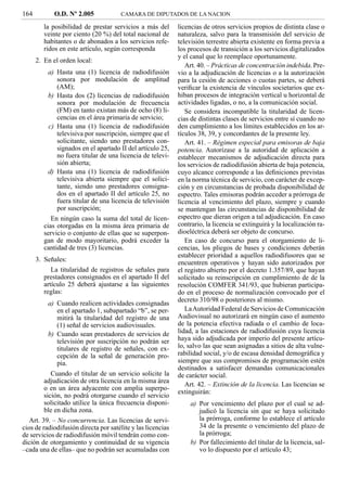 164         O.D. Nº 2.005             CAMARA DE DIPUTADOS DE LA NACION

         la posibilidad de prestar servicios a más del       licencias de otros servicios propios de distinta clase o
         veinte por ciento (20 %) del total nacional de      naturaleza, salvo para la transmisión del servicio de
         habitantes o de abonados a los servicios refe-      televisión terrestre abierta existente en forma previa a
         ridos en este artículo, según corresponda           los procesos de transición a los servicios digitalizados
                                                             y el canal que lo reemplace oportunamente.
      2. En el orden local:
                                                                Art. 40. – Prácticas de concentración indebida. Pre-
          a) Hasta una (1) licencia de radiodifusión         vio a la adjudicación de licencias o a la autorización
             sonora por modulación de amplitud               para la cesión de acciones o cuotas partes, se deberá
             (AM);                                           veriﬁcar la existencia de vínculos societarios que ex-
          b) Hasta dos (2) licencias de radiodifusión        hiban procesos de integración vertical u horizontal de
             sonora por modulación de frecuencia             actividades ligadas, o no, a la comunicación social.
             (FM) en tanto existan más de ocho (8) li-          Se considera incompatible la titularidad de licen-
             cencias en el área primaria de servicio;        cias de distintas clases de servicios entre sí cuando no
          c) Hasta una (1) licencia de radiodifusión         den cumplimiento a los límites establecidos en los ar-
             televisiva por suscripción, siempre que el      tículos 38, 39, y concordantes de la presente ley.
             solicitante, siendo uno prestadores con-           Art. 41. – Régimen especial para emisoras de baja
             signados en el apartado II del artículo 25,     potencia. Autorízase a la autoridad de aplicación a
             no fuera titular de una licencia de televi-     establecer mecanismos de adjudicación directa para
             sión abierta;                                   los servicios de radiodifusión abierta de baja potencia,
          d) Hasta una (1) licencia de radiodifusión         cuyo alcance corresponde a las deﬁniciones previstas
             televisiva abierta siempre que el solici-       en la norma técnica de servicio, con carácter de excep-
             tante, siendo uno prestadores consigna-         ción y en circunstancias de probada disponibilidad de
             dos en el apartado II del artículo 25, no       espectro. Tales emisoras podrán acceder a prórroga de
             fuera titular de una licencia de televisión     licencia al vencimiento del plazo, siempre y cuando
             por suscripción;                                se mantengan las circunstancias de disponibilidad de
            En ningún caso la suma del total de licen-       espectro que dieran origen a tal adjudicación. En caso
         cias otorgadas en la misma área primaria de         contrario, la licencia se extinguirá y la localización ra-
         servicio o conjunto de ellas que se superpon-       dioeléctrica deberá ser objeto de concurso.
         gan de modo mayoritario, podrá exceder la              En caso de concurso para el otorgamiento de li-
         cantidad de tres (3) licencias.                     cencias, los pliegos de bases y condiciones deberán
                                                             establecer prioridad a aquellos radiodifusores que se
      3. Señales:                                            encuentren operativos y hayan sido autorizados por
            La titularidad de registros de señales para      el registro abierto por el decreto 1.357/89, que hayan
         prestadores consignados en el apartado II del       solicitado su reinscripción en cumplimiento de de la
         artículo 25 deberá ajustarse a las siguientes       resolución COMFER 341/93, que hubieran participa-
         reglas:                                             do en el proceso de normalización convocado por el
                                                             decreto 310/98 o posteriores al mismo.
          a) Cuando realicen actividades consignadas
             en el apartado 1, subapartado “b”, se per-         La Autoridad Federal de Servicios de Comunicación
             mitirá la titularidad del registro de una       Audiovisual no autorizará en ningún caso el aumento
             (1) señal de servicios audiovisuales.           de la potencia efectiva radiada o el cambio de loca-
          b) Cuando sean prestadores de servicios de         lidad, a las estaciones de radiodifusión cuya licencia
             televisión por suscripción no podrán ser        haya sido adjudicada por imperio del presente artícu-
             titulares de registro de señales, con ex-       lo, salvo las que sean asignadas a sitios de alta vulne-
             cepción de la señal de generación pro-          rabilidad social, y/o de escasa densidad demográﬁca y
             pia.                                            siempre que sus compromisos de programación estén
                                                             destinados a satisfacer demandas comunicacionales
            Cuando el titular de un servicio solicite la     de carácter social.
         adjudicación de otra licencia en la misma área
                                                                Art. 42. – Extinción de la licencia. Las licencias se
         o en un área adyacente con amplia superpo-
                                                             extinguirán:
         sición, no podrá otorgarse cuando el servicio
         solicitado utilice la única frecuencia disponi-         a) Por vencimiento del plazo por el cual se ad-
         ble en dicha zona.                                         judicó la licencia sin que se haya solicitado
   Art. 39. – No concurrencia. Las licencias de servi-              la prórroga, conforme lo establece el artículo
cios de radiodifusión directa por satélite y las licencias          34 de la presente o vencimiento del plazo de
de servicios de radiodifusión móvil tendrán como con-               la prórroga;
dición de otorgamiento y continuidad de su vigencia              b) Por fallecimiento del titular de la licencia, sal-
–cada una de ellas– que no podrán ser acumuladas con                vo lo dispuesto por el artículo 43;
 