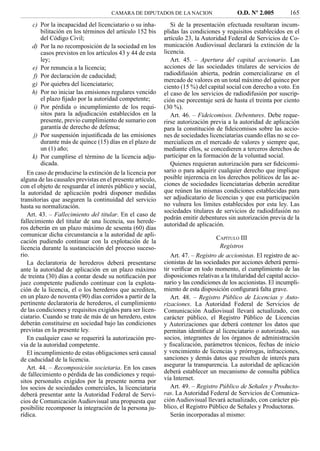 CAMARA DE DIPUTADOS DE LA NACION                     O.D. Nº 2.005          165
     c) Por la incapacidad del licenciatario o su inha-        Si de la presentación efectuada resultaran incum-
         bilitación en los términos del artículo 152 bis    plidas las condiciones y requisitos establecidos en el
         del Código Civil;                                  artículo 23, la Autoridad Federal de Servicios de Co-
     d) Por la no recomposición de la sociedad en los       municación Audiovisual declarará la extinción de la
         casos previstos en los artículos 43 y 44 de esta   licencia.
         ley;                                                  Art. 45. – Apertura del capital accionario. Las
     e) Por renuncia a la licencia;                         acciones de las sociedades titulares de servicios de
      f) Por declaración de caducidad;                      radiodifusión abierta, podrán comercializarse en el
                                                            mercado de valores en un total máximo del quince por
     g) Por quiebra del licenciatario;                      ciento (15 %) del capital social con derecho a voto. En
     h) Por no iniciar las emisiones regulares vencido      el caso de los servicios de radiodifusión por suscrip-
         el plazo ﬁjado por la autoridad competente;        ción ese porcentaje será de hasta el treinta por ciento
      i) Por pérdida o incumplimiento de los requi-         (30 %).
         sitos para la adjudicación establecidos en la         Art. 46. – Fideicomisos. Debentures. Debe reque-
         presente, previo cumplimiento de sumario con       rirse autorización previa a la autoridad de aplicación
         garantía de derecho de defensa;                    para la constitución de ﬁdeicomisos sobre las accio-
      j) Por suspensión injustiﬁcada de las emisiones       nes de sociedades licenciatarias cuando ellas no se co-
         durante más de quince (15) días en el plazo de     mercialicen en el mercado de valores y siempre que,
         un (1) año;                                        mediante ellos, se concedieren a terceros derechos de
     k) Por cumplirse el término de la licencia adju-       participar en la formación de la voluntad social.
         dicada.                                               Quienes requieran autorización para ser ﬁdeicomi-
   En caso de producirse la extinción de la licencia por    sario o para adquirir cualquier derecho que implique
alguna de las causales previstas en el presente artículo,   posible injerencia en los derechos políticos de las ac-
con el objeto de resguardar el interés público y social,    ciones de sociedades licenciatarias deberán acreditar
la autoridad de aplicación podrá disponer medidas           que reúnen las mismas condiciones establecidas para
transitorias que aseguren la continuidad del servicio       ser adjudicatario de licencias y que esa participación
hasta su normalización.                                     no vulnera los límites establecidos por esta ley. Las
                                                            sociedades titulares de servicios de radiodifusión no
   Art. 43. – Fallecimiento del titular. En el caso de
                                                            podrán emitir debentures sin autorización previa de la
fallecimiento del titular de una licencia, sus herede-
                                                            autoridad de aplicación.
ros deberán en un plazo máximo de sesenta (60) días
comunicar dicha circunstancia a la autoridad de apli-
                                                                                  CAPÍTULO III
cación pudiendo continuar con la explotación de la
licencia durante la sustanciación del proceso suceso-                              Registros
rio.                                                           Art. 47. – Registro de accionistas. El registro de ac-
   La declaratoria de herederos deberá presentarse          cionistas de las sociedades por acciones deberá permi-
ante la autoridad de aplicación en un plazo máximo          tir veriﬁcar en todo momento, el cumplimiento de las
de treinta (30) días a contar desde su notiﬁcación por      disposiciones relativas a la titularidad del capital accio-
juez competente pudiendo continuar con la explota-          nario y las condiciones de los accionistas. El incumpli-
ción de la licencia, el o los herederos que acrediten,      miento de esta disposición conﬁgurará falta grave.
en un plazo de noventa (90) días corridos a partir de la       Art. 48. – Registro Público de Licencias y Auto-
pertinente declaratoria de herederos, el cumplimiento       rizaciones. La Autoridad Federal de Servicios de
de las condiciones y requisitos exigidos para ser licen-    Comunicación Audiovisual llevará actualizado, con
ciatario. Cuando se trate de más de un heredero, estos      carácter público, el Registro Público de Licencias
deberán constituirse en sociedad bajo las condiciones       y Autorizaciones que deberá contener los datos que
previstas en la presente ley.                               permitan identiﬁcar al licenciatario o autorizado, sus
   En cualquier caso se requerirá la autorización pre-      socios, integrantes de los órganos de administración
via de la autoridad competente.                             y ﬁscalización, parámetros técnicos, fechas de inicio
   El incumplimiento de estas obligaciones será causal      y vencimiento de licencias y prórrogas, infracciones,
de caducidad de la licencia.                                sanciones y demás datos que resulten de interés para
   Art. 44. – Recomposición societaria. En los casos        asegurar la transparencia. La autoridad de aplicación
de fallecimiento o pérdida de las condiciones y requi-      deberá establecer un mecanismo de consulta pública
sitos personales exigidos por la presente norma por         vía Internet.
los socios de sociedades comerciales, la licenciataria         Art. 49. – Registro Público de Señales y Producto-
deberá presentar ante la Autoridad Federal de Servi-        ras. La Autoridad Federal de Servicios de Comunica-
cios de Comunicación Audiovisual una propuesta que          ción Audiovisual llevará actualizado, con carácter pú-
posibilite recomponer la integración de la persona ju-      blico, el Registro Público de Señales y Productoras.
rídica.                                                        Serán incorporadas al mismo:
 