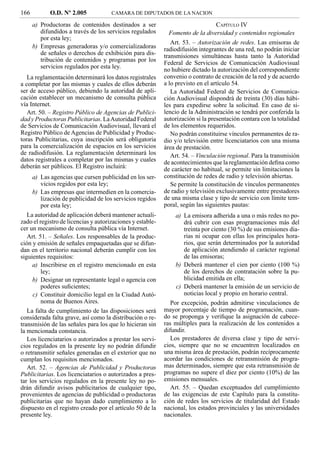 166          O.D. Nº 2.005            CAMARA DE DIPUTADOS DE LA NACION

      a) Productoras de contenidos destinados a ser                            CAPÍTULO IV
         difundidos a través de los servicios regulados      Fomento de la diversidad y contenidos regionales
         por esta ley;
                                                               Art. 53. – Autorización de redes. Las emisoras de
      b) Empresas generadoras y/o comercializadoras         radiodifusión integrantes de una red, no podrán iniciar
         de señales o derechos de exhibición para dis-      transmisiones simultáneas hasta tanto la Autoridad
         tribución de contenidos y programas por los        Federal de Servicios de Comunicación Audiovisual
         servicios regulados por esta ley.
                                                            no hubiere dictado la autorización del correspondiente
   La reglamentación determinará los datos registrales      convenio o contrato de creación de la red y de acuerdo
a completar por las mismas y cuales de ellos deberán        a lo previsto en el artículo 54.
ser de acceso público, debiendo la autoridad de apli-          La Autoridad Federal de Servicios de Comunica-
cación establecer un mecanismo de consulta pública          ción Audiovisual dispondrá de treinta (30) días hábi-
vía Internet.                                               les para expedirse sobre la solicitud. En caso de si-
   Art. 50. – Registro Público de Agencias de Publici-      lencio de la Administración se tendrá por conferida la
dad y Productoras Publicitarias. La Autoridad Federal       autorización si la presentación contara con la totalidad
de Servicios de Comunicación Audiovisual, llevará el        de los elementos requeridos.
Registro Público de Agencias de Publicidad y Produc-           No podrán constituirse vínculos permanentes de ra-
toras Publicitarias, cuya inscripción será obligatoria      dio y/o televisión entre licenciatarios con una misma
para la comercialización de espacios en los servicios       área de prestación.
de radiodifusión. La reglamentación determinará los            Art. 54. – Vinculación regional. Para la transmisión
datos registrales a completar por las mismas y cuales       de acontecimientos que la reglamentación deﬁna como
deberán ser públicos. El Registro incluirá:                 de carácter no habitual, se permite sin limitaciones la
     a) Las agencias que cursen publicidad en los ser-      constitución de redes de radio y televisión abiertas.
         vicios regidos por esta ley;                          Se permite la constitución de vínculos permanentes
     b) Las empresas que intermedien en la comercia-        de radio y televisión exclusivamente entre prestadores
         lización de publicidad de los servicios regidos    de una misma clase y tipo de servicio con límite tem-
         por esta ley;                                      poral, según las siguientes pautas:
   La autoridad de aplicación deberá mantener actuali-          a) La emisora adherida a una o más redes no po-
zado el registro de licencias y autorizaciones y estable-          drá cubrir con esas programaciones más del
cer un mecanismo de consulta pública vía Internet.                 treinta por ciento (30 %) de sus emisiones dia-
   Art. 51. – Señales. Los responsables de la produc-              rias ni ocupar con ellas los principales hora-
ción y emisión de señales empaquetadas que se difun-               rios, que serán determinados por la autoridad
dan en el territorio nacional deberán cumplir con los              de aplicación atendiendo al carácter regional
siguientes requisitos:                                             de las emisoras;
     a) Inscribirse en el registro mencionado en esta           b) Deberá mantener el cien por ciento (100 %)
         ley;                                                      de los derechos de contratación sobre la pu-
     b) Designar un representante legal o agencia con              blicidad emitida en ella;
         poderes suﬁcientes;                                    c) Deberá mantener la emisión de un servicio de
     c) Constituir domicilio legal en la Ciudad Autó-              noticias local y propio en horario central.
         noma de Buenos Aires.                                 Por excepción, podrán admitirse vinculaciones de
   La falta de cumplimiento de las disposiciones será       mayor porcentaje de tiempo de programación, cuan-
considerada falta grave, así como la distribución o re-     do se proponga y veriﬁque la asignación de cabece-
transmisión de las señales para los que lo hicieran sin     ras múltiples para la realización de los contenidos a
la mencionada constancia.                                   difundir.
   Los licenciatarios o autorizados a prestar los servi-       Los prestadores de diversa clase y tipo de servi-
cios regulados en la presente ley no podrán difundir        cios, siempre que no se encuentren localizados en
o retransmitir señales generadas en el exterior que no      una misma área de prestación, podrán recíprocamente
cumplan los requisitos mencionados.                         acordar las condiciones de retransmisión de progra-
   Art. 52. – Agencias de Publicidad y Productoras          mas determinados, siempre que esta retransmisión de
Publicitarias. Los licenciatarios o autorizados a pres-     programas no supere el diez por ciento (10%) de las
tar los servicios regulados en la presente ley no po-       emisiones mensuales.
drán difundir avisos publicitarios de cualquier tipo,          Art. 55. – Quedan exceptuados del cumplimiento
provenientes de agencias de publicidad o productoras        de las exigencias de este Capítulo para la constitu-
publicitarias que no hayan dado cumplimiento a lo           ción de redes los servicios de titularidad del Estado
dispuesto en el registro creado por el artículo 50 de la    nacional, los estados provinciales y las universidades
presente ley.                                               nacionales.
 