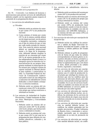 CAMARA DE DIPUTADOS DE LA NACION              O.D. Nº 2.005         167
                    CAPÍTULO V                             2. Los servicios de radiodifusión televisiva
           Contenidos de la programación                      abierta:
  Art. 56. – Contenidos. Los titulares de licencias o           a) Deberán emitir un mínimo del sesenta por
autorizaciones para prestar servicios de radiodifusión             ciento (60 %) de producción nacional;
deberán cumplir con las siguientes pautas respecto al           b) Deberán emitir un mínimo del treinta por
contenido de su programación diaria:                               ciento (30 %) de producción propia que
                                                                   incluya informativos locales;
    1. Los servicios de radiodifusión sonora:                   c) Deberán emitir un mínimo del veinte
         a) Privados:                                              por ciento (20%) de producción local
                                                                   independiente cuando se trate de estacio-
               i. Deberán emitir un mínimo de seten-               nes localizadas en ciudades con más de
                  ta por ciento (70 %) de producción               seiscientos mil (600.000) habitantes, y
                  nacional.                                        un mínimo del diez por ciento (10%) en
              ii. Como mínimo el treinta por ciento                otras localizaciones.
                  (30 %) de la música emitida deberá       3. Los servicios de televisión por suscripción de
                  ser de origen nacional, sea de autores      recepción ﬁja:
                  o interpretes nacionales, cualquiera
                  sea el tipo de música de que se trate        a) Deberán incluir sin codiﬁcar las emisio-
                  por cada media jornada de transmi-              nes y señales de Radio Televisión Ar-
                  sión. Esta cuota de música nacional             gentina Sociedad del Estado y todas las
                  deberá ser repartida proporcional-              emisoras y señales públicas del Estado
                  mente a lo largo de la programa-                nacional;
                  ción, debiendo además asegurar la            b) Deberán ordenar su grilla de programa-
                  emisión de un cincuenta por ciento              ción de forma tal que todas las señales
                  (50 %) de música producida en for-              correspondientes al mismo género se en-
                  ma independiente donde el autor y/o             cuentren ubicadas en forma correlativa y
                  interprete ejerza los derechos de co-           ordenar su presentación en la grilla con-
                  mercialización de sus propios fono-             forme la reglamentación que a tal efecto
                  gramas mediante la transcripción de             se dicte, dando prioridad a las señales
                  los mismos por cualquier sistema de             locales, regionales y nacionales;
                  soporte teniendo la libertad absolu-         c) Los servicios de televisión por suscrip-
                  ta para explotar y comercializar su             ción no satelital, deberán incluir como
                  obra. La Autoridad Federal de Ser-              mínimo una (1) señal de producción lo-
                  vicios de Comunicación Audiovi-                 cal propia que satisfaga las mismas con-
                  sual podrá eximir de esta obligación            diciones que esta ley establece para las
                  a estaciones de radiodifusión sonora            emisiones de televisión abierta, por cada
                  dedicadas a colectividades extranje-            licencia o área jurisdiccional que autorice
                                                                  el tendido. En el caso de servicios locali-
                  ras o a emisoras temáticas.
                                                                  zados en ciudades con menos de seis mil
             iii. Deberán emitir un mínimo del cin-               (6.000) habitantes el servicio podrá ser
                  cuenta por ciento (50 %) de produc-             ofrecido por una señal regional;
                  ción propia que incluya noticieros o         d) Los servicios de televisión por suscrip-
                  informativos locales.                           ción no satelital deberán incluir, sin co-
         b) Las emisoras de titularidad de Estados                diﬁcar, las emisiones de los servicios de
            Provinciales, Ciudad Autónoma de Bue-                 televisión abierta de origen cuya área de
            nos Aires, Municipios y Universidades                 cobertura coincida con su área de presta-
            Nacionales:                                           ción de servicio;
                                                               e) Los servicios de televisión por suscrip-
               i. Deberán emitir un mínimo del se-                ción no satelital deberán incluir, sin
                  senta por ciento (60 %) de produc-              codiﬁcar, las señales generadas por los
                  ción local y propia, que incluya noti-          estados provinciales, Ciudad Autónoma
                  cieros o informativos locales.                  de Buenos Aires y municipios y univer-
              ii. Deberán emitir un mínimo del vein-              sidades nacionales que se encuentren
                  te por ciento (20 %) del total de la            localizadas en su área de prestación de
                  programación para difusión de con-              servicio;
                  tenidos educativos, culturales y de          f) Los servicios de televisión por suscrip-
                  bien público.                                   ción satelital deberán incluir, sin codiﬁ-
 