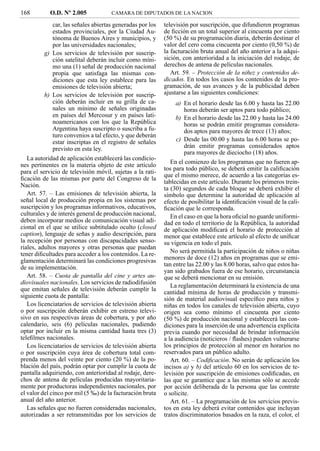 168         O.D. Nº 2.005            CAMARA DE DIPUTADOS DE LA NACION

            car, las señales abiertas generadas por los    televisión por suscripción, que difundieren programas
            estados provinciales, por la Ciudad Au-        de ﬁcción en un total superior al cincuenta por ciento
            tónoma de Buenos Aires y municipios, y         (50 %) de su programación diaria, deberán destinar el
            por las universidades nacionales;              valor del cero coma cincuenta por ciento (0,50 %) de
         g) Los servicios de televisión por suscrip-       la facturación bruta anual del año anterior a la adqui-
            ción satelital deberán incluir como míni-      sición, con anterioridad a la iniciación del rodaje, de
            mo una (1) señal de producción nacional        derechos de antena de películas nacionales.
            propia que satisfaga las mismas con-              Art. 59. – Protección de la niñez y contenidos de-
            diciones que esta ley establece para las       dicados. En todos los casos los contenidos de la pro-
            emisiones de televisión abierta;               gramación, de sus avances y de la publicidad deben
         h) Los servicios de televisión por suscrip-       ajustarse a las siguientes condiciones:
            ción deberán incluir en su grilla de ca-            a) En el horario desde las 6.00 y hasta las 22.00
            nales un mínimo de señales originadas                   horas deberán ser aptos para todo público;
            en países del Mercosur y en países lati-            b) En el horario desde las 22.00 y hasta las 24.00
            noamericanos con los que la República                   horas se podrán emitir programas considera-
            Argentina haya suscripto o suscriba a fu-               dos aptos para mayores de trece (13) años;
            turo convenios a tal efecto, y que deberán
            estar inscriptas en el registro de señales           c) Desde las 00.00 y hasta las 6.00 horas se po-
            previsto en esta ley.                                   drán emitir programas considerados aptos
                                                                    para mayores de dieciocho (18) años.
   La autoridad de aplicación establecerá las condicio-
nes pertinentes en la materia objeto de este artículo         En el comienzo de los programas que no fueren ap-
                                                           tos para todo público, se deberá emitir la caliﬁcación
para el servicio de televisión móvil, sujetas a la rati-
                                                           que el mismo merece, de acuerdo a las categorías es-
ﬁcación de las mismas por parte del Congreso de la
                                                           tablecidas en este artículo. Durante los primeros trein-
Nación.
                                                           ta (30) segundos de cada bloque se deberá exhibir el
   Art. 57. – Las emisiones de televisión abierta, la      símbolo que determine la autoridad de aplicación al
señal local de producción propia en los sistemas por       efecto de posibilitar la identiﬁcación visual de la cali-
suscripción y los programas informativos, educativos,      ﬁcación que le corresponda.
culturales y de interés general de producción nacional,       En el caso en que la hora oﬁcial no guarde uniformi-
deben incorporar medios de comunicación visual adi-        dad en todo el territorio de la República, la autoridad
cional en el que se utilice subtitulado oculto (closed     de aplicación modiﬁcará el horario de protección al
caption), lenguaje de señas y audio descripción, para      menor que establece este artículo al efecto de uniﬁcar
la recepción por personas con discapacidades senso-        su vigencia en todo el país.
riales, adultos mayores y otras personas que puedan
tener diﬁcultades para acceder a los contenidos. La re-       No será permitida la participación de niños o niñas
glamentación determinará las condiciones progresivas       menores de doce (12) años en programas que se emi-
                                                           tan entre las 22.00 y las 8.00 horas, salvo que estos ha-
de su implementación.
                                                           yan sido grabados fuera de ese horario, circunstancia
   Art. 58. – Cuota de pantalla del cine y artes au-       que se deberá mencionar en su emisión.
diovisuales nacionales. Los servicios de radiodifusión
                                                              La reglamentación determinará la existencia de una
que emitan señales de televisión deberán cumplir la        cantidad mínima de horas de producción y transmi-
siguiente cuota de pantalla:                               sión de material audiovisual especíﬁco para niños y
   Los licenciatarios de servicios de televisión abierta   niñas en todos los canales de televisión abierta, cuyo
o por suscripción deberán exhibir en estreno televi-       origen sea como mínimo el cincuenta por ciento
sivo en sus respectivas áreas de cobertura, y por año      (50 %) de producción nacional y establecerá las con-
calendario, seis (6) películas nacionales, pudiendo        diciones para la inserción de una advertencia explícita
optar por incluir en la misma cantidad hasta tres (3)      previa cuando por necesidad de brindar información
teleﬁlmes nacionales.                                      a la audiencia (noticieros / ﬂashes) pueden vulnerarse
   Los licenciatarios de servicios de televisión abierta   los principios de protección al menor en horarios no
o por suscripción cuya área de cobertura total com-        reservados para un público adulto.
prenda menos del veinte por ciento (20 %) de la po-           Art. 60. – Codiﬁcación. No serán de aplicación los
blación del país, podrán optar por cumplir la cuota de     incisos a) y b) del artículo 60 en los servicios de te-
pantalla adquiriendo, con anterioridad al rodaje, dere-    levisión por suscripción de emisiones codiﬁcadas, en
chos de antena de películas producidas mayoritaria-        las que se garantice que a las mismas sólo se accede
mente por productoras independientes nacionales, por       por acción deliberada de la persona que las contrate
el valor del cinco por mil (5 ‰) de la facturación bruta   o solicite.
anual del año anterior.                                       Art. 61. – La programación de los servicios previs-
   Las señales que no fueren consideradas nacionales,      tos en esta ley deberá evitar contenidos que incluyan
autorizadas a ser retransmitidas por los servicios de      tratos discriminatorios basados en la raza, el color, el
 