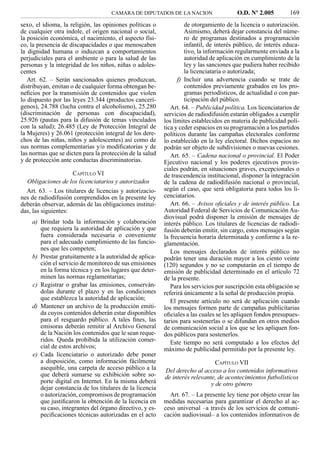 CAMARA DE DIPUTADOS DE LA NACION                    O.D. Nº 2.005         169
sexo, el idioma, la religión, las opiniones políticas o            de otorgamiento de la licencia o autorización.
de cualquier otra índole, el origen nacional o social,             Asimismo, deberá dejar constancia del núme-
la posición económica, el nacimiento, el aspecto físi-             ro de programas destinados a programación
co, la presencia de discapacidades o que menoscaben                infantil, de interés público, de interés educa-
la dignidad humana o induzcan a comportamientos                    tivo, la información regularmente enviada a la
perjudiciales para el ambiente o para la salud de las              autoridad de aplicación en cumplimiento de la
personas y la integridad de los niños, niñas o adoles-             ley y las sanciones que pudiera haber recibido
centes                                                             la licenciataria o autorizada;
   Art. 62. – Serán sancionados quienes produzcan,              f) Incluir una advertencia cuando se trate de
distribuyan, emitan o de cualquier forma obtengan be-              contenidos previamente grabados en los pro-
neﬁcios por la transmisión de contenidos que violen                gramas periodísticos, de actualidad o con par-
lo dispuesto por las leyes 23.344 (productos cancerí-              ticipación del público.
genos), 24.788 (lucha contra el alcoholismo), 25.280         Art. 64. – Publicidad política. Los licenciatarios de
(discriminación de personas con discapacidad),            servicios de radiodifusión estarán obligados a cumplir
25.926 (pautas para la difusión de temas vinculados       los límites establecidos en materia de publicidad polí-
con la salud); 26.485 (Ley de Protección Integral de      tica y ceder espacios en su programación a los partidos
la Mujeres) y 26.061 (protección integral de los dere-    políticos durante las campañas electorales conforme
chos de las niñas, niños y adolescentes) así como de      lo establecido en la ley electoral. Dichos espacios no
sus normas complementarias y/o modiﬁcatorias y de         podrán ser objeto de subdivisiones o nuevas cesiones.
las normas que se dicten para la protección de la salud      Art. 65. – Cadena nacional o provincial. El Poder
y de protección ante conductas discriminatorias.          Ejecutivo nacional y los poderes ejecutivos provin-
                                                          ciales podrán, en situaciones graves, excepcionales o
                     CAPÍTULO VI                          de trascendencia institucional, disponer la integración
  Obligaciones de los licenciatarios y autorizados        de la cadena de radiodifusión nacional o provincial,
  Art. 63. – Los titulares de licencias y autorizacio-    según el caso, que será obligatoria para todos los li-
nes de radiodifusión comprendidos en la presente ley      cenciatarios.
deberán observar, además de las obligaciones institui-       Art. 66. – Avisos oﬁciales y de interés público. La
das, las siguientes:                                      Autoridad Federal de Servicios de Comunicación Au-
                                                          diovisual podrá disponer la emisión de mensajes de
    a) Brindar toda la información y colaboración         interés público. Los titulares de licencias de radiodi-
       que requiera la autoridad de aplicación y que      fusión deberán emitir, sin cargo, estos mensajes según
       fuera considerada necesaria o conveniente          la frecuencia horaria determinada y conforme a la re-
       para el adecuado cumplimiento de las funcio-       glamentación.
       nes que les competen;
                                                             Los mensajes declarados de interés público no
    b) Prestar gratuitamente a la autoridad de aplica-    podrán tener una duración mayor a los ciento veinte
       ción el servicio de monitoreo de sus emisiones     (120) segundos y no se computarán en el tiempo de
       en la forma técnica y en los lugares que deter-    emisión de publicidad determinado en el artículo 72
       minen las normas reglamentarias;                   de la presente.
    c) Registrar o grabar las emisiones, conserván-          Para los servicios por suscripción esta obligación se
       dolas durante el plazo y en las condiciones        referirá únicamente a la señal de producción propia.
       que establezca la autoridad de aplicación;            El presente artículo no será de aplicación cuando
    d) Mantener un archivo de la producción emiti-        los mensajes formen parte de campañas publicitarias
       da cuyos contenidos deberán estar disponibles      oﬁciales a las cuales se les apliquen fondos presupues-
       para el resguardo público. A tales ﬁnes, las       tarios para sostenerlas o se difundan en otros medios
       emisoras deberán remitir al Archivo General        de comunicación social a los que se les apliquen fon-
       de la Nación los contenidos que le sean reque-     dos públicos para sostenerlos.
       ridos. Queda prohibida la utilización comer-          Este tiempo no será computado a los efectos del
       cial de estos archivos;                            máximo de publicidad permitido por la presente ley.
    e) Cada licenciatario o autorizado debe poner
       a disposición, como información fácilmente                              CAPÍTULO VII
       asequible, una carpeta de acceso público a la      Del derecho al acceso a los contenidos informativos
       que deberá sumarse su exhibición sobre so-         de interés relevante, de acontecimientos futbolísticos
       porte digital en Internet. En la misma deberá                         y de otro género
       dejar constancia de los titulares de la licencia
       o autorización, compromisos de programación          Art. 67. – La presente ley tiene por objeto crear las
       que justiﬁcaron la obtención de la licencia en     medidas necesarias para garantizar el derecho al ac-
       su caso, integrantes del órgano directivo, y es-   ceso universal –a través de los servicios de comuni-
       peciﬁcaciones técnicas autorizadas en el acto      cación audiovisual– a los contenidos informativos de
 