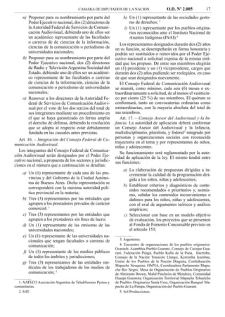 CAMARA DE DIPUTADOS DE LA NACION                       O.D. Nº 2.005            17
    n) Proponer para su nombramiento por parte del               h) Un (1) representante de las sociedades gesto-
       Poder Ejecutivo nacional, dos (2) directores de              ras de derechos; 3
       la Autoridad Federal de Servicios de Comuni-              i) Un (1) representante por los pueblos origina-
       cación Audiovisual, debiendo uno de ellos ser                rios reconocidos ante el Instituto Nacional de
       un académico representante de las facultades                 Asuntos Indigenas (INAI).4
       o carreras de de ciencias de la información,            Los representantes designados durarán dos (2) años
       ciencias de la comunicación o periodismo de          en su función, se desempeñarán en forma honoraria y
       universidades nacionales;                            podrán ser sustituidos o removidos por el Poder Eje-
    ñ) Proponer para su nombramiento por parte del          cutivo nacional a solicitud expresa de la misma enti-
       Poder Ejecutivo nacional, dos (2) directores         dad que los propuso. De entre sus miembros elegirán
       de Radio y Televisión Argentina Sociedad del         un (1) presidente y un (1) vicepresidente, cargos que
       Estado, debiendo uno de ellos ser un académi-        durarán dos (2) años pudiendo ser reelegidos, en caso
       co representante de las facultades o carreras        de que sean designados nuevamente.
       de ciencias de la información, ciencias de la           El Consejo Federal de Comunicación Audiovisual
       comunicación o periodismo de universidades           se reunirá, como mínimo, cada seis (6) meses o ex-
       nacionales;                                          traordinariamente a solicitud, de al menos el veinticin-
    o) Remover a los directores de la Autoridad Fe-         co por ciento (25 %) de sus miembros. El quórum se
       deral de Servicios de Comunicación Audiovi-          conformará, tanto en convocatorias ordinarias como
       sual por el voto de los dos tercios del total de     extraordinarias, con la mayoría absoluta del total de
       sus integrantes mediante un procedimiento en         sus miembros.
       el que se haya garantizado en forma amplia              Art. 17. – Consejo Asesor del Audiovisual y la In-
       el derecho de defensa, debiendo la resolución        fancia. La autoridad de aplicación deberá conformar
       que se adopta al respecto estar debidamente          un Consejo Asesor del Audiovisual y la Infancia,
       fundada en las causales antes previstas.             multidisciplinario, pluralista, y federal5 integrado por
                                                            personas y organizaciones sociales con reconocida
   Art. 16. – Integración del Consejo Federal de Co-
                                                            trayectoria en el tema y por representantes de niños,
municación Audiovisual.
                                                            niñas y adolescentes.
   Los integrantes del Consejo Federal de Comunica-
                                                               Su funcionamiento será reglamentado por la auto-
ción Audiovisual serán designados por el Poder Eje-         ridad de aplicación de la ley. El mismo tendrá entre
cutivo nacional, a propuesta de los sectores y jurisdic-    sus funciones:
ciones en el número que a continuación se detallan:
                                                                 a) La elaboración de propuestas dirigidas a in-
    a) Un (1) representante de cada una de las pro-                 crementar la calidad de la programación diri-
       vincias y del Gobierno de la Ciudad Autóno-                  gida a los niños, niñas y adolescentes;
       ma de Buenos Aires. Dicha representación se
                                                                 b) Establecer criterios y diagnósticos de conte-
       corresponderá con la máxima autoridad polí-
                                                                    nidos recomendados o prioritarios y, asimis-
       tica provincial en la materia;                               mo, señalar los contenidos inconvenientes o
    b) Tres (3) representantes por las entidades que                dañinos para los niños, niñas y adolescentes,
       agrupen a los prestadores privados de carácter               con el aval de argumentos teóricos y análisis
       comercial; 1                                                 empíricos;
    c) Tres (3) representantes por las entidades que             c) Seleccionar con base en un modelo objetivo
       agrupen a los prestadores sin ﬁnes de lucro;                 de evaluación, los proyectos que se presenten
    d) Un (1) representante de las emisoras de las                  al Fondo de Fomento Concursable previsto en
       universidades nacionales;                                    el artículo 153;
    e) Un (1) representante de las universidades na-
       cionales que tengan facultades o carreras de            3. Argentores.
       comunicación;                                           4. Encuentro de organizaciones de los pueblos originarios:
                                                            Ocastafe, Asamblea Pueblo Guaraní, Consejo de Cacique Gua-
    f) Un (1) representante de los medios públicos          raní, Federación Pilagá, Pueblo Kolla de la Puna, Intertoba,
       de todos los ámbitos y jurisdicciones;               Consejo de la Nación Tonocote Llutqui, Kereimba Iyambae,
    g) Tres (3) representantes de las entidades sin-        Unión de los Pueblos de la Nación Diaguita, Confederación
                                                            Mapuche Neuquina, ONPIA, Coordinadora Parlamento Mapu-
       dicales de los trabajadores de los medios de         che Río Negro, Mesa de Organización de Pueblos Originarios
       comunicación; 2                                      de Almirante Brown, Malal Pincheira de Mendoza, Comunidad
                                                            Huarpe Guentota, Organización Territorial Mapuche Tehuelche
  1. AATECO Asociación Argentina de Teledifusoras Pymes y   de Pueblos Originarios Santa Cruz, Organización Ranquel Ma-
comunitarias.                                               puche de La Pampa, Organización del Pueblo Guaraní.
  2. SAT.                                                      5. Sol Producciones.
 
