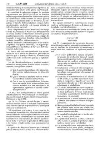 170         O.D. Nº 2.005             CAMARA DE DIPUTADOS DE LA NACION

interés relevante y de acontecimientos deportivos, de        ticias o imágenes para la emisión de breves extractos
encuentros futbolísticos u otro género o especialidad.       libremente elegidos en programas informativos, no
   La autoridad de aplicación adoptará las medidas           estarán sujetos a contraprestación económica cuando
reglamentarias para que el ejercicio de los derechos         se emitan por televisión, y tengan una duración máxi-
exclusivos para la retransmisión o emisión televisiva        ma de tres (3) minutos por cada acontecimiento o, en
de determinados acontecimientos de interés general           su caso, competición deportiva, y no podrán transmi-
de cualquier naturaleza, como los deportivos, no per-        tirse en directo.
judique el derecho de los ciudadanos a seguir dichos            Los espacios informativos radiofónicos no estarán
acontecimientos en directo y de manera gratuita, en          sujetos a las limitaciones de tiempo y de directo con-
todo el territorio nacional.                                 templadas en el párrafo anterior.
   En el cumplimiento de estas previsiones, el Consejo          La retransmisión o emisión total o parcial por emi-
Federal de Comunicación Audiovisual deberá elaborar          soras de radio de acontecimientos deportivos no podrá
un listado anual de acontecimientos de interés general       ser objeto de derechos exclusivos.
para la retransmisión o emisión televisiva, respecto de
los cuales el ejercicio de derechos exclusivos deberá                             CAPÍTULO VIII
ser justo, razonable y no discriminatorio.                                          Publicidad
   Dicho listado será elaborado después de dar audien-          Art. 71. – La prestación de los servicios de comu-
cia pública a las partes interesadas, con la participa-      nicación audiovisual en las condiciones previstas por
ción del Defensor del Público de Servicios de Comu-          esta ley habilita a los licenciatarios y/o autorizados a
nicación Audiovisual.                                        emitir publicidad, conforme las siguientes previsio-
   El listado será elaborado anualmente con una an-          nes:
ticipación de al menos tres (3) meses, pudiendo ser
revisado por el Consejo Federal de Comunicación                  a) Los avisos publicitarios deberán ser priori-
Audiovisual en las condiciones que ﬁje la reglamen-                 tariamente de producción nacional cuando
tación.                                                             fueran emitidos por televisión o radiodifusión
                                                                    abierta o en los canales o señales propias de
   Art. 68. – Para la inclusión en el listado de aconteci-          los servicios por suscripción o insertas en las
mientos de interés general deberán tenerse en cuenta,               señales nacionales;
al menos, los siguientes criterios:
                                                                 b) En el caso de servicios de televisión por sus-
     a) Que el acontecimiento haya sido retransmiti-                cripción, sólo podrán insertar publicidad en
         do o emitido tradicionalmente por televisión               las señales correspondientes a los canales de
         abierta;                                                   generación propia.
     b) Que su realización despierte atención de rele-           c) En el caso de la retransmisión de las señales
         vancia sobre la audiencia de televisión;                   de TV abierta, no se podrá incluir tanda publi-
     c) Que se trate de un acontecimiento de impor-                 citaria a excepción de aquellos servicios por
         tancia nacional o de un acontecimiento inter-              suscripción ubicados en el área primaria de
         nacional relevante con una participación de                cobertura de la señal abierta.
         representantes argentinos en calidad o canti-           d) Las señales transmitidas por servicios por sus-
         dad signiﬁcativa.                                          cripción sólo podrán disponer de los tiempos
   Art. 69. – Los acontecimientos de interés general                de tanda publicitaria previstos en el artículo
deberán emitirse o retransmitirse en las mismas con-                72 mediante su contratación directa con cada
diciones técnicas y de medios de difusión que las esta-             licenciatario y/o autorizado
blecidas en la ley 25.342.                                       e) Se emitirán con el mismo volumen de audio
   Art. 70. – La cesión de los derechos para la retrans-            y deberán estar separados del resto de la pro-
misión o emisión, tanto si se realiza en exclusiva como             gramación;
si no tiene tal carácter, no puede limitar o restringir el       f) No se emitirá publicidad subliminal entendida
derecho a la información.                                           por tal la que posee aptitud para producir es-
   Tal situación de restricción y la concentración de               tímulos inconscientes presentados debajo del
los derechos de exclusividad no deben condicionar el                umbral sensorial absoluto;
normal desarrollo de la competición ni afectar la esta-          g) Se cumplirá lo estipulado para el uso del idio-
bilidad ﬁnanciera e independencia de los clubes. Para               ma y la protección al menor;
hacer efectivos tales derechos, los titulares de emiso-          h) La publicidad destinada a niñas y niños no
ras de radio o televisión dispondrán de libre acceso                debe incitar a la compra de productos explo-
a los recintos cerrados donde vayan a producirse los                tando su inexperiencia y credulidad.
mismos.                                                          i) Los avisos publicitarios no importarán discri-
   El ejercicio del derecho de acceso a que se reﬁere el            minaciones de raza, etnia, género, ideológicos,
párrafo anterior, cuando se trate de la obtención de no-            socioeconómicos o nacionalidad, entre otros;
 