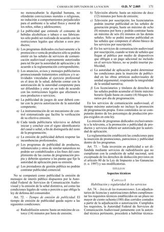 CAMARA DE DIPUTADOS DE LA NACION                    O.D. Nº 2.005          171
          no menoscabarán la dignidad humana, no                    b) Televisión abierta: hasta un máximo de doce
          ofenderán convicciones morales o religiosas,                  (12) minutos por hora de emisión;
          no inducirán a comportamientos perjudiciales              c) Televisión por suscripción; los licenciatarios
          para el ambiente o la salud física y moral de                 podrán insertar publicidad en las señales de
          los niños, niñas y adolescentes;                              generación propia, hasta un máximo de ocho
     j)   La publicidad que estimule el consumo de                      (8) minutos por hora y podrán contratar hasta
          bebidas alcohólicas o tabaco o sus fabrican-                  un máximo de seis (6) minutos en las demás
          tes sólo podrá ser realizada de acuerdo con las               señales. Sólo se podrá insertar publicidad en
          restricciones legales que afectan a esos pro-                 las señales que componen el abono básico de
          ductos;                                                       los servicios por suscripción;
    k)    Los programas dedicados exclusivamente a la               d) En los servicios de comunicación audiovisual
          promoción o venta de productos sólo se podrán                 por suscripción, cuando se trate de señales que
          emitir en las señales de servicios de comuni-                 llegan al público por medio de dispositivos
          cación audiovisual expresamente autorizadas                   que obligan a un pago adicional no incluido
          para tal ﬁn por la autoridad de aplicación y de               en el servicio básico, no se podrá insertar pu-
          acuerdo a la reglamentación correspondiente;                  blicidad;
     l)   Los anuncios, avisos y mensajes publicitarios             e) La autoridad de aplicación podrá determinar
          promocionando tratamientos estéticos y/o ac-                  las condiciones para la inserción de publici-
          tividades vinculadas al ejercicio profesional                 dad en las obras artísticas audiovisuales de
          en el área de la salud, deberán contar con la                 unidad argumental; respetando la integralidad
          autorización de la autoridad competente para                  de la unidad narrativa;
          ser difundidos y estar en un todo de acuerdo               f) Los licenciatarios y titulares de derechos de
          con las restricciones legales que afectasen a                 las señales podrán acumular el límite máximo
          esos productos o servicios;                                   horario ﬁjado hasta en cuatro (4) bloques ho-
    m)    La publicidad de juegos de azar deberá con-                   rarios por día de programación.
          tar con la previa autorización de la autoridad         En los servicios de comunicación audiovisual, el
          competente;                                         tiempo máximo autorizado no incluye la promoción
    n)    La instrumentación de un mecanismo de con-          de programación propia. Estos contenidos no se com-
          trol sistematizado que facilite la veriﬁcación      putarán dentro de los porcentajes de producción pro-
          de su efectiva emisión;                             pia exigidos en esta ley.
    ñ)    Cada tanda publicitaria televisiva se deberá           La emisión de programas dedicados exclusivamen-
          iniciar y concluir con el signo identiﬁcatorio      te a la televenta, a la promoción o publicidad de pro-
          del canal o señal, a ﬁn de distinguirla del resto   ductos y servicios deberá ser autorizada por la autori-
          de la programación;                                 dad de aplicación.
    o)    La emisión de publicidad deberá respetar las           La reglamentación establecerá las condiciones para
          incumbencias profesionales;                         la inserción de promociones, patrocinios y publicidad
                                                              dentro de los programas.
    p)    Los programas de publicidad de productos,
          infomerciales y otros de similar naturaleza no         Art. 73. – Toda inversión en publicidad a ser di-
                                                              fundida mediante servicios de radiodifusión que no
          podrán ser contabilizados a los ﬁnes del cum-
                                                              cumplieran con la condición de señal nacional, será
          plimiento de las cuotas de programación pro-
                                                              exceptuada de los derechos de deducción previstos en
          pia y deberán ajustarse a las pautas que ﬁje la
                                                              el artículo 80 de la Ley de Impuesto a las Ganancias
          autoridad de aplicación para su emisión.
                                                              (t. o. 1997) y sus modiﬁcatorias.
    q)    Los prestadores de gestión pública no podrán
                                                                                     TITULO IV
          contratar publicidad comercial.
                                                                                Aspectos técnicos
   No se computará como publicidad la emisión de
mensajes de interés público dispuestos por la Auto-                                   CAPÍTULO I
ridad Federal de Servicios de Comunicación Audio-
visual y la emisión de la señal distintiva, así como las            Habilitación y regularidad de los servicios
condiciones legales de venta o porción a que obliga la           Art. 74. – Inicio de las transmisiones. Los adjudica-
ley de defensa del consumidor.                                tarios de licencias y autorizaciones deben cumplimen-
   Art. 72. – Tiempo de emisión de publicidad. El             tar los requisitos técnicos establecidos en un plazo no
tiempo de emisión de publicidad queda sujeto a las            mayor de ciento ochenta (180) días corridos contados
siguientes condiciones:                                       a partir de la adjudicación o autorización. Cumplidos
                                                              los requisitos, la Autoridad Federal de Servicios de
    a) Radiodifusión sonora: hasta un máximo de ca-           Comunicación Audiovisual juntamente con la autori-
       torce (14) minutos por hora de emisión;                dad técnica pertinente, procederá a habilitar técnica-
 