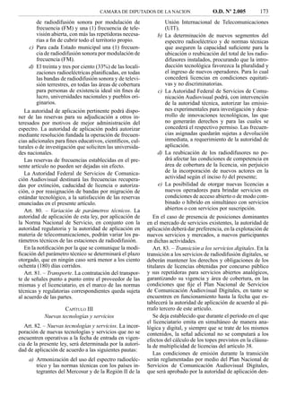 CAMARA DE DIPUTADOS DE LA NACION                     O.D. Nº 2.005         173
         de radiodifusión sonora por modulación de                    Unión Internacional de Telecomunicaciones
         frecuencia (FM) y una (1) frecuencia de tele-                (UIT).
         visión abierta, con más las repetidoras necesa-        b)    La determinación de nuevos segmentos del
         rias a ﬁn de cubrir todo el territorio propio.               espectro radioeléctrico y de normas técnicas
     c) Para cada Estado municipal una (1) frecuen-                   que aseguren la capacidad suﬁciente para la
         cia de radiodifusión sonora por modulación de                ubicación o reubicación del total de los radio-
         frecuencia (FM).                                             difusores instalados, procurando que la intro-
     d) El treinta y tres por ciento (33%) de las locali-             ducción tecnológica favorezca la pluralidad y
         zaciones radioeléctricas planiﬁcadas, en todas               el ingreso de nuevos operadores. Para lo cual
         las bandas de radiodifusión sonora y de televi-              concederá licencias en condiciones equitati-
         sión terrestres, en todas las áreas de cobertura             vas y no discriminatorias.
         para personas de existencia ideal sin ﬁnes de           c)   La Autoridad Federal de Servicios de Comu-
         lucro, universidades nacionales y pueblos ori-               nicación Audiovisual podrá, con intervención
         ginarios.                                                    de la autoridad técnica, autorizar las emisio-
   La autoridad de aplicación pertinente podrá dispo-                 nes experimentales para investigación y desa-
ner de las reservas para su adjudicación a otros in-                  rrollo de innovaciones tecnológicas, las que
teresados por motivos de mejor administración del                     no generarán derechos y para las cuales se
espectro. La autoridad de aplicación podrá autorizar                  concederá el respectivo permiso. Las frecuen-
mediante resolución fundada la operación de frecuen-                  cias asignadas quedarán sujetas a devolución
cias adicionales para ﬁnes educativos, cientíﬁcos, cul-               inmediata, a requerimiento de la autoridad de
turales o de investigación que soliciten las universida-              aplicación.
des nacionales.                                                 d)    La reubicación de los radiodifusores no po-
   Las reservas de frecuencias establecidas en el pre-                drá afectar las condiciones de competencia en
sente artículo no pueden ser dejadas sin efecto.                      área de cobertura de la licencia, sin perjuicio
   La Autoridad Federal de Servicios de Comunica-                     de la incorporación de nuevos actores en la
ción Audiovisual destinará las frecuencias recupera-                  actividad según el inciso b) del presente;
das por extinción, caducidad de licencia o autoriza-             e)   La posibilidad de otorgar nuevas licencias a
ción, o por reasignación de bandas por migración de                   nuevos operadores para brindar servicios en
estándar tecnológico, a la satisfacción de las reservas               condiciones de acceso abierto o de modo com-
enunciadas en el presente artículo.                                   binado o híbrido en simultáneo con servicios
   Art. 80. – Variación de parámetros técnicos. La                    abiertos o con servicios por suscripción.
autoridad de aplicación de esta ley, por aplicación de         En el caso de presencia de posiciones dominantes
la Norma Nacional de Servicio, en conjunto con la           en el mercado de servicios existentes, la autoridad de
autoridad regulatoria y la autoridad de aplicación en       aplicación deberá dar preferencia, en la explotación de
materia de telecomunicaciones, podrán variar los pa-        nuevos servicios y mercados, a nuevos participantes
rámetros técnicos de las estaciones de radiodifusión.       en dichas actividades.
   En la notiﬁcación por la que se comunique la modi-          Art. 83. – Transición a los servicios digitales. En la
ﬁcación del parámetro técnico se determinará el plazo       transición a los servicios de radiodifusión digitales, se
otorgado, que en ningún caso será menor a los ciento        deberán mantener los derechos y obligaciones de los
ochenta (180) días corridos.                                titulares de licencias obtenidas por concurso público
   Art. 81. – Transporte. La contratación del transpor-     y sus repetidoras para servicios abiertos analógicos,
te de señales punto a punto entre el proveedor de las       garantizando su vigencia y área de cobertura, en las
mismas y el licenciatario, en el marco de las normas        condiciones que ﬁje el Plan Nacional de Servicios
técnicas y regulatorias correspondientes queda sujeta       de Comunicación Audiovisual Digitales, en tanto se
al acuerdo de las partes.                                   encuentren en funcionamiento hasta la fecha que es-
                                                            tablecerá la autoridad de aplicación de acuerdo al pá-
                     CAPÍTULO III                           rrafo tercero de este artículo.
            Nuevas tecnologías y servicios                     Se deja establecido que durante el período en el que
                                                            el licenciatario emita en simultáneo de manera ana-
   Art. 82. – Nuevas tecnologías y servicios. La incor-     lógica y digital, y siempre que se trate de los mismos
poración de nuevas tecnologías y servicios que no se        contenidos, la señal adicional no se computará a los
encuentren operativas a la fecha de entrada en vigen-       efectos del cálculo de los topes previstos en la cláusu-
cia de la presente ley, será determinada por la autori-     la de multiplicidad de licencias del artículo 38.
dad de aplicación de acuerdo a las siguientes pautas:
                                                               Las condiciones de emisión durante la transición
    a) Armonización del uso del espectro radioeléc-         serán reglamentadas por medio del Plan Nacional de
       trico y las normas técnicas con los países in-       Servicios de Comunicación Audiovisual Digitales,
       tegrantes del Mercosur y de la Región II de la       que será aprobado por la autoridad de aplicación den-
 