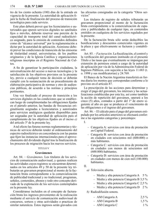174         O.D. Nº 2.005            CAMARA DE DIPUTADOS DE LA NACION

tro de los ciento ochenta (180) días de la entrada en      las alícuotas consignadas en la categoría “Otros ser-
vigencia de la presente. La autoridad de aplicación ﬁ-     vicios”
jará la fecha de ﬁnalización del proceso de transición        Los titulares de registro de señales tributarán un
tecnológica para cada servicio.                            gravamen proporcional al monto de la facturación
   Este plan deberá prever que los licenciatarios o au-    bruta correspondiente a la comercialización de espa-
torizados que operen servicios digitales no satelitales    cios y publicidades de cualquier tipo, en contenidos
ﬁjos o móviles, deberán reservar una porción de la         emitidos en cualquiera de los servicios regulados por
capacidad de transporte total del canal radioeléctri-      la presente.
co asignado, para la emisión de contenidos deﬁnidos           De la facturación bruta sólo serán deducibles las
como de “alcance universal” por la reglamentación a        boniﬁcaciones y descuentos comerciales vigentes en
dictar por la autoridad de aplicación. Asimismo debe-      la plaza y que efectivamente se facturen y contabili-
rá prever las condiciones de transición de las emisoras    cen.
de titularidad estatal, universitarias, de los pueblos        Art. 85. – Facturación. La ﬁscalización, el control y
originarios y de la Iglesia Católica y organizaciones      la veriﬁcación del gravamen instituido en el presente
religiosas inscriptas en el Registro Nacional de Cul-      Título o las tasas que eventualmente se impongan por
tos.                                                       extensión de permisos estará a cargo de la autoridad
   A ﬁn de garantizar la participación ciudadana, la       de aplicación por vía de la Administración Federal de
universalización del acceso a nuevas tecnologías y la      Ingresos Públicos, con sujeción a las leyes 11.683 (t.
satisfacción de los objetivos previstos en la presente     o. 1998 y sus modiﬁcatorias) y 24.769.
ley, previo a cualquier toma de decisión se deberán           El Banco de la Nación Argentina transferirá en for-
cumplir con la sustanciación de un procedimiento de        ma diaria los montos que correspondan conforme a lo
elaboración participativa de normas y otro de audien-      previsto en el artículo 87.
cias públicas, de acuerdo a las normas y principios           La prescripción de las acciones para determinar y
pertinentes.                                               exigir el pago del gravamen, los intereses y las actua-
   Una vez ﬁnalizado el proceso de transición a los        lizaciones establecidas por esta ley, así como también
servicios digitales en las condiciones que se establez-    la acción de repetición del gravamen, operará a los
can luego de cumplimentadas las obligaciones ﬁjadas        cinco (5) años, contados a partir del 1º de enero si-
en el párrafo anterior, las bandas de frecuencias ori-     guiente al año en que se produzca el vencimiento de
ginalmente asignadas a licenciatarios y autorizados        las obligaciones o el ingreso del gravamen.
para servicios analógicos quedarán disponibles para           Art. 86. – El cálculo para el pago del gravamen esti-
ser asignadas por la autoridad de aplicación para el       pulado por los artículos anteriores se efectuará confor-
cumplimiento de los objetivos ﬁjados en el inciso e)       me a las siguientes categorías y porcentajes:
del artículo 3º de la presente ley.                           I.
   A tal efecto las futuras normas reglamentarias y téc-        – Categoría A: servicios con área de prestación
nicas de servicio deberán tender al ordenamiento del              en Capital Federal.
espectro radioeléctrico en concordancia con las pautas          – Categoría B: servicios con área de prestación
que ﬁjen las instancias internacionales para el aprove-           en ciudades con seiscientos mil (600.000) o
chamiento del dividendo digital tras la ﬁnalización de            más habitantes.
los procesos de migración hacia los nuevos servicios.           – Categoría C: servicios con área de prestación
                       TITULO V                                   en ciudades con menos de seiscientos mil
                     Gravámenes                                   (600.000) habitantes.
   Art. 84. – Gravámenes. Los titulares de los servi-           – Categoría D: servicios con área de prestación
cios de comunicación audiovisual, y quienes realicen              en ciudades con menos de cien mil (100.000)
                                                                  habitantes.
las actividades cuyos registros se encuentran determi-
nados en los artículos 49 y 50 de la presente ley tri-       II.
butarán un gravamen proporcional al monto de la fac-            a) Televisión abierta.
turación bruta correspondiente a la comercialización               – Media y alta potencia Categoría A 5 %
de publicidad tradicional y no tradicional, programas,
señales, contenidos, abonos y todo otro concepto deri-             – Media y alta potencia Categoría B 3,5 %
vado de la explotación de los servicios contemplados               – Media y alta potencia Categoría C 2,5 %
en la presente ley.                                                – Media y alta potencia Categoría D 2 %
   Considéranse incluidos en el concepto de factura-           b) Radiodifusión sonora.
ción bruta los ingresos provenientes de la realización
mediante el servicio de comunicación audiovisual de                  – AM Categoría A                       2,5 %
concursos, sorteos y otras actividades o practicas de                – AM Categoría B                       1,5 %
similar naturaleza. Estos ingresos serán gravados con                – AM Categoría C                         1%
 